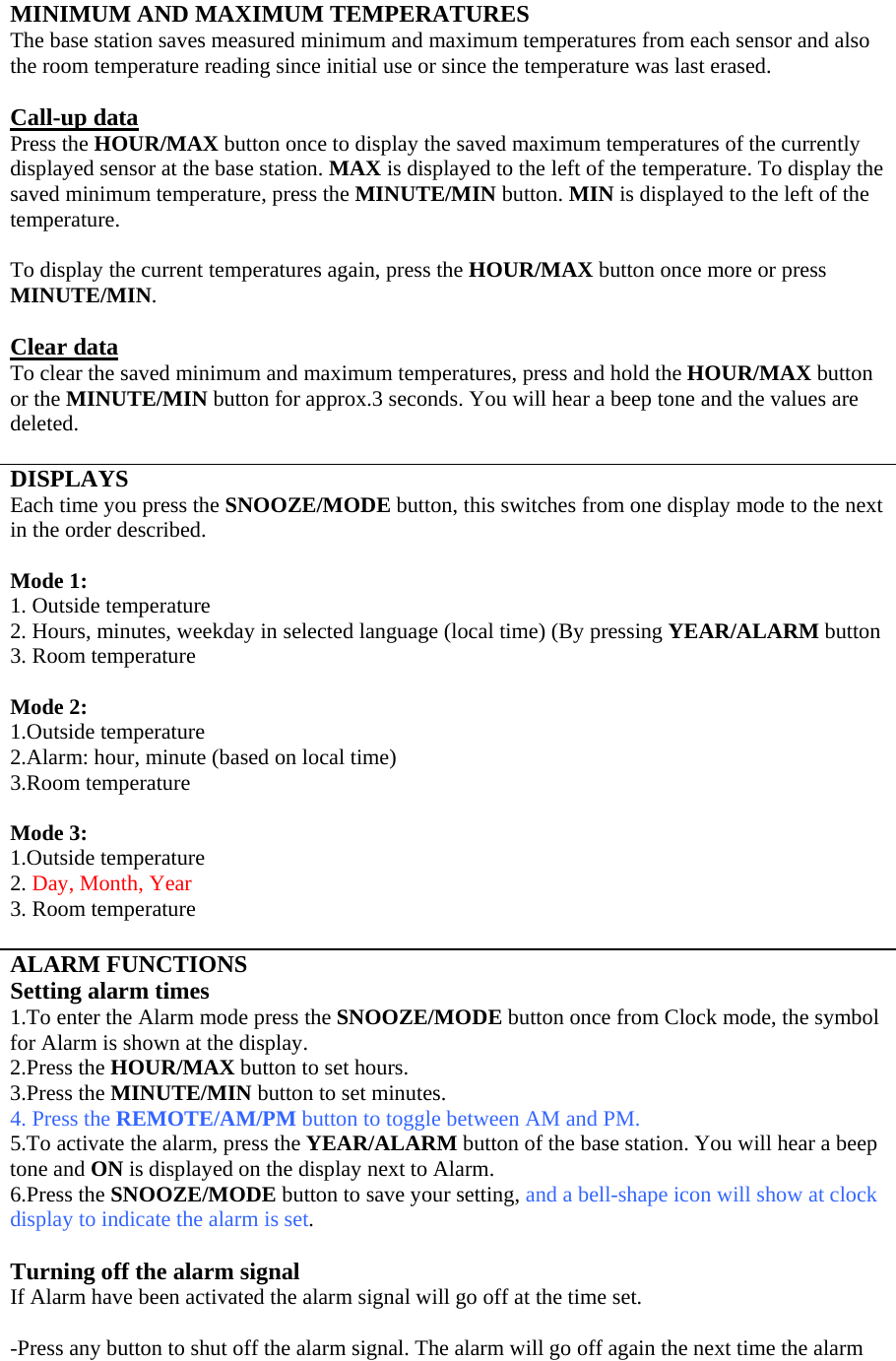 MINIMUM AND MAXIMUM TEMPERATURES The base station saves measured minimum and maximum temperatures from each sensor and also the room temperature reading since initial use or since the temperature was last erased.  Call-up data Press the HOUR/MAX button once to display the saved maximum temperatures of the currently displayed sensor at the base station. MAX is displayed to the left of the temperature. To display the saved minimum temperature, press the MINUTE/MIN button. MIN is displayed to the left of the temperature.  To display the current temperatures again, press the HOUR/MAX button once more or press MINUTE/MIN.  Clear data To clear the saved minimum and maximum temperatures, press and hold the HOUR/MAX button or the MINUTE/MIN button for approx.3 seconds. You will hear a beep tone and the values are deleted.  DISPLAYS Each time you press the SNOOZE/MODE button, this switches from one display mode to the next in the order described.  Mode 1: 1. Outside temperature 2. Hours, minutes, weekday in selected language (local time) (By pressing YEAR/ALARM button 3. Room temperature  Mode 2: 1.Outside temperature 2.Alarm: hour, minute (based on local time) 3.Room temperature  Mode 3: 1.Outside temperature 2. Day, Month, Year 3. Room temperature  ALARM FUNCTIONS Setting alarm times 1.To enter the Alarm mode press the SNOOZE/MODE button once from Clock mode, the symbol for Alarm is shown at the display. 2.Press the HOUR/MAX button to set hours. 3.Press the MINUTE/MIN button to set minutes. 4. Press the REMOTE/AM/PM button to toggle between AM and PM.  5.To activate the alarm, press the YEAR/ALARM button of the base station. You will hear a beep tone and ON is displayed on the display next to Alarm. 6.Press the SNOOZE/MODE button to save your setting, and a bell-shape icon will show at clock display to indicate the alarm is set.   Turning off the alarm signal If Alarm have been activated the alarm signal will go off at the time set.  -Press any button to shut off the alarm signal. The alarm will go off again the next time the alarm 