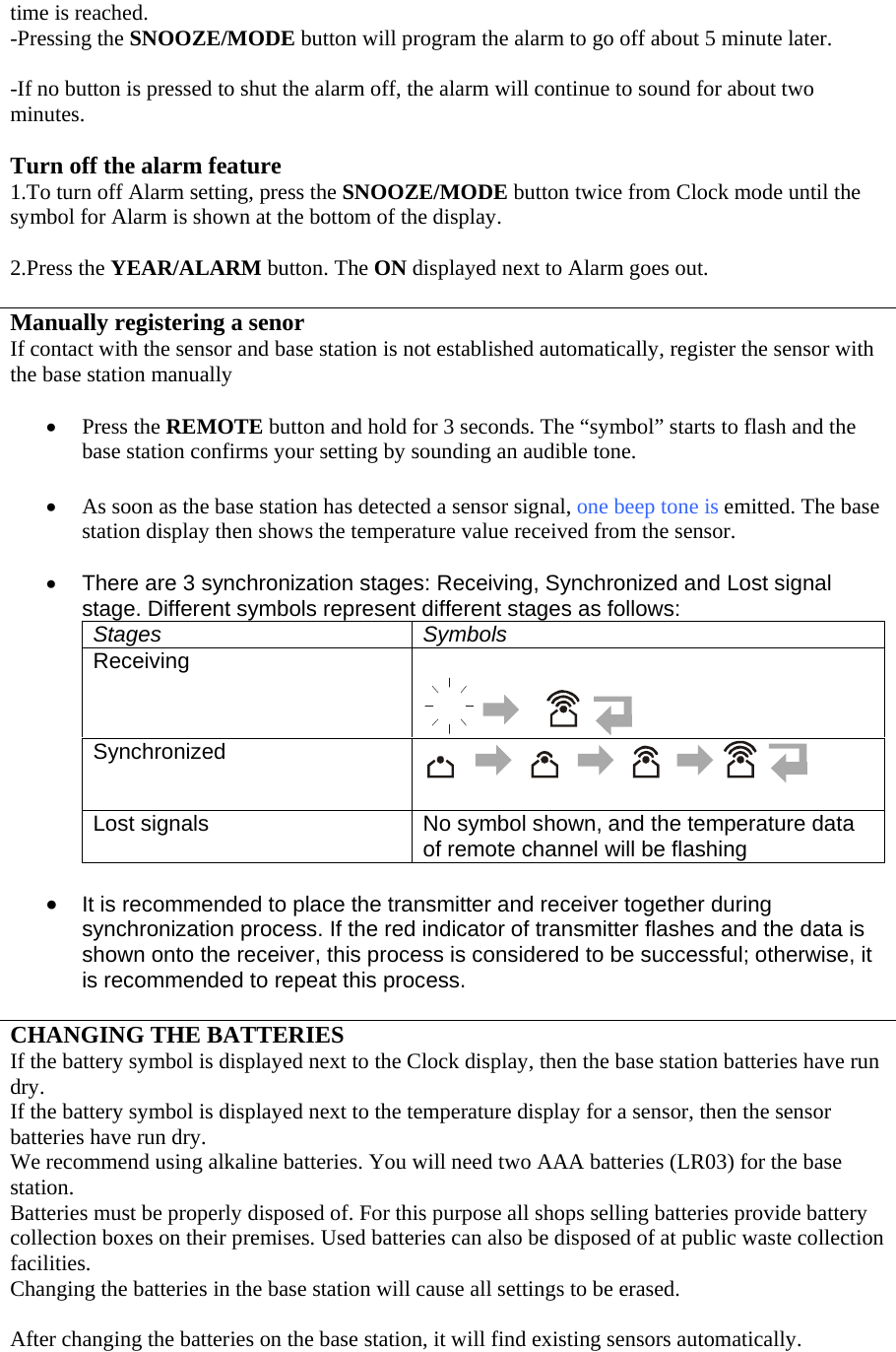 time is reached. -Pressing the SNOOZE/MODE button will program the alarm to go off about 5 minute later.  -If no button is pressed to shut the alarm off, the alarm will continue to sound for about two minutes.  Turn off the alarm feature 1.To turn off Alarm setting, press the SNOOZE/MODE button twice from Clock mode until the symbol for Alarm is shown at the bottom of the display.  2.Press the YEAR/ALARM button. The ON displayed next to Alarm goes out.  Manually registering a senor If contact with the sensor and base station is not established automatically, register the sensor with the base station manually  • Press the REMOTE button and hold for 3 seconds. The “symbol” starts to flash and the base station confirms your setting by sounding an audible tone.  • As soon as the base station has detected a sensor signal, one beep tone is emitted. The base station display then shows the temperature value received from the sensor.   •  There are 3 synchronization stages: Receiving, Synchronized and Lost signal stage. Different symbols represent different stages as follows: Stages Symbols Receiving    Synchronized    Lost signals  No symbol shown, and the temperature data of remote channel will be flashing  • It is recommended to place the transmitter and receiver together during synchronization process. If the red indicator of transmitter flashes and the data is shown onto the receiver, this process is considered to be successful; otherwise, it is recommended to repeat this process.  CHANGING THE BATTERIES If the battery symbol is displayed next to the Clock display, then the base station batteries have run dry. If the battery symbol is displayed next to the temperature display for a sensor, then the sensor batteries have run dry. We recommend using alkaline batteries. You will need two AAA batteries (LR03) for the base station. Batteries must be properly disposed of. For this purpose all shops selling batteries provide battery collection boxes on their premises. Used batteries can also be disposed of at public waste collection facilities. Changing the batteries in the base station will cause all settings to be erased.  After changing the batteries on the base station, it will find existing sensors automatically. 