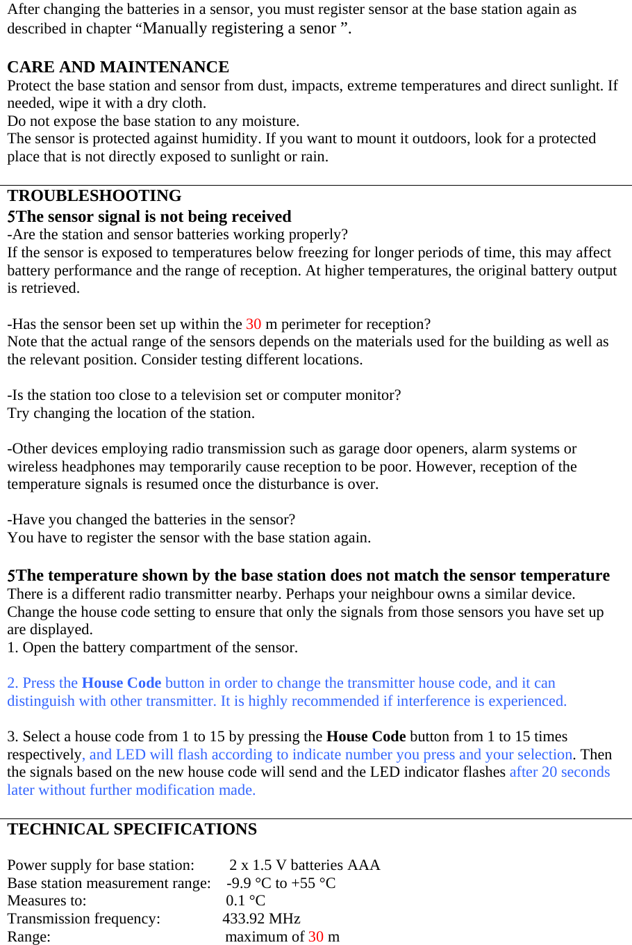 After changing the batteries in a sensor, you must register sensor at the base station again as described in chapter “Manually registering a senor ”.  CARE AND MAINTENANCE Protect the base station and sensor from dust, impacts, extreme temperatures and direct sunlight. If needed, wipe it with a dry cloth. Do not expose the base station to any moisture. The sensor is protected against humidity. If you want to mount it outdoors, look for a protected place that is not directly exposed to sunlight or rain.  TROUBLESHOOTING 5The sensor signal is not being received -Are the station and sensor batteries working properly?  If the sensor is exposed to temperatures below freezing for longer periods of time, this may affect battery performance and the range of reception. At higher temperatures, the original battery output is retrieved.  -Has the sensor been set up within the 30 m perimeter for reception? Note that the actual range of the sensors depends on the materials used for the building as well as the relevant position. Consider testing different locations.  -Is the station too close to a television set or computer monitor? Try changing the location of the station.  -Other devices employing radio transmission such as garage door openers, alarm systems or wireless headphones may temporarily cause reception to be poor. However, reception of the temperature signals is resumed once the disturbance is over.  -Have you changed the batteries in the sensor?  You have to register the sensor with the base station again.  5The temperature shown by the base station does not match the sensor temperature There is a different radio transmitter nearby. Perhaps your neighbour owns a similar device. Change the house code setting to ensure that only the signals from those sensors you have set up are displayed. 1. Open the battery compartment of the sensor.  2. Press the House Code button in order to change the transmitter house code, and it can distinguish with other transmitter. It is highly recommended if interference is experienced.  3. Select a house code from 1 to 15 by pressing the House Code button from 1 to 15 times respectively, and LED will flash according to indicate number you press and your selection. Then the signals based on the new house code will send and the LED indicator flashes after 20 seconds later without further modification made.  TECHNICAL SPECIFICATIONS  Power supply for base station:         2 x 1.5 V batteries AAA Base station measurement range:    -9.9 °C to +55 °C Measures to:                                    0.1 °C Transmission frequency:                433.92 MHz Range:                                             maximum of 30 m 