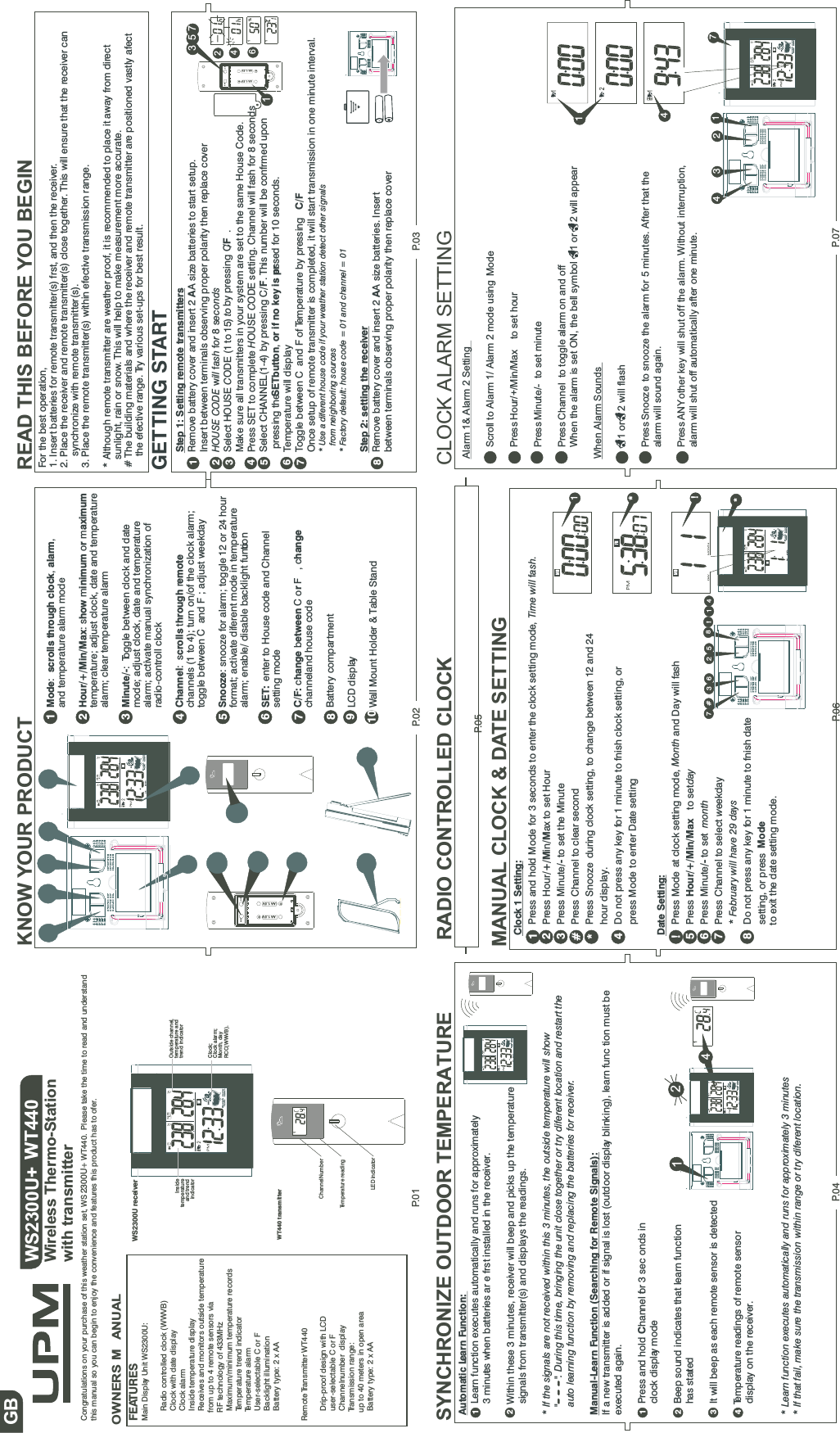 P.01Congratulations on your purchase of this weather station set, WS 2300U+ WT440. Please take the time to read and understandthis manual so you can begin to enjoy the convenience and features this product has to ofer.FEATURESMain Display Unit WS2300U:Radio controlled clock (WWVB)Clock with date displayClock alarmInside temperature displayReceives and monitors outside temperaturefrom up to 4 remote sensors viaRF technology of 433MHzMaximum/minimum temperature recordsTemperature trend indicatorTemperature alarmUser-selectable C or FBacklight illuminationBatterytype:2xAARemote Transmitter WT440Drip-proof design with LCDuser-selectable C or FChannelnumber displayTransmission range:up to 40 meters in open areaBatterytype:2xAAWS2300U+ WT440Wireless Thermo-Stationwith transmitterWS2300U receiverOWNERS M ANUALGB KNOW YOUR PRODUCTP.02READ THIS BEFORE YOU BEGINFor the best operation,1. Insert batteries for remote transmitter(s) frst, and then the receiver.2. Place the receiver and remote transmitter(s) close together. This will ensure that the receiver cansynchronize with remote transmitter(s).3. Place the remote transmitter(s) within efective transmission range.* Although remote transmitter are weather proof, it is recommended to place it away from directsunlight, rain or snow. This will help to make measurement more accurate.# The building materials and where the receiver and remote transmitter are positioned vastly afectthe efective range. Try various set-ups for best result.GETTING STARTP.04 P.06P.03WT440 transmitterChannelNumber1Temperature readingLED indicatorMode scrolls through clock alarm:,,and temperature alarm modeHour/+/Min/Max how inimum r aximum:s m o mtemperature; adjust clock, date and temperaturealarm; clear temperature alarmMinute/-:Toggle between clock and datemode; adjust clock, date and temperaturealarm; activate manual synchronization ofradio-controll clockChannel crolls hrough emote:s t rchannels (1 to 4); turn on/of the clock alarm;toggle between C and F ; adjust weekdaySnooze: snooze for alarm; toggle 12 or 24 hourformat; activate diferent mode in temperaturealarm; enable/ disable backlight functionSET: enter to House code and Channelsetting modeC/F: hange etween r hangecb CoF,cchanneland house codeBattery compartmentLCD displayWall Mount Holder &amp; Table Stand12345678910Step 1: Setting remote transmittersRemove battery cover and insert 2 A size batteries to start setup.AInsert between terminals observing proper polarity then replace coverHOUSE CODE ill ash or econdswf f 8sSelect HOUSE ODE (1 to 15)Ctoby pressing C ./FMake sure all transmitters in your system are set to the same House Code.Press SET to complete OUSE ODE setting. Channel will fash for 8 secondsHCSelect CHANNEL(1-4) by pressing C/F. This number will be confrmed uponpressing theSETbutton or if no key is pr, essed for 10 seconds.Temperature will displayToggle between C and F of Temperature by pressing C/FOnce setup of remote transmitter is completed, it will start transmission in one minute interval.* Use a diferent house code if your weather station detect other signalsfrom neighboring sources* Factory default: house code = 01 and channel = 01Step 2: setting the receiverRemove battery cover and insert 2 A size batteries. InsertAbetween terminals observing proper polarity then replace cover12345678SET C/F-AA1.5V+-AA 1.5 V +2463571111%1SYNCHRONIZE OUTDOOR TEMPERATUREAutomatic Learn Function:Learn function executes automatically and runs for approximately3 minutes when batteries ar e frst installed in the receiver.Within these 3 minutes, receiver will beep and picks up the temperaturesignals from transmitter(s) and displays the readings.* If the signals are not received within this 3 minutes, the outside temperature will show&quot; &quot;. During this time, bringing the unit close together or try diferent location and restart theauto learning function by removing and replacing the batteries for receiver.Manual-Learn Function (Searching for Remote Signals):If a new transmitter is added or if signal is lost (outdoor display blinking), learn func tion must beexecuted again.Press and hold hannel for 3 sec onds inCclock display modeBeep sound indicates that learn functionhas startedIt will beep as each remote sensor is detectedTemperature readings of remote sensordisplay on the receiver.* Learn function executes automatically and runs for approximately 3 minutes* If that fail, make sure the transmission within range or try diferent location.123412RADIO CONTROLLED CLOCK20SET C/F-AA1. 5V+-AA1. 5V +DSTClock;Clock alarm;Month, dayRCC(WWVB).Insidetemperatureand trendindicatorOutside channel,temperature andtrend indicatorDSTDAYMONTHDSTDAYMONTH1421DSTDAY MONTHMANUAL CLOCK &amp; DATE SETTINGClock 1 Setting:Press and hold Mode for 3 seconds to enter the clock setting mode, Time will ashf.Press Hour in ax to set Hour/+/M /MPress Minute to set the Minute/-Press Channel to clear secondPress Snooze during clock setting, to change between 12 and 24hour display.Do not press any key for 1 minute to fnish clock setting, orpress Mode to enter Date settingDate Setting:Press Mode at clock setting mode, Month and Day will fashPress to setdayPress Minute to set/- monthPress Channel to select eekdayw* February will have 29 daysDo not press any key for 1 minute to fnish datesetting, or press Modeto exit the date setting mode.Hour/+/Min/Max12#4!5678*31*!*DSTDAY MONTH148!25367#P.07CLOCK ALARM SETTINGAlarm 1&amp; Alarm 2 SettingScroll to Alarm 1/ Alarm 2 mode using ModePress to set hourPress Minute/- to set minutePress Channel to toggle alarm on and offWhen the alarm is set ON, the bell symbol 1 or 2 will appearWhen Alarm Sounds1 or 2 will flashPress Snooze to snooze the alarm for 5 minutes. After that thealarm will sound again.Press ANYother key will shut off the alarm. Without interruption,alarm will shut off automatically after one minute.Hour/+/Min/Max1471243DSTP.05