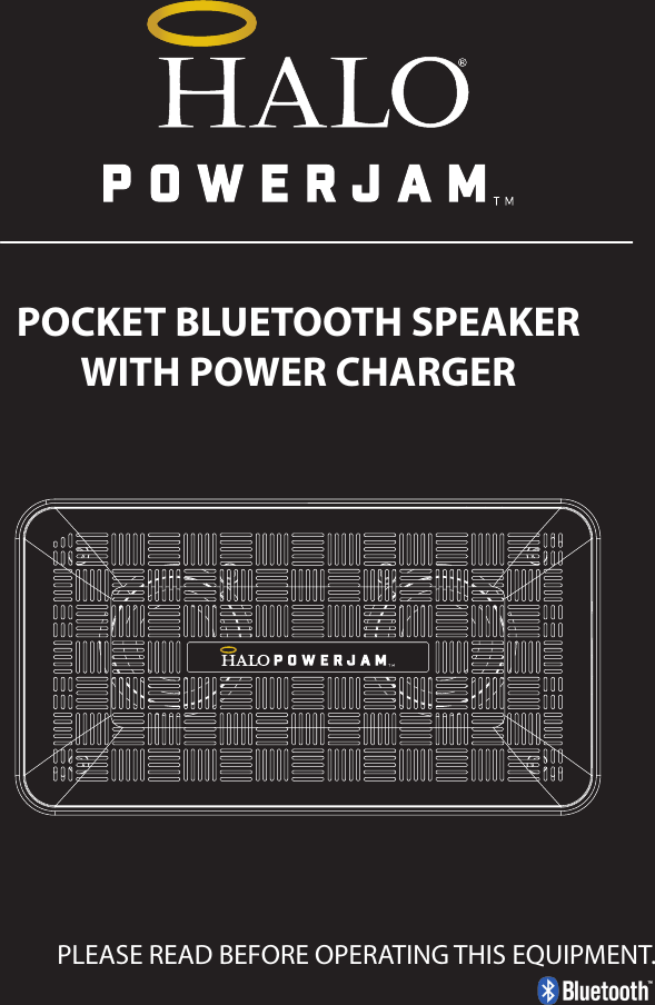 PLEASE READ BEFORE OPERATING THIS EQUIPMENT.POCKET BLUETOOTH SPEAKERWITH POWER CHARGERHALO POWERJAMThank you for choosing HALO. Innovative, portable and easy to use, the HALO POWERJAM allows you to stream and enjoy music wirelessly from your smartphone, tablet or other Bluetooth devices anywhere you go. The HALO POWERJAM includes a built-in speaker phone, 6000 mAh of portable power and dual USB output ports so you can recharge multiple devices simultaneously. Let HALO POWER YOUR LIFE. Please read the operating instructions carefully before using your HALO POWERJAM.CONTENTSPackage Contents Operating InstructionsMaintenance and CareSafety PrecautionsSpecicationsTroubleshooting GuideCompliance with FCC RegulationsWarranty and Contact InformationPACKAGE CONTENTS- HALO POWERJAM            Side View- Standard USB to Micro USB Cable- AUX Audio Cable- Wrist Strap- Operating InstructionsFront ViewBack ViewOPERATING INSTRUCTIONSPrior to rst use, it is recommended to full charge the HALO POWERJAM.Quickly press and release the power button to display the power level on the HALO POWERJAM. The LED battery indicator will display four solid white lights when fully chargedCHARGING THE HALO POWERJAMThe HALO POWERJAM operates on a rechargeable, Li-ion battery. First, use the Standard USB to Micro USB Cable (included) and connect the Micro USB tip into the Micro USB port on the HALO POWERJAM. Next, connect the Standard USB end into your computer’s USB port or a USB adapter (not included).While charging, the Power Indicator will turn on and ash. When battery is fully charged, the Power Indicator will stop ashing, disconnect the Standard USB to Micro USB Cable.Note: The Micro USB Charging Port located on this unit is only used for charging the internal battery of the HALO POWERJAM.TURNING THE HALO POWERJAM ON/OFFPress and hold the Power Button on the top of the speaker to turn the HALO POWERJAM on. The speaker will emit an audio tone indicating that the HALO POWERJAM is on. When the unit is on, press and hold the Power Button to turn the HALO POWERJAM o. The speaker will emit an audio tone indicating that the HALO POWERJAM is powered o.Note:  Once the unit is powered on, the Power Indicator will illuminate indicating the battery level. The Bluetooth Pairing Mode Indicator will ash to indicate that the unit is discoverable/ ready to pair or to reconnect with a device.When the HALO POWERJAM is idle for 90 minutes, it will automatically power o.PAIRING A BLUETOOTH ENABLED DEVICEInstructions below are for initial Bluetooth pairing to link the HALO POWERJAM to a new Bluetooth device.1. When the speaker is turned on, the Bluetooth Pairing Mode Indicator will ash indicating that the HALO POWERJAM is ready to pair with your Bluetooth device.2. Activate Bluetooth on your device, and set it to search for compatible devices.3. From the list of found devices, select: ”HALO POWERJAM”.4. If your Bluetooth devices prompts you for a passkey, enter digits 0000 (four zeros) and press OK. When pairing complete, the HALO POWERJAM will emit the audio tone “Halo POWERJAM Paired”. The Bluetooth Pairing Mode Indicator changes from ashing to solid white.Note: Only one playback unit can be connected to the HALO POWERJAM at a time. If the HALO POWERJAM is already connected to another playback unit, the HALO POWERJAM will not appear on the Bluetooth selection list. The HALO POWERJAM must be unpaired before it can become discoverable by another Bluetooth enabled device. During Bluetooth Pairing Mode, if the unit is idle for 7 minutes, the Bluetooth Pairing Mode Indicator (ashing) will automatically turn o. You can activate the Bluetooth Pairing Mode again by pressing any button on the HALO POWERJAM.CONNECTING A PAIRED DEVICEAfter turning on the HALO POWERJAM, it will automatically search for the last paired device. The Bluetooth Pairing Mode Indicator will begin ashing. If the HALO POWERJAM nds the paired Bluetooth device, it will emit an audible sound and Bluetooth Pairing Mode Indicator will stop ashing.After successfully pairing, you can begin to play music wirelessly from your Bluetooth device to the HALO POWERJAM.CONTROL BUTTONS AND PLAYBACKThe control buttons are located on the top of the speaker. Top View1.       Power Button- Press and hold to turn on or o- The speaker will emit an audible sound indicating when the HALO POWERJAM is on/ o.2.              Button- Press to play or pause the current track.- When receiving an incoming call on your cell phone, press this button once to answer the phone, press this button again to end the call. 3.  - Button- Press and hold this button to adjust volume level down4. + Button - Press and hold this button to adjust volume level up.- Short press this button once to advance to the next track.5.        Next/ Previous Song- Press this button to advance to the next track or go to the previous track.- Short press this button once to return to the beginning of current track or previous trackHANDSFREE SPEAKER PHONE1. Pair your cell phone to the HALO POWERJAM via Bluetooth as described above.2. When receiving an incoming call on your cell phone, press the  Button on the HALO POWERJAM to switch the incoming call from cell phone to the speaker. The HALO POWERJAM will emit a short beep sound conrming the call was answered. Complete your call using the built-in microphone and speaker.3. Adjust the volume of your cell phone to obtain the desired sound level.4. To end the call, just press the button again. The HALO POWERJAM will emit a short beep sound conrming the call has ended. If you were playing music from your cell phone to the HALO POWERJAM before answering the call, the music will automatically resume playing when you hang up.CHARGING ELECTRONIC DEVICESFor personal electronic devices with a Micro USB port, plug the Micro USB tip of the provided cable into your electronic device. Next, plug the Standard USB end of the provided cable into the HALO POWERJAM output port, charging will commence.The HALO POWERJAM is also compatible with the charging cable provided with your personal electronic device. To use, plug the Standard USB end of the cable into the HALO POWERJAM USB output port. Plug the other end of the Standard USB cable into your electronic device, charging will commence.Note: You can continue to listen the HALO POWERJAM while charging.AUXILIARY INPUTIf you are using an iPod, MP3/MP4 player or other mobile phone which can not connect to the HALO POWERJAM via Bluetooth directly, you can still play music on the HALO POWERJAM via an AUX Audio Cable.1. Plug one end of the AUX Audio Cable (included) into the headphone or line out jack on your player. Plug the other end of the cable into the HALO POWERJAM AUX-IN Jack.2. Turn on the external audio source and play your device.3. The volume level can be controlled through the HALO POWERJAM. Notes: Use all other functions on the external device when in AUX Mode. During AUX Mode, if you pull out the Audio Cable from the HALO POWERJAM, it will automatically change to Bluetooth mode.FLASHLIGHT OPERATION1. Press the ashlight button on the left side of the speaker to turn the ashlight on. 2. When the ashlight is on, press the ashlight button again to activate the SOS Mode.3.  When the SOS Mode is on, press the ashlight button again to turn o.MAINTENANCE AND CARE  After prolonged use, the internal battery will become weak and the operation may become intermittent. When the battery is low, only the bottom LED light of the Power Indicator will be on. When the battery is very low, it will rapidly ash to alert you to recharge the internal battery as soon as possible.To maximize battery life: once the battery is fully discharged, immediately recharge (regardless of whether you plan to use this unit or not). If you do not plan to use the battery for an extended period of time (one week or longer), we recommend that you fully charge the battery. For longer periods of storage, please recharge the battery at least every two months to maintain the battery in optimum condition.To clean the exterior surface, you can wipe it using a dry, soft cloth. Do not use chemicals, solvents or sprays. Keep objects and liquids away from any openings/vents of the HALO POWERJAM. SAFETY PRECAUTIONSThis HALO POWERJAM has been designed and manufactured to ensure your personal safety when used in the directed manner. Improper use can result in potential hazard.Please read all safety and operating instructions carefully before installation and use. Keep these instructions handy for future reference.- The HALO POWERJAM should not be used near water or wet areas such as bathtubs, showers, bathrooms, sinks, swimming pools or basements.- To reduce the risk of re or electric shock, do not expose the HALO POWERJAM to rain or moisture. Keep the HALO POWERJAM away from dripping, splashing, or any objects lled with liquids. Do not place anything on HALO POWERJAM.- Keep away from heat sources, including but not limited to: open ame sources, radiators, stoves, ovens, cars, and ampliers that produce heat.- Do not expose HALO POWERJAM or  batteries to re or sunshine.- Do not puncture, crush or subject to mechanical shock.- Do not disassemble .- Unplug the charger when batteries are fully charged or not in use.- Li-ion batteries must be recycled. Do not dispose of in the trash.SPECIFICATIONS Battery Capacity:         3.7V, 6000mAhMicro USB Input Charging:     5VDC, 500mABattery Charging Time:        5-7 Hours (varies by charging current)Max Play Time:        16 Hours (varies by volume level and audio content)USB Output:                       5V, 2.1A x2Bluetooth version:      4.1Bluetooth Transmitter Frequency Range:   2.402GHz-2.480GHzBluetooth Transmission Range:     approx. 10 metersDimensions (W x D x H):    148 x 80 x 25mm Weight:      285gWorking Temperature:           0ºC~35ºCWorking Humidity:                20%~80%COMPLIANCE WITH FCC REGULATIONS“Warning: Changes or modications to this unit not expressly approved by the party responsible for compliance could void the user’s authority to operate the equipment.”“NOTE: This equipment has been tested and found to comply with the limits for a Class B digital device, pursuant to Part 15 of the FCC Rules. These limits are designed to provide reasonable protection against harmful interference in a residential installation. This equipment generates, uses and can radiate radio frequency energy and, if not installed and used in accordance with the instructions, may cause harmful interference to radio communications.However, there is no guarantee that interference will not occur in a particular installation. If this equipment does cause harmful interference to radio or television reception, which can be determined by turning the equipment o and on, the user is encouraged to try to correct the interference by one or more of the following measures:     - Reorient or relocate the receiving antenna.     - Increase the separation between the equipment and receiver.     - Connect the equipment into an outlet on a circuit dierent from                    that to which the receiver is connected.     - Consult the dealer or an experienced radio/TV technician for help.”LIMITED WARRANTYHALO INTERNATIONAL SECZ LTD warrants its products to be free fromdefects in material and workmanship under normal use. Conditionsare as follows:- During the rst 90 days from date of purchase, HALO INTERNATIONAL SECZ LTD will repair or replace the defective product.- HALO INTERNATIONAL SECZ LTD will, subject to inspection, repair thedefective product or replace it with a new or reconditioned unit. Thereturn must be accompanied by a Return Merchandise Authorization(RMA) number to be issued upon request, and must be shippedprepaid. We do not oer shipping rebates at this time. If this is something you would like to add please give me a call to discuss.- Warranty is void if the product has been improperly handled ormisused in any way, or if the label and/or bar-coded warranty label hasbeen removed or tampered with.- Where applicable, all requests for warranty returns must beaccompanied by a proof of purchase.- The warranty does not extend to the electronic equipment that isused or which incorporates with any of our products and accessories.HALO INTERNATIONAL SECZ LTD shall not be held responsible for the improper use of its products.- For all questions or exchange requests, please call 888-907-6274, or email us at support@halo2cloud.com