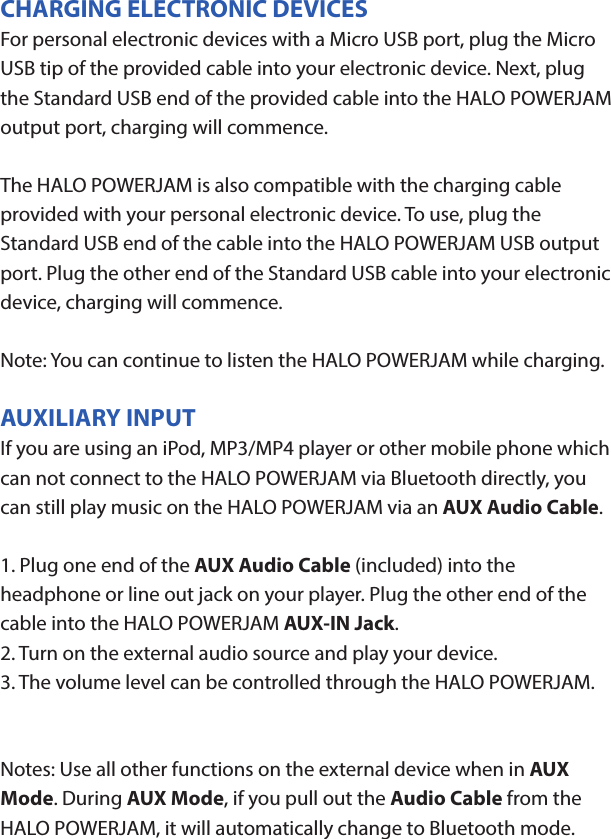 HALO POWERJAMThank you for choosing HALO. Innovative, portable and easy to use, the HALO POWERJAM allows you to stream and enjoy music wirelessly from your smartphone, tablet or other Bluetooth devices anywhere you go. The HALO POWERJAM includes a built-in speaker phone, 6000 mAh of portable power and dual USB output ports so you can recharge multiple devices simultaneously. Let HALO POWER YOUR LIFE. Please read the operating instructions carefully before using your HALO POWERJAM.CONTENTSPackage Contents Operating InstructionsMaintenance and CareSafety PrecautionsSpecicationsTroubleshooting GuideCompliance with FCC RegulationsWarranty and Contact InformationPACKAGE CONTENTS- HALO POWERJAM            Side View- Standard USB to Micro USB Cable- AUX Audio Cable- Wrist Strap- Operating InstructionsFront ViewBack ViewOPERATING INSTRUCTIONSPrior to rst use, it is recommended to full charge the HALO POWERJAM.Quickly press and release the power button to display the power level on the HALO POWERJAM. The LED battery indicator will display four solid white lights when fully chargedCHARGING THE HALO POWERJAMThe HALO POWERJAM operates on a rechargeable, Li-ion battery. First, use the Standard USB to Micro USB Cable (included) and connect the Micro USB tip into the Micro USB port on the HALO POWERJAM. Next, connect the Standard USB end into your computer’s USB port or a USB adapter (not included).While charging, the Power Indicator will turn on and ash. When battery is fully charged, the Power Indicator will stop ashing, disconnect the Standard USB to Micro USB Cable.Note: The Micro USB Charging Port located on this unit is only used for charging the internal battery of the HALO POWERJAM.TURNING THE HALO POWERJAM ON/OFFPress and hold the Power Button on the top of the speaker to turn the HALO POWERJAM on. The speaker will emit an audio tone indicating that the HALO POWERJAM is on. When the unit is on, press and hold the Power Button to turn the HALO POWERJAM o. The speaker will emit an audio tone indicating that the HALO POWERJAM is powered o.Note:  Once the unit is powered on, the Power Indicator will illuminate indicating the battery level. The Bluetooth Pairing Mode Indicator will ash to indicate that the unit is discoverable/ ready to pair or to reconnect with a device.When the HALO POWERJAM is idle for 90 minutes, it will automatically power o.PAIRING A BLUETOOTH ENABLED DEVICEInstructions below are for initial Bluetooth pairing to link the HALO POWERJAM to a new Bluetooth device.1. When the speaker is turned on, the Bluetooth Pairing Mode Indicator will ash indicating that the HALO POWERJAM is ready to pair with your Bluetooth device.2. Activate Bluetooth on your device, and set it to search for compatible devices.3. From the list of found devices, select: ”HALO POWERJAM”.4. If your Bluetooth devices prompts you for a passkey, enter digits 0000 (four zeros) and press OK. When pairing complete, the HALO POWERJAM will emit the audio tone “Halo POWERJAM Paired”. The Bluetooth Pairing Mode Indicator changes from ashing to solid white.Note: Only one playback unit can be connected to the HALO POWERJAM at a time. If the HALO POWERJAM is already connected to another playback unit, the HALO POWERJAM will not appear on the Bluetooth selection list. The HALO POWERJAM must be unpaired before it can become discoverable by another Bluetooth enabled device. During Bluetooth Pairing Mode, if the unit is idle for 7 minutes, the Bluetooth Pairing Mode Indicator (ashing) will automatically turn o. You can activate the Bluetooth Pairing Mode again by pressing any button on the HALO POWERJAM.CONNECTING A PAIRED DEVICEAfter turning on the HALO POWERJAM, it will automatically search for the last paired device. The Bluetooth Pairing Mode Indicator will begin ashing. If the HALO POWERJAM nds the paired Bluetooth device, it will emit an audible sound and Bluetooth Pairing Mode Indicator will stop ashing.After successfully pairing, you can begin to play music wirelessly from your Bluetooth device to the HALO POWERJAM.CONTROL BUTTONS AND PLAYBACKThe control buttons are located on the top of the speaker. Top View1.       Power Button- Press and hold to turn on or o- The speaker will emit an audible sound indicating when the HALO POWERJAM is on/ o.2.              Button- Press to play or pause the current track.- When receiving an incoming call on your cell phone, press this button once to answer the phone, press this button again to end the call. 3.  - Button- Press and hold this button to adjust volume level down4. + Button - Press and hold this button to adjust volume level up.- Short press this button once to advance to the next track.5.        Next/ Previous Song- Press this button to advance to the next track or go to the previous track.- Short press this button once to return to the beginning of current track or previous trackHANDSFREE SPEAKER PHONE1. Pair your cell phone to the HALO POWERJAM via Bluetooth as described above.2. When receiving an incoming call on your cell phone, press the  Button on the HALO POWERJAM to switch the incoming call from cell phone to the speaker. The HALO POWERJAM will emit a short beep sound conrming the call was answered. Complete your call using the built-in microphone and speaker.3. Adjust the volume of your cell phone to obtain the desired sound level.4. To end the call, just press the button again. The HALO POWERJAM will emit a short beep sound conrming the call has ended. If you were playing music from your cell phone to the HALO POWERJAM before answering the call, the music will automatically resume playing when you hang up.CHARGING ELECTRONIC DEVICESFor personal electronic devices with a Micro USB port, plug the Micro USB tip of the provided cable into your electronic device. Next, plug the Standard USB end of the provided cable into the HALO POWERJAM output port, charging will commence.The HALO POWERJAM is also compatible with the charging cable provided with your personal electronic device. To use, plug the Standard USB end of the cable into the HALO POWERJAM USB output port. Plug the other end of the Standard USB cable into your electronic device, charging will commence.Note: You can continue to listen the HALO POWERJAM while charging.AUXILIARY INPUTIf you are using an iPod, MP3/MP4 player or other mobile phone which can not connect to the HALO POWERJAM via Bluetooth directly, you can still play music on the HALO POWERJAM via an AUX Audio Cable.1. Plug one end of the AUX Audio Cable (included) into the headphone or line out jack on your player. Plug the other end of the cable into the HALO POWERJAM AUX-IN Jack.2. Turn on the external audio source and play your device.3. The volume level can be controlled through the HALO POWERJAM. Notes: Use all other functions on the external device when in AUX Mode. During AUX Mode, if you pull out the Audio Cable from the HALO POWERJAM, it will automatically change to Bluetooth mode.FLASHLIGHT OPERATION1. Press the ashlight button on the left side of the speaker to turn the ashlight on. 2. When the ashlight is on, press the ashlight button again to activate the SOS Mode.3.  When the SOS Mode is on, press the ashlight button again to turn o.MAINTENANCE AND CARE  After prolonged use, the internal battery will become weak and the operation may become intermittent. When the battery is low, only the bottom LED light of the Power Indicator will be on. When the battery is very low, it will rapidly ash to alert you to recharge the internal battery as soon as possible.To maximize battery life: once the battery is fully discharged, immediately recharge (regardless of whether you plan to use this unit or not). If you do not plan to use the battery for an extended period of time (one week or longer), we recommend that you fully charge the battery. For longer periods of storage, please recharge the battery at least every two months to maintain the battery in optimum condition.To clean the exterior surface, you can wipe it using a dry, soft cloth. Do not use chemicals, solvents or sprays. Keep objects and liquids away from any openings/vents of the HALO POWERJAM. SAFETY PRECAUTIONSThis HALO POWERJAM has been designed and manufactured to ensure your personal safety when used in the directed manner. Improper use can result in potential hazard.Please read all safety and operating instructions carefully before installation and use. Keep these instructions handy for future reference.- The HALO POWERJAM should not be used near water or wet areas such as bathtubs, showers, bathrooms, sinks, swimming pools or basements.- To reduce the risk of re or electric shock, do not expose the HALO POWERJAM to rain or moisture. Keep the HALO POWERJAM away from dripping, splashing, or any objects lled with liquids. Do not place anything on HALO POWERJAM.- Keep away from heat sources, including but not limited to: open ame sources, radiators, stoves, ovens, cars, and ampliers that produce heat.- Do not expose HALO POWERJAM or  batteries to re or sunshine.- Do not puncture, crush or subject to mechanical shock.- Do not disassemble .- Unplug the charger when batteries are fully charged or not in use.- Li-ion batteries must be recycled. Do not dispose of in the trash.SPECIFICATIONS Battery Capacity:         3.7V, 6000mAhMicro USB Input Charging:     5VDC, 500mABattery Charging Time:        5-7 Hours (varies by charging current)Max Play Time:        16 Hours (varies by volume level and audio content)USB Output:                       5V, 2.1A x2Bluetooth version:      4.1Bluetooth Transmitter Frequency Range:   2.402GHz-2.480GHzBluetooth Transmission Range:     approx. 10 metersDimensions (W x D x H):    148 x 80 x 25mm Weight:      285gWorking Temperature:           0ºC~35ºCWorking Humidity:                20%~80%COMPLIANCE WITH FCC REGULATIONS“Warning: Changes or modications to this unit not expressly approved by the party responsible for compliance could void the user’s authority to operate the equipment.”“NOTE: This equipment has been tested and found to comply with the limits for a Class B digital device, pursuant to Part 15 of the FCC Rules. These limits are designed to provide reasonable protection against harmful interference in a residential installation. This equipment generates, uses and can radiate radio frequency energy and, if not installed and used in accordance with the instructions, may cause harmful interference to radio communications.However, there is no guarantee that interference will not occur in a particular installation. If this equipment does cause harmful interference to radio or television reception, which can be determined by turning the equipment o and on, the user is encouraged to try to correct the interference by one or more of the following measures:     - Reorient or relocate the receiving antenna.     - Increase the separation between the equipment and receiver.     - Connect the equipment into an outlet on a circuit dierent from                    that to which the receiver is connected.     - Consult the dealer or an experienced radio/TV technician for help.”LIMITED WARRANTYHALO INTERNATIONAL SECZ LTD warrants its products to be free fromdefects in material and workmanship under normal use. Conditionsare as follows:- During the rst 90 days from date of purchase, HALO INTERNATIONAL SECZ LTD will repair or replace the defective product.- HALO INTERNATIONAL SECZ LTD will, subject to inspection, repair thedefective product or replace it with a new or reconditioned unit. Thereturn must be accompanied by a Return Merchandise Authorization(RMA) number to be issued upon request, and must be shippedprepaid. We do not oer shipping rebates at this time. If this is something you would like to add please give me a call to discuss.- Warranty is void if the product has been improperly handled ormisused in any way, or if the label and/or bar-coded warranty label hasbeen removed or tampered with.- Where applicable, all requests for warranty returns must beaccompanied by a proof of purchase.- The warranty does not extend to the electronic equipment that isused or which incorporates with any of our products and accessories.HALO INTERNATIONAL SECZ LTD shall not be held responsible for the improper use of its products.- For all questions or exchange requests, please call 888-907-6274, or email us at support@halo2cloud.com