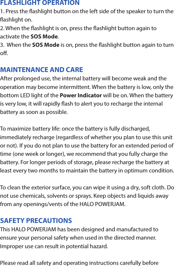 HALO POWERJAMThank you for choosing HALO. Innovative, portable and easy to use, the HALO POWERJAM allows you to stream and enjoy music wirelessly from your smartphone, tablet or other Bluetooth devices anywhere you go. The HALO POWERJAM includes a built-in speaker phone, 6000 mAh of portable power and dual USB output ports so you can recharge multiple devices simultaneously. Let HALO POWER YOUR LIFE. Please read the operating instructions carefully before using your HALO POWERJAM.CONTENTSPackage Contents Operating InstructionsMaintenance and CareSafety PrecautionsSpecicationsTroubleshooting GuideCompliance with FCC RegulationsWarranty and Contact InformationPACKAGE CONTENTS- HALO POWERJAM            Side View- Standard USB to Micro USB Cable- AUX Audio Cable- Wrist Strap- Operating InstructionsFront ViewBack ViewOPERATING INSTRUCTIONSPrior to rst use, it is recommended to full charge the HALO POWERJAM.Quickly press and release the power button to display the power level on the HALO POWERJAM. The LED battery indicator will display four solid white lights when fully chargedCHARGING THE HALO POWERJAMThe HALO POWERJAM operates on a rechargeable, Li-ion battery. First, use the Standard USB to Micro USB Cable (included) and connect the Micro USB tip into the Micro USB port on the HALO POWERJAM. Next, connect the Standard USB end into your computer’s USB port or a USB adapter (not included).While charging, the Power Indicator will turn on and ash. When battery is fully charged, the Power Indicator will stop ashing, disconnect the Standard USB to Micro USB Cable.Note: The Micro USB Charging Port located on this unit is only used for charging the internal battery of the HALO POWERJAM.TURNING THE HALO POWERJAM ON/OFFPress and hold the Power Button on the top of the speaker to turn the HALO POWERJAM on. The speaker will emit an audio tone indicating that the HALO POWERJAM is on. When the unit is on, press and hold the Power Button to turn the HALO POWERJAM o. The speaker will emit an audio tone indicating that the HALO POWERJAM is powered o.Note:  Once the unit is powered on, the Power Indicator will illuminate indicating the battery level. The Bluetooth Pairing Mode Indicator will ash to indicate that the unit is discoverable/ ready to pair or to reconnect with a device.When the HALO POWERJAM is idle for 90 minutes, it will automatically power o.PAIRING A BLUETOOTH ENABLED DEVICEInstructions below are for initial Bluetooth pairing to link the HALO POWERJAM to a new Bluetooth device.1. When the speaker is turned on, the Bluetooth Pairing Mode Indicator will ash indicating that the HALO POWERJAM is ready to pair with your Bluetooth device.2. Activate Bluetooth on your device, and set it to search for compatible devices.3. From the list of found devices, select: ”HALO POWERJAM”.4. If your Bluetooth devices prompts you for a passkey, enter digits 0000 (four zeros) and press OK. When pairing complete, the HALO POWERJAM will emit the audio tone “Halo POWERJAM Paired”. The Bluetooth Pairing Mode Indicator changes from ashing to solid white.Note: Only one playback unit can be connected to the HALO POWERJAM at a time. If the HALO POWERJAM is already connected to another playback unit, the HALO POWERJAM will not appear on the Bluetooth selection list. The HALO POWERJAM must be unpaired before it can become discoverable by another Bluetooth enabled device. During Bluetooth Pairing Mode, if the unit is idle for 7 minutes, the Bluetooth Pairing Mode Indicator (ashing) will automatically turn o. You can activate the Bluetooth Pairing Mode again by pressing any button on the HALO POWERJAM.CONNECTING A PAIRED DEVICEAfter turning on the HALO POWERJAM, it will automatically search for the last paired device. The Bluetooth Pairing Mode Indicator will begin ashing. If the HALO POWERJAM nds the paired Bluetooth device, it will emit an audible sound and Bluetooth Pairing Mode Indicator will stop ashing.After successfully pairing, you can begin to play music wirelessly from your Bluetooth device to the HALO POWERJAM.CONTROL BUTTONS AND PLAYBACKThe control buttons are located on the top of the speaker. Top View1.       Power Button- Press and hold to turn on or o- The speaker will emit an audible sound indicating when the HALO POWERJAM is on/ o.2.              Button- Press to play or pause the current track.- When receiving an incoming call on your cell phone, press this button once to answer the phone, press this button again to end the call. 3.  - Button- Press and hold this button to adjust volume level down4. + Button - Press and hold this button to adjust volume level up.- Short press this button once to advance to the next track.5.        Next/ Previous Song- Press this button to advance to the next track or go to the previous track.- Short press this button once to return to the beginning of current track or previous trackHANDSFREE SPEAKER PHONE1. Pair your cell phone to the HALO POWERJAM via Bluetooth as described above.2. When receiving an incoming call on your cell phone, press the  Button on the HALO POWERJAM to switch the incoming call from cell phone to the speaker. The HALO POWERJAM will emit a short beep sound conrming the call was answered. Complete your call using the built-in microphone and speaker.3. Adjust the volume of your cell phone to obtain the desired sound level.4. To end the call, just press the button again. The HALO POWERJAM will emit a short beep sound conrming the call has ended. If you were playing music from your cell phone to the HALO POWERJAM before answering the call, the music will automatically resume playing when you hang up.CHARGING ELECTRONIC DEVICESFor personal electronic devices with a Micro USB port, plug the Micro USB tip of the provided cable into your electronic device. Next, plug the Standard USB end of the provided cable into the HALO POWERJAM output port, charging will commence.The HALO POWERJAM is also compatible with the charging cable provided with your personal electronic device. To use, plug the Standard USB end of the cable into the HALO POWERJAM USB output port. Plug the other end of the Standard USB cable into your electronic device, charging will commence.Note: You can continue to listen the HALO POWERJAM while charging.AUXILIARY INPUTIf you are using an iPod, MP3/MP4 player or other mobile phone which can not connect to the HALO POWERJAM via Bluetooth directly, you can still play music on the HALO POWERJAM via an AUX Audio Cable.1. Plug one end of the AUX Audio Cable (included) into the headphone or line out jack on your player. Plug the other end of the cable into the HALO POWERJAM AUX-IN Jack.2. Turn on the external audio source and play your device.3. The volume level can be controlled through the HALO POWERJAM. Notes: Use all other functions on the external device when in AUX Mode. During AUX Mode, if you pull out the Audio Cable from the HALO POWERJAM, it will automatically change to Bluetooth mode.FLASHLIGHT OPERATION1. Press the ashlight button on the left side of the speaker to turn the ashlight on. 2. When the ashlight is on, press the ashlight button again to activate the SOS Mode.3.  When the SOS Mode is on, press the ashlight button again to turn o.MAINTENANCE AND CARE  After prolonged use, the internal battery will become weak and the operation may become intermittent. When the battery is low, only the bottom LED light of the Power Indicator will be on. When the battery is very low, it will rapidly ash to alert you to recharge the internal battery as soon as possible.To maximize battery life: once the battery is fully discharged, immediately recharge (regardless of whether you plan to use this unit or not). If you do not plan to use the battery for an extended period of time (one week or longer), we recommend that you fully charge the battery. For longer periods of storage, please recharge the battery at least every two months to maintain the battery in optimum condition.To clean the exterior surface, you can wipe it using a dry, soft cloth. Do not use chemicals, solvents or sprays. Keep objects and liquids away from any openings/vents of the HALO POWERJAM. SAFETY PRECAUTIONSThis HALO POWERJAM has been designed and manufactured to ensure your personal safety when used in the directed manner. Improper use can result in potential hazard.Please read all safety and operating instructions carefully before installation and use. Keep these instructions handy for future reference.- The HALO POWERJAM should not be used near water or wet areas such as bathtubs, showers, bathrooms, sinks, swimming pools or basements.- To reduce the risk of re or electric shock, do not expose the HALO POWERJAM to rain or moisture. Keep the HALO POWERJAM away from dripping, splashing, or any objects lled with liquids. Do not place anything on HALO POWERJAM.- Keep away from heat sources, including but not limited to: open ame sources, radiators, stoves, ovens, cars, and ampliers that produce heat.- Do not expose HALO POWERJAM or  batteries to re or sunshine.- Do not puncture, crush or subject to mechanical shock.- Do not disassemble .- Unplug the charger when batteries are fully charged or not in use.- Li-ion batteries must be recycled. Do not dispose of in the trash.SPECIFICATIONS Battery Capacity:         3.7V, 6000mAhMicro USB Input Charging:     5VDC, 500mABattery Charging Time:        5-7 Hours (varies by charging current)Max Play Time:        16 Hours (varies by volume level and audio content)USB Output:                       5V, 2.1A x2Bluetooth version:      4.1Bluetooth Transmitter Frequency Range:   2.402GHz-2.480GHzBluetooth Transmission Range:     approx. 10 metersDimensions (W x D x H):    148 x 80 x 25mm Weight:      285gWorking Temperature:           0ºC~35ºCWorking Humidity:                20%~80%COMPLIANCE WITH FCC REGULATIONS“Warning: Changes or modications to this unit not expressly approved by the party responsible for compliance could void the user’s authority to operate the equipment.”“NOTE: This equipment has been tested and found to comply with the limits for a Class B digital device, pursuant to Part 15 of the FCC Rules. These limits are designed to provide reasonable protection against harmful interference in a residential installation. This equipment generates, uses and can radiate radio frequency energy and, if not installed and used in accordance with the instructions, may cause harmful interference to radio communications.However, there is no guarantee that interference will not occur in a particular installation. If this equipment does cause harmful interference to radio or television reception, which can be determined by turning the equipment o and on, the user is encouraged to try to correct the interference by one or more of the following measures:     - Reorient or relocate the receiving antenna.     - Increase the separation between the equipment and receiver.     - Connect the equipment into an outlet on a circuit dierent from                    that to which the receiver is connected.     - Consult the dealer or an experienced radio/TV technician for help.”LIMITED WARRANTYHALO INTERNATIONAL SECZ LTD warrants its products to be free fromdefects in material and workmanship under normal use. Conditionsare as follows:- During the rst 90 days from date of purchase, HALO INTERNATIONAL SECZ LTD will repair or replace the defective product.- HALO INTERNATIONAL SECZ LTD will, subject to inspection, repair thedefective product or replace it with a new or reconditioned unit. Thereturn must be accompanied by a Return Merchandise Authorization(RMA) number to be issued upon request, and must be shippedprepaid. We do not oer shipping rebates at this time. If this is something you would like to add please give me a call to discuss.- Warranty is void if the product has been improperly handled ormisused in any way, or if the label and/or bar-coded warranty label hasbeen removed or tampered with.- Where applicable, all requests for warranty returns must beaccompanied by a proof of purchase.- The warranty does not extend to the electronic equipment that isused or which incorporates with any of our products and accessories.HALO INTERNATIONAL SECZ LTD shall not be held responsible for the improper use of its products.- For all questions or exchange requests, please call 888-907-6274, or email us at support@halo2cloud.com