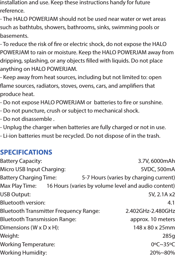 HALO POWERJAMThank you for choosing HALO. Innovative, portable and easy to use, the HALO POWERJAM allows you to stream and enjoy music wirelessly from your smartphone, tablet or other Bluetooth devices anywhere you go. The HALO POWERJAM includes a built-in speaker phone, 6000 mAh of portable power and dual USB output ports so you can recharge multiple devices simultaneously. Let HALO POWER YOUR LIFE. Please read the operating instructions carefully before using your HALO POWERJAM.CONTENTSPackage Contents Operating InstructionsMaintenance and CareSafety PrecautionsSpecicationsTroubleshooting GuideCompliance with FCC RegulationsWarranty and Contact InformationPACKAGE CONTENTS- HALO POWERJAM            Side View- Standard USB to Micro USB Cable- AUX Audio Cable- Wrist Strap- Operating InstructionsFront ViewBack ViewOPERATING INSTRUCTIONSPrior to rst use, it is recommended to full charge the HALO POWERJAM.Quickly press and release the power button to display the power level on the HALO POWERJAM. The LED battery indicator will display four solid white lights when fully chargedCHARGING THE HALO POWERJAMThe HALO POWERJAM operates on a rechargeable, Li-ion battery. First, use the Standard USB to Micro USB Cable (included) and connect the Micro USB tip into the Micro USB port on the HALO POWERJAM. Next, connect the Standard USB end into your computer’s USB port or a USB adapter (not included).While charging, the Power Indicator will turn on and ash. When battery is fully charged, the Power Indicator will stop ashing, disconnect the Standard USB to Micro USB Cable.Note: The Micro USB Charging Port located on this unit is only used for charging the internal battery of the HALO POWERJAM.TURNING THE HALO POWERJAM ON/OFFPress and hold the Power Button on the top of the speaker to turn the HALO POWERJAM on. The speaker will emit an audio tone indicating that the HALO POWERJAM is on. When the unit is on, press and hold the Power Button to turn the HALO POWERJAM o. The speaker will emit an audio tone indicating that the HALO POWERJAM is powered o.Note:  Once the unit is powered on, the Power Indicator will illuminate indicating the battery level. The Bluetooth Pairing Mode Indicator will ash to indicate that the unit is discoverable/ ready to pair or to reconnect with a device.When the HALO POWERJAM is idle for 90 minutes, it will automatically power o.PAIRING A BLUETOOTH ENABLED DEVICEInstructions below are for initial Bluetooth pairing to link the HALO POWERJAM to a new Bluetooth device.1. When the speaker is turned on, the Bluetooth Pairing Mode Indicator will ash indicating that the HALO POWERJAM is ready to pair with your Bluetooth device.2. Activate Bluetooth on your device, and set it to search for compatible devices.3. From the list of found devices, select: ”HALO POWERJAM”.4. If your Bluetooth devices prompts you for a passkey, enter digits 0000 (four zeros) and press OK. When pairing complete, the HALO POWERJAM will emit the audio tone “Halo POWERJAM Paired”. The Bluetooth Pairing Mode Indicator changes from ashing to solid white.Note: Only one playback unit can be connected to the HALO POWERJAM at a time. If the HALO POWERJAM is already connected to another playback unit, the HALO POWERJAM will not appear on the Bluetooth selection list. The HALO POWERJAM must be unpaired before it can become discoverable by another Bluetooth enabled device. During Bluetooth Pairing Mode, if the unit is idle for 7 minutes, the Bluetooth Pairing Mode Indicator (ashing) will automatically turn o. You can activate the Bluetooth Pairing Mode again by pressing any button on the HALO POWERJAM.CONNECTING A PAIRED DEVICEAfter turning on the HALO POWERJAM, it will automatically search for the last paired device. The Bluetooth Pairing Mode Indicator will begin ashing. If the HALO POWERJAM nds the paired Bluetooth device, it will emit an audible sound and Bluetooth Pairing Mode Indicator will stop ashing.After successfully pairing, you can begin to play music wirelessly from your Bluetooth device to the HALO POWERJAM.CONTROL BUTTONS AND PLAYBACKThe control buttons are located on the top of the speaker. Top View1.       Power Button- Press and hold to turn on or o- The speaker will emit an audible sound indicating when the HALO POWERJAM is on/ o.2.              Button- Press to play or pause the current track.- When receiving an incoming call on your cell phone, press this button once to answer the phone, press this button again to end the call. 3.  - Button- Press and hold this button to adjust volume level down4. + Button - Press and hold this button to adjust volume level up.- Short press this button once to advance to the next track.5.        Next/ Previous Song- Press this button to advance to the next track or go to the previous track.- Short press this button once to return to the beginning of current track or previous trackHANDSFREE SPEAKER PHONE1. Pair your cell phone to the HALO POWERJAM via Bluetooth as described above.2. When receiving an incoming call on your cell phone, press the  Button on the HALO POWERJAM to switch the incoming call from cell phone to the speaker. The HALO POWERJAM will emit a short beep sound conrming the call was answered. Complete your call using the built-in microphone and speaker.3. Adjust the volume of your cell phone to obtain the desired sound level.4. To end the call, just press the button again. The HALO POWERJAM will emit a short beep sound conrming the call has ended. If you were playing music from your cell phone to the HALO POWERJAM before answering the call, the music will automatically resume playing when you hang up.CHARGING ELECTRONIC DEVICESFor personal electronic devices with a Micro USB port, plug the Micro USB tip of the provided cable into your electronic device. Next, plug the Standard USB end of the provided cable into the HALO POWERJAM output port, charging will commence.The HALO POWERJAM is also compatible with the charging cable provided with your personal electronic device. To use, plug the Standard USB end of the cable into the HALO POWERJAM USB output port. Plug the other end of the Standard USB cable into your electronic device, charging will commence.Note: You can continue to listen the HALO POWERJAM while charging.AUXILIARY INPUTIf you are using an iPod, MP3/MP4 player or other mobile phone which can not connect to the HALO POWERJAM via Bluetooth directly, you can still play music on the HALO POWERJAM via an AUX Audio Cable.1. Plug one end of the AUX Audio Cable (included) into the headphone or line out jack on your player. Plug the other end of the cable into the HALO POWERJAM AUX-IN Jack.2. Turn on the external audio source and play your device.3. The volume level can be controlled through the HALO POWERJAM. Notes: Use all other functions on the external device when in AUX Mode. During AUX Mode, if you pull out the Audio Cable from the HALO POWERJAM, it will automatically change to Bluetooth mode.FLASHLIGHT OPERATION1. Press the ashlight button on the left side of the speaker to turn the ashlight on. 2. When the ashlight is on, press the ashlight button again to activate the SOS Mode.3.  When the SOS Mode is on, press the ashlight button again to turn o.MAINTENANCE AND CARE  After prolonged use, the internal battery will become weak and the operation may become intermittent. When the battery is low, only the bottom LED light of the Power Indicator will be on. When the battery is very low, it will rapidly ash to alert you to recharge the internal battery as soon as possible.To maximize battery life: once the battery is fully discharged, immediately recharge (regardless of whether you plan to use this unit or not). If you do not plan to use the battery for an extended period of time (one week or longer), we recommend that you fully charge the battery. For longer periods of storage, please recharge the battery at least every two months to maintain the battery in optimum condition.To clean the exterior surface, you can wipe it using a dry, soft cloth. Do not use chemicals, solvents or sprays. Keep objects and liquids away from any openings/vents of the HALO POWERJAM. SAFETY PRECAUTIONSThis HALO POWERJAM has been designed and manufactured to ensure your personal safety when used in the directed manner. Improper use can result in potential hazard.Please read all safety and operating instructions carefully before installation and use. Keep these instructions handy for future reference.- The HALO POWERJAM should not be used near water or wet areas such as bathtubs, showers, bathrooms, sinks, swimming pools or basements.- To reduce the risk of re or electric shock, do not expose the HALO POWERJAM to rain or moisture. Keep the HALO POWERJAM away from dripping, splashing, or any objects lled with liquids. Do not place anything on HALO POWERJAM.- Keep away from heat sources, including but not limited to: open ame sources, radiators, stoves, ovens, cars, and ampliers that produce heat.- Do not expose HALO POWERJAM or  batteries to re or sunshine.- Do not puncture, crush or subject to mechanical shock.- Do not disassemble .- Unplug the charger when batteries are fully charged or not in use.- Li-ion batteries must be recycled. Do not dispose of in the trash.SPECIFICATIONS Battery Capacity:         3.7V, 6000mAhMicro USB Input Charging:     5VDC, 500mABattery Charging Time:        5-7 Hours (varies by charging current)Max Play Time:        16 Hours (varies by volume level and audio content)USB Output:                       5V, 2.1A x2Bluetooth version:      4.1Bluetooth Transmitter Frequency Range:   2.402GHz-2.480GHzBluetooth Transmission Range:     approx. 10 metersDimensions (W x D x H):    148 x 80 x 25mm Weight:      285gWorking Temperature:           0ºC~35ºCWorking Humidity:                20%~80%COMPLIANCE WITH FCC REGULATIONS“Warning: Changes or modications to this unit not expressly approved by the party responsible for compliance could void the user’s authority to operate the equipment.”“NOTE: This equipment has been tested and found to comply with the limits for a Class B digital device, pursuant to Part 15 of the FCC Rules. These limits are designed to provide reasonable protection against harmful interference in a residential installation. This equipment generates, uses and can radiate radio frequency energy and, if not installed and used in accordance with the instructions, may cause harmful interference to radio communications.However, there is no guarantee that interference will not occur in a particular installation. If this equipment does cause harmful interference to radio or television reception, which can be determined by turning the equipment o and on, the user is encouraged to try to correct the interference by one or more of the following measures:     - Reorient or relocate the receiving antenna.     - Increase the separation between the equipment and receiver.     - Connect the equipment into an outlet on a circuit dierent from                    that to which the receiver is connected.     - Consult the dealer or an experienced radio/TV technician for help.”LIMITED WARRANTYHALO INTERNATIONAL SECZ LTD warrants its products to be free fromdefects in material and workmanship under normal use. Conditionsare as follows:- During the rst 90 days from date of purchase, HALO INTERNATIONAL SECZ LTD will repair or replace the defective product.- HALO INTERNATIONAL SECZ LTD will, subject to inspection, repair thedefective product or replace it with a new or reconditioned unit. Thereturn must be accompanied by a Return Merchandise Authorization(RMA) number to be issued upon request, and must be shippedprepaid. We do not oer shipping rebates at this time. If this is something you would like to add please give me a call to discuss.- Warranty is void if the product has been improperly handled ormisused in any way, or if the label and/or bar-coded warranty label hasbeen removed or tampered with.- Where applicable, all requests for warranty returns must beaccompanied by a proof of purchase.- The warranty does not extend to the electronic equipment that isused or which incorporates with any of our products and accessories.HALO INTERNATIONAL SECZ LTD shall not be held responsible for the improper use of its products.- For all questions or exchange requests, please call 888-907-6274, or email us at support@halo2cloud.com