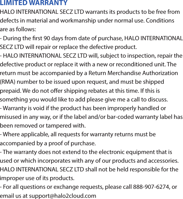 HALO POWERJAMThank you for choosing HALO. Innovative, portable and easy to use, the HALO POWERJAM allows you to stream and enjoy music wirelessly from your smartphone, tablet or other Bluetooth devices anywhere you go. The HALO POWERJAM includes a built-in speaker phone, 6000 mAh of portable power and dual USB output ports so you can recharge multiple devices simultaneously. Let HALO POWER YOUR LIFE. Please read the operating instructions carefully before using your HALO POWERJAM.CONTENTSPackage Contents Operating InstructionsMaintenance and CareSafety PrecautionsSpecicationsTroubleshooting GuideCompliance with FCC RegulationsWarranty and Contact InformationPACKAGE CONTENTS- HALO POWERJAM            Side View- Standard USB to Micro USB Cable- AUX Audio Cable- Wrist Strap- Operating InstructionsFront ViewBack ViewOPERATING INSTRUCTIONSPrior to rst use, it is recommended to full charge the HALO POWERJAM.Quickly press and release the power button to display the power level on the HALO POWERJAM. The LED battery indicator will display four solid white lights when fully chargedCHARGING THE HALO POWERJAMThe HALO POWERJAM operates on a rechargeable, Li-ion battery. First, use the Standard USB to Micro USB Cable (included) and connect the Micro USB tip into the Micro USB port on the HALO POWERJAM. Next, connect the Standard USB end into your computer’s USB port or a USB adapter (not included).While charging, the Power Indicator will turn on and ash. When battery is fully charged, the Power Indicator will stop ashing, disconnect the Standard USB to Micro USB Cable.Note: The Micro USB Charging Port located on this unit is only used for charging the internal battery of the HALO POWERJAM.TURNING THE HALO POWERJAM ON/OFFPress and hold the Power Button on the top of the speaker to turn the HALO POWERJAM on. The speaker will emit an audio tone indicating that the HALO POWERJAM is on. When the unit is on, press and hold the Power Button to turn the HALO POWERJAM o. The speaker will emit an audio tone indicating that the HALO POWERJAM is powered o.Note:  Once the unit is powered on, the Power Indicator will illuminate indicating the battery level. The Bluetooth Pairing Mode Indicator will ash to indicate that the unit is discoverable/ ready to pair or to reconnect with a device.When the HALO POWERJAM is idle for 90 minutes, it will automatically power o.PAIRING A BLUETOOTH ENABLED DEVICEInstructions below are for initial Bluetooth pairing to link the HALO POWERJAM to a new Bluetooth device.1. When the speaker is turned on, the Bluetooth Pairing Mode Indicator will ash indicating that the HALO POWERJAM is ready to pair with your Bluetooth device.2. Activate Bluetooth on your device, and set it to search for compatible devices.3. From the list of found devices, select: ”HALO POWERJAM”.4. If your Bluetooth devices prompts you for a passkey, enter digits 0000 (four zeros) and press OK. When pairing complete, the HALO POWERJAM will emit the audio tone “Halo POWERJAM Paired”. The Bluetooth Pairing Mode Indicator changes from ashing to solid white.Note: Only one playback unit can be connected to the HALO POWERJAM at a time. If the HALO POWERJAM is already connected to another playback unit, the HALO POWERJAM will not appear on the Bluetooth selection list. The HALO POWERJAM must be unpaired before it can become discoverable by another Bluetooth enabled device. During Bluetooth Pairing Mode, if the unit is idle for 7 minutes, the Bluetooth Pairing Mode Indicator (ashing) will automatically turn o. You can activate the Bluetooth Pairing Mode again by pressing any button on the HALO POWERJAM.CONNECTING A PAIRED DEVICEAfter turning on the HALO POWERJAM, it will automatically search for the last paired device. The Bluetooth Pairing Mode Indicator will begin ashing. If the HALO POWERJAM nds the paired Bluetooth device, it will emit an audible sound and Bluetooth Pairing Mode Indicator will stop ashing.After successfully pairing, you can begin to play music wirelessly from your Bluetooth device to the HALO POWERJAM.CONTROL BUTTONS AND PLAYBACKThe control buttons are located on the top of the speaker. Top View1.       Power Button- Press and hold to turn on or o- The speaker will emit an audible sound indicating when the HALO POWERJAM is on/ o.2.              Button- Press to play or pause the current track.- When receiving an incoming call on your cell phone, press this button once to answer the phone, press this button again to end the call. 3.  - Button- Press and hold this button to adjust volume level down4. + Button - Press and hold this button to adjust volume level up.- Short press this button once to advance to the next track.5.        Next/ Previous Song- Press this button to advance to the next track or go to the previous track.- Short press this button once to return to the beginning of current track or previous trackHANDSFREE SPEAKER PHONE1. Pair your cell phone to the HALO POWERJAM via Bluetooth as described above.2. When receiving an incoming call on your cell phone, press the  Button on the HALO POWERJAM to switch the incoming call from cell phone to the speaker. The HALO POWERJAM will emit a short beep sound conrming the call was answered. Complete your call using the built-in microphone and speaker.3. Adjust the volume of your cell phone to obtain the desired sound level.4. To end the call, just press the button again. The HALO POWERJAM will emit a short beep sound conrming the call has ended. If you were playing music from your cell phone to the HALO POWERJAM before answering the call, the music will automatically resume playing when you hang up.CHARGING ELECTRONIC DEVICESFor personal electronic devices with a Micro USB port, plug the Micro USB tip of the provided cable into your electronic device. Next, plug the Standard USB end of the provided cable into the HALO POWERJAM output port, charging will commence.The HALO POWERJAM is also compatible with the charging cable provided with your personal electronic device. To use, plug the Standard USB end of the cable into the HALO POWERJAM USB output port. Plug the other end of the Standard USB cable into your electronic device, charging will commence.Note: You can continue to listen the HALO POWERJAM while charging.AUXILIARY INPUTIf you are using an iPod, MP3/MP4 player or other mobile phone which can not connect to the HALO POWERJAM via Bluetooth directly, you can still play music on the HALO POWERJAM via an AUX Audio Cable.1. Plug one end of the AUX Audio Cable (included) into the headphone or line out jack on your player. Plug the other end of the cable into the HALO POWERJAM AUX-IN Jack.2. Turn on the external audio source and play your device.3. The volume level can be controlled through the HALO POWERJAM. Notes: Use all other functions on the external device when in AUX Mode. During AUX Mode, if you pull out the Audio Cable from the HALO POWERJAM, it will automatically change to Bluetooth mode.FLASHLIGHT OPERATION1. Press the ashlight button on the left side of the speaker to turn the ashlight on. 2. When the ashlight is on, press the ashlight button again to activate the SOS Mode.3.  When the SOS Mode is on, press the ashlight button again to turn o.MAINTENANCE AND CARE  After prolonged use, the internal battery will become weak and the operation may become intermittent. When the battery is low, only the bottom LED light of the Power Indicator will be on. When the battery is very low, it will rapidly ash to alert you to recharge the internal battery as soon as possible.To maximize battery life: once the battery is fully discharged, immediately recharge (regardless of whether you plan to use this unit or not). If you do not plan to use the battery for an extended period of time (one week or longer), we recommend that you fully charge the battery. For longer periods of storage, please recharge the battery at least every two months to maintain the battery in optimum condition.To clean the exterior surface, you can wipe it using a dry, soft cloth. Do not use chemicals, solvents or sprays. Keep objects and liquids away from any openings/vents of the HALO POWERJAM. SAFETY PRECAUTIONSThis HALO POWERJAM has been designed and manufactured to ensure your personal safety when used in the directed manner. Improper use can result in potential hazard.Please read all safety and operating instructions carefully before installation and use. Keep these instructions handy for future reference.- The HALO POWERJAM should not be used near water or wet areas such as bathtubs, showers, bathrooms, sinks, swimming pools or basements.- To reduce the risk of re or electric shock, do not expose the HALO POWERJAM to rain or moisture. Keep the HALO POWERJAM away from dripping, splashing, or any objects lled with liquids. Do not place anything on HALO POWERJAM.- Keep away from heat sources, including but not limited to: open ame sources, radiators, stoves, ovens, cars, and ampliers that produce heat.- Do not expose HALO POWERJAM or  batteries to re or sunshine.- Do not puncture, crush or subject to mechanical shock.- Do not disassemble .- Unplug the charger when batteries are fully charged or not in use.- Li-ion batteries must be recycled. Do not dispose of in the trash.SPECIFICATIONS Battery Capacity:         3.7V, 6000mAhMicro USB Input Charging:     5VDC, 500mABattery Charging Time:        5-7 Hours (varies by charging current)Max Play Time:        16 Hours (varies by volume level and audio content)USB Output:                       5V, 2.1A x2Bluetooth version:      4.1Bluetooth Transmitter Frequency Range:   2.402GHz-2.480GHzBluetooth Transmission Range:     approx. 10 metersDimensions (W x D x H):    148 x 80 x 25mm Weight:      285gWorking Temperature:           0ºC~35ºCWorking Humidity:                20%~80%COMPLIANCE WITH FCC REGULATIONS“Warning: Changes or modications to this unit not expressly approved by the party responsible for compliance could void the user’s authority to operate the equipment.”“NOTE: This equipment has been tested and found to comply with the limits for a Class B digital device, pursuant to Part 15 of the FCC Rules. These limits are designed to provide reasonable protection against harmful interference in a residential installation. This equipment generates, uses and can radiate radio frequency energy and, if not installed and used in accordance with the instructions, may cause harmful interference to radio communications.However, there is no guarantee that interference will not occur in a particular installation. If this equipment does cause harmful interference to radio or television reception, which can be determined by turning the equipment o and on, the user is encouraged to try to correct the interference by one or more of the following measures:     - Reorient or relocate the receiving antenna.     - Increase the separation between the equipment and receiver.     - Connect the equipment into an outlet on a circuit dierent from                    that to which the receiver is connected.     - Consult the dealer or an experienced radio/TV technician for help.”LIMITED WARRANTYHALO INTERNATIONAL SECZ LTD warrants its products to be free fromdefects in material and workmanship under normal use. Conditionsare as follows:- During the rst 90 days from date of purchase, HALO INTERNATIONAL SECZ LTD will repair or replace the defective product.- HALO INTERNATIONAL SECZ LTD will, subject to inspection, repair thedefective product or replace it with a new or reconditioned unit. Thereturn must be accompanied by a Return Merchandise Authorization(RMA) number to be issued upon request, and must be shippedprepaid. We do not oer shipping rebates at this time. If this is something you would like to add please give me a call to discuss.- Warranty is void if the product has been improperly handled ormisused in any way, or if the label and/or bar-coded warranty label hasbeen removed or tampered with.- Where applicable, all requests for warranty returns must beaccompanied by a proof of purchase.- The warranty does not extend to the electronic equipment that isused or which incorporates with any of our products and accessories.HALO INTERNATIONAL SECZ LTD shall not be held responsible for the improper use of its products.- For all questions or exchange requests, please call 888-907-6274, or email us at support@halo2cloud.com