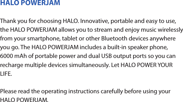 HALO POWERJAMThank you for choosing HALO. Innovative, portable and easy to use, the HALO POWERJAM allows you to stream and enjoy music wirelessly from your smartphone, tablet or other Bluetooth devices anywhere you go. The HALO POWERJAM includes a built-in speaker phone, 6000 mAh of portable power and dual USB output ports so you can recharge multiple devices simultaneously. Let HALO POWER YOUR LIFE. Please read the operating instructions carefully before using your HALO POWERJAM.CONTENTSPackage Contents Operating InstructionsMaintenance and CareSafety PrecautionsSpecicationsTroubleshooting GuideCompliance with FCC RegulationsWarranty and Contact InformationPACKAGE CONTENTS- HALO POWERJAM            Side View- Standard USB to Micro USB Cable- AUX Audio Cable- Wrist Strap- Operating InstructionsFront ViewBack ViewOPERATING INSTRUCTIONSPrior to rst use, it is recommended to full charge the HALO POWERJAM.Quickly press and release the power button to display the power level on the HALO POWERJAM. The LED battery indicator will display four solid white lights when fully chargedCHARGING THE HALO POWERJAMThe HALO POWERJAM operates on a rechargeable, Li-ion battery. First, use the Standard USB to Micro USB Cable (included) and connect the Micro USB tip into the Micro USB port on the HALO POWERJAM. Next, connect the Standard USB end into your computer’s USB port or a USB adapter (not included).While charging, the Power Indicator will turn on and ash. When battery is fully charged, the Power Indicator will stop ashing, disconnect the Standard USB to Micro USB Cable.Note: The Micro USB Charging Port located on this unit is only used for charging the internal battery of the HALO POWERJAM.TURNING THE HALO POWERJAM ON/OFFPress and hold the Power Button on the top of the speaker to turn the HALO POWERJAM on. The speaker will emit an audio tone indicating that the HALO POWERJAM is on. When the unit is on, press and hold the Power Button to turn the HALO POWERJAM o. The speaker will emit an audio tone indicating that the HALO POWERJAM is powered o.Note:  Once the unit is powered on, the Power Indicator will illuminate indicating the battery level. The Bluetooth Pairing Mode Indicator will ash to indicate that the unit is discoverable/ ready to pair or to reconnect with a device.When the HALO POWERJAM is idle for 90 minutes, it will automatically power o.PAIRING A BLUETOOTH ENABLED DEVICEInstructions below are for initial Bluetooth pairing to link the HALO POWERJAM to a new Bluetooth device.1. When the speaker is turned on, the Bluetooth Pairing Mode Indicator will ash indicating that the HALO POWERJAM is ready to pair with your Bluetooth device.2. Activate Bluetooth on your device, and set it to search for compatible devices.3. From the list of found devices, select: ”HALO POWERJAM”.4. If your Bluetooth devices prompts you for a passkey, enter digits 0000 (four zeros) and press OK. When pairing complete, the HALO POWERJAM will emit the audio tone “Halo POWERJAM Paired”. The Bluetooth Pairing Mode Indicator changes from ashing to solid white.Note: Only one playback unit can be connected to the HALO POWERJAM at a time. If the HALO POWERJAM is already connected to another playback unit, the HALO POWERJAM will not appear on the Bluetooth selection list. The HALO POWERJAM must be unpaired before it can become discoverable by another Bluetooth enabled device. During Bluetooth Pairing Mode, if the unit is idle for 7 minutes, the Bluetooth Pairing Mode Indicator (ashing) will automatically turn o. You can activate the Bluetooth Pairing Mode again by pressing any button on the HALO POWERJAM.CONNECTING A PAIRED DEVICEAfter turning on the HALO POWERJAM, it will automatically search for the last paired device. The Bluetooth Pairing Mode Indicator will begin ashing. If the HALO POWERJAM nds the paired Bluetooth device, it will emit an audible sound and Bluetooth Pairing Mode Indicator will stop ashing.After successfully pairing, you can begin to play music wirelessly from your Bluetooth device to the HALO POWERJAM.CONTROL BUTTONS AND PLAYBACKThe control buttons are located on the top of the speaker. Top View1.       Power Button- Press and hold to turn on or o- The speaker will emit an audible sound indicating when the HALO POWERJAM is on/ o.2.              Button- Press to play or pause the current track.- When receiving an incoming call on your cell phone, press this button once to answer the phone, press this button again to end the call. 3.  - Button- Press and hold this button to adjust volume level down4. + Button - Press and hold this button to adjust volume level up.- Short press this button once to advance to the next track.5.        Next/ Previous Song- Press this button to advance to the next track or go to the previous track.- Short press this button once to return to the beginning of current track or previous trackHANDSFREE SPEAKER PHONE1. Pair your cell phone to the HALO POWERJAM via Bluetooth as described above.2. When receiving an incoming call on your cell phone, press the  Button on the HALO POWERJAM to switch the incoming call from cell phone to the speaker. The HALO POWERJAM will emit a short beep sound conrming the call was answered. Complete your call using the built-in microphone and speaker.3. Adjust the volume of your cell phone to obtain the desired sound level.4. To end the call, just press the button again. The HALO POWERJAM will emit a short beep sound conrming the call has ended. If you were playing music from your cell phone to the HALO POWERJAM before answering the call, the music will automatically resume playing when you hang up.CHARGING ELECTRONIC DEVICESFor personal electronic devices with a Micro USB port, plug the Micro USB tip of the provided cable into your electronic device. Next, plug the Standard USB end of the provided cable into the HALO POWERJAM output port, charging will commence.The HALO POWERJAM is also compatible with the charging cable provided with your personal electronic device. To use, plug the Standard USB end of the cable into the HALO POWERJAM USB output port. Plug the other end of the Standard USB cable into your electronic device, charging will commence.Note: You can continue to listen the HALO POWERJAM while charging.AUXILIARY INPUTIf you are using an iPod, MP3/MP4 player or other mobile phone which can not connect to the HALO POWERJAM via Bluetooth directly, you can still play music on the HALO POWERJAM via an AUX Audio Cable.1. Plug one end of the AUX Audio Cable (included) into the headphone or line out jack on your player. Plug the other end of the cable into the HALO POWERJAM AUX-IN Jack.2. Turn on the external audio source and play your device.3. The volume level can be controlled through the HALO POWERJAM. Notes: Use all other functions on the external device when in AUX Mode. During AUX Mode, if you pull out the Audio Cable from the HALO POWERJAM, it will automatically change to Bluetooth mode.FLASHLIGHT OPERATION1. Press the ashlight button on the left side of the speaker to turn the ashlight on. 2. When the ashlight is on, press the ashlight button again to activate the SOS Mode.3.  When the SOS Mode is on, press the ashlight button again to turn o.MAINTENANCE AND CARE  After prolonged use, the internal battery will become weak and the operation may become intermittent. When the battery is low, only the bottom LED light of the Power Indicator will be on. When the battery is very low, it will rapidly ash to alert you to recharge the internal battery as soon as possible.To maximize battery life: once the battery is fully discharged, immediately recharge (regardless of whether you plan to use this unit or not). If you do not plan to use the battery for an extended period of time (one week or longer), we recommend that you fully charge the battery. For longer periods of storage, please recharge the battery at least every two months to maintain the battery in optimum condition.To clean the exterior surface, you can wipe it using a dry, soft cloth. Do not use chemicals, solvents or sprays. Keep objects and liquids away from any openings/vents of the HALO POWERJAM. SAFETY PRECAUTIONSThis HALO POWERJAM has been designed and manufactured to ensure your personal safety when used in the directed manner. Improper use can result in potential hazard.Please read all safety and operating instructions carefully before installation and use. Keep these instructions handy for future reference.- The HALO POWERJAM should not be used near water or wet areas such as bathtubs, showers, bathrooms, sinks, swimming pools or basements.- To reduce the risk of re or electric shock, do not expose the HALO POWERJAM to rain or moisture. Keep the HALO POWERJAM away from dripping, splashing, or any objects lled with liquids. Do not place anything on HALO POWERJAM.- Keep away from heat sources, including but not limited to: open ame sources, radiators, stoves, ovens, cars, and ampliers that produce heat.- Do not expose HALO POWERJAM or  batteries to re or sunshine.- Do not puncture, crush or subject to mechanical shock.- Do not disassemble .- Unplug the charger when batteries are fully charged or not in use.- Li-ion batteries must be recycled. Do not dispose of in the trash.SPECIFICATIONS Battery Capacity:         3.7V, 6000mAhMicro USB Input Charging:     5VDC, 500mABattery Charging Time:        5-7 Hours (varies by charging current)Max Play Time:        16 Hours (varies by volume level and audio content)USB Output:                       5V, 2.1A x2Bluetooth version:      4.1Bluetooth Transmitter Frequency Range:   2.402GHz-2.480GHzBluetooth Transmission Range:     approx. 10 metersDimensions (W x D x H):    148 x 80 x 25mm Weight:      285gWorking Temperature:           0ºC~35ºCWorking Humidity:                20%~80%COMPLIANCE WITH FCC REGULATIONS“Warning: Changes or modications to this unit not expressly approved by the party responsible for compliance could void the user’s authority to operate the equipment.”“NOTE: This equipment has been tested and found to comply with the limits for a Class B digital device, pursuant to Part 15 of the FCC Rules. These limits are designed to provide reasonable protection against harmful interference in a residential installation. This equipment generates, uses and can radiate radio frequency energy and, if not installed and used in accordance with the instructions, may cause harmful interference to radio communications.However, there is no guarantee that interference will not occur in a particular installation. If this equipment does cause harmful interference to radio or television reception, which can be determined by turning the equipment o and on, the user is encouraged to try to correct the interference by one or more of the following measures:     - Reorient or relocate the receiving antenna.     - Increase the separation between the equipment and receiver.     - Connect the equipment into an outlet on a circuit dierent from                    that to which the receiver is connected.     - Consult the dealer or an experienced radio/TV technician for help.”LIMITED WARRANTYHALO INTERNATIONAL SECZ LTD warrants its products to be free fromdefects in material and workmanship under normal use. Conditionsare as follows:- During the rst 90 days from date of purchase, HALO INTERNATIONAL SECZ LTD will repair or replace the defective product.- HALO INTERNATIONAL SECZ LTD will, subject to inspection, repair thedefective product or replace it with a new or reconditioned unit. Thereturn must be accompanied by a Return Merchandise Authorization(RMA) number to be issued upon request, and must be shippedprepaid. We do not oer shipping rebates at this time. If this is something you would like to add please give me a call to discuss.- Warranty is void if the product has been improperly handled ormisused in any way, or if the label and/or bar-coded warranty label hasbeen removed or tampered with.- Where applicable, all requests for warranty returns must beaccompanied by a proof of purchase.- The warranty does not extend to the electronic equipment that isused or which incorporates with any of our products and accessories.HALO INTERNATIONAL SECZ LTD shall not be held responsible for the improper use of its products.- For all questions or exchange requests, please call 888-907-6274, or email us at support@halo2cloud.com