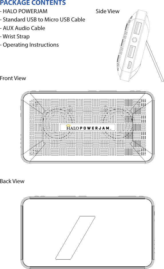 HALO POWERJAMThank you for choosing HALO. Innovative, portable and easy to use, the HALO POWERJAM allows you to stream and enjoy music wirelessly from your smartphone, tablet or other Bluetooth devices anywhere you go. The HALO POWERJAM includes a built-in speaker phone, 6000 mAh of portable power and dual USB output ports so you can recharge multiple devices simultaneously. Let HALO POWER YOUR LIFE. Please read the operating instructions carefully before using your HALO POWERJAM.CONTENTSPackage Contents Operating InstructionsMaintenance and CareSafety PrecautionsSpecicationsTroubleshooting GuideCompliance with FCC RegulationsWarranty and Contact InformationPACKAGE CONTENTS- HALO POWERJAM            Side View- Standard USB to Micro USB Cable- AUX Audio Cable- Wrist Strap- Operating InstructionsFront ViewBack ViewOPERATING INSTRUCTIONSPrior to rst use, it is recommended to full charge the HALO POWERJAM.Quickly press and release the power button to display the power level on the HALO POWERJAM. The LED battery indicator will display four solid white lights when fully chargedCHARGING THE HALO POWERJAMThe HALO POWERJAM operates on a rechargeable, Li-ion battery. First, use the Standard USB to Micro USB Cable (included) and connect the Micro USB tip into the Micro USB port on the HALO POWERJAM. Next, connect the Standard USB end into your computer’s USB port or a USB adapter (not included).While charging, the Power Indicator will turn on and ash. When battery is fully charged, the Power Indicator will stop ashing, disconnect the Standard USB to Micro USB Cable.Note: The Micro USB Charging Port located on this unit is only used for charging the internal battery of the HALO POWERJAM.TURNING THE HALO POWERJAM ON/OFFPress and hold the Power Button on the top of the speaker to turn the HALO POWERJAM on. The speaker will emit an audio tone indicating that the HALO POWERJAM is on. When the unit is on, press and hold the Power Button to turn the HALO POWERJAM o. The speaker will emit an audio tone indicating that the HALO POWERJAM is powered o.Note:  Once the unit is powered on, the Power Indicator will illuminate indicating the battery level. The Bluetooth Pairing Mode Indicator will ash to indicate that the unit is discoverable/ ready to pair or to reconnect with a device.When the HALO POWERJAM is idle for 90 minutes, it will automatically power o.PAIRING A BLUETOOTH ENABLED DEVICEInstructions below are for initial Bluetooth pairing to link the HALO POWERJAM to a new Bluetooth device.1. When the speaker is turned on, the Bluetooth Pairing Mode Indicator will ash indicating that the HALO POWERJAM is ready to pair with your Bluetooth device.2. Activate Bluetooth on your device, and set it to search for compatible devices.3. From the list of found devices, select: ”HALO POWERJAM”.4. If your Bluetooth devices prompts you for a passkey, enter digits 0000 (four zeros) and press OK. When pairing complete, the HALO POWERJAM will emit the audio tone “Halo POWERJAM Paired”. The Bluetooth Pairing Mode Indicator changes from ashing to solid white.Note: Only one playback unit can be connected to the HALO POWERJAM at a time. If the HALO POWERJAM is already connected to another playback unit, the HALO POWERJAM will not appear on the Bluetooth selection list. The HALO POWERJAM must be unpaired before it can become discoverable by another Bluetooth enabled device. During Bluetooth Pairing Mode, if the unit is idle for 7 minutes, the Bluetooth Pairing Mode Indicator (ashing) will automatically turn o. You can activate the Bluetooth Pairing Mode again by pressing any button on the HALO POWERJAM.CONNECTING A PAIRED DEVICEAfter turning on the HALO POWERJAM, it will automatically search for the last paired device. The Bluetooth Pairing Mode Indicator will begin ashing. If the HALO POWERJAM nds the paired Bluetooth device, it will emit an audible sound and Bluetooth Pairing Mode Indicator will stop ashing.After successfully pairing, you can begin to play music wirelessly from your Bluetooth device to the HALO POWERJAM.CONTROL BUTTONS AND PLAYBACKThe control buttons are located on the top of the speaker. Top View1.       Power Button- Press and hold to turn on or o- The speaker will emit an audible sound indicating when the HALO POWERJAM is on/ o.2.              Button- Press to play or pause the current track.- When receiving an incoming call on your cell phone, press this button once to answer the phone, press this button again to end the call. 3.  - Button- Press and hold this button to adjust volume level down4. + Button - Press and hold this button to adjust volume level up.- Short press this button once to advance to the next track.5.        Next/ Previous Song- Press this button to advance to the next track or go to the previous track.- Short press this button once to return to the beginning of current track or previous trackHANDSFREE SPEAKER PHONE1. Pair your cell phone to the HALO POWERJAM via Bluetooth as described above.2. When receiving an incoming call on your cell phone, press the  Button on the HALO POWERJAM to switch the incoming call from cell phone to the speaker. The HALO POWERJAM will emit a short beep sound conrming the call was answered. Complete your call using the built-in microphone and speaker.3. Adjust the volume of your cell phone to obtain the desired sound level.4. To end the call, just press the button again. The HALO POWERJAM will emit a short beep sound conrming the call has ended. If you were playing music from your cell phone to the HALO POWERJAM before answering the call, the music will automatically resume playing when you hang up.CHARGING ELECTRONIC DEVICESFor personal electronic devices with a Micro USB port, plug the Micro USB tip of the provided cable into your electronic device. Next, plug the Standard USB end of the provided cable into the HALO POWERJAM output port, charging will commence.The HALO POWERJAM is also compatible with the charging cable provided with your personal electronic device. To use, plug the Standard USB end of the cable into the HALO POWERJAM USB output port. Plug the other end of the Standard USB cable into your electronic device, charging will commence.Note: You can continue to listen the HALO POWERJAM while charging.AUXILIARY INPUTIf you are using an iPod, MP3/MP4 player or other mobile phone which can not connect to the HALO POWERJAM via Bluetooth directly, you can still play music on the HALO POWERJAM via an AUX Audio Cable.1. Plug one end of the AUX Audio Cable (included) into the headphone or line out jack on your player. Plug the other end of the cable into the HALO POWERJAM AUX-IN Jack.2. Turn on the external audio source and play your device.3. The volume level can be controlled through the HALO POWERJAM. Notes: Use all other functions on the external device when in AUX Mode. During AUX Mode, if you pull out the Audio Cable from the HALO POWERJAM, it will automatically change to Bluetooth mode.FLASHLIGHT OPERATION1. Press the ashlight button on the left side of the speaker to turn the ashlight on. 2. When the ashlight is on, press the ashlight button again to activate the SOS Mode.3.  When the SOS Mode is on, press the ashlight button again to turn o.MAINTENANCE AND CARE  After prolonged use, the internal battery will become weak and the operation may become intermittent. When the battery is low, only the bottom LED light of the Power Indicator will be on. When the battery is very low, it will rapidly ash to alert you to recharge the internal battery as soon as possible.To maximize battery life: once the battery is fully discharged, immediately recharge (regardless of whether you plan to use this unit or not). If you do not plan to use the battery for an extended period of time (one week or longer), we recommend that you fully charge the battery. For longer periods of storage, please recharge the battery at least every two months to maintain the battery in optimum condition.To clean the exterior surface, you can wipe it using a dry, soft cloth. Do not use chemicals, solvents or sprays. Keep objects and liquids away from any openings/vents of the HALO POWERJAM. SAFETY PRECAUTIONSThis HALO POWERJAM has been designed and manufactured to ensure your personal safety when used in the directed manner. Improper use can result in potential hazard.Please read all safety and operating instructions carefully before installation and use. Keep these instructions handy for future reference.- The HALO POWERJAM should not be used near water or wet areas such as bathtubs, showers, bathrooms, sinks, swimming pools or basements.- To reduce the risk of re or electric shock, do not expose the HALO POWERJAM to rain or moisture. Keep the HALO POWERJAM away from dripping, splashing, or any objects lled with liquids. Do not place anything on HALO POWERJAM.- Keep away from heat sources, including but not limited to: open ame sources, radiators, stoves, ovens, cars, and ampliers that produce heat.- Do not expose HALO POWERJAM or  batteries to re or sunshine.- Do not puncture, crush or subject to mechanical shock.- Do not disassemble .- Unplug the charger when batteries are fully charged or not in use.- Li-ion batteries must be recycled. Do not dispose of in the trash.SPECIFICATIONS Battery Capacity:         3.7V, 6000mAhMicro USB Input Charging:     5VDC, 500mABattery Charging Time:        5-7 Hours (varies by charging current)Max Play Time:        16 Hours (varies by volume level and audio content)USB Output:                       5V, 2.1A x2Bluetooth version:      4.1Bluetooth Transmitter Frequency Range:   2.402GHz-2.480GHzBluetooth Transmission Range:     approx. 10 metersDimensions (W x D x H):    148 x 80 x 25mm Weight:      285gWorking Temperature:           0ºC~35ºCWorking Humidity:                20%~80%COMPLIANCE WITH FCC REGULATIONS“Warning: Changes or modications to this unit not expressly approved by the party responsible for compliance could void the user’s authority to operate the equipment.”“NOTE: This equipment has been tested and found to comply with the limits for a Class B digital device, pursuant to Part 15 of the FCC Rules. These limits are designed to provide reasonable protection against harmful interference in a residential installation. This equipment generates, uses and can radiate radio frequency energy and, if not installed and used in accordance with the instructions, may cause harmful interference to radio communications.However, there is no guarantee that interference will not occur in a particular installation. If this equipment does cause harmful interference to radio or television reception, which can be determined by turning the equipment o and on, the user is encouraged to try to correct the interference by one or more of the following measures:     - Reorient or relocate the receiving antenna.     - Increase the separation between the equipment and receiver.     - Connect the equipment into an outlet on a circuit dierent from                    that to which the receiver is connected.     - Consult the dealer or an experienced radio/TV technician for help.”LIMITED WARRANTYHALO INTERNATIONAL SECZ LTD warrants its products to be free fromdefects in material and workmanship under normal use. Conditionsare as follows:- During the rst 90 days from date of purchase, HALO INTERNATIONAL SECZ LTD will repair or replace the defective product.- HALO INTERNATIONAL SECZ LTD will, subject to inspection, repair thedefective product or replace it with a new or reconditioned unit. Thereturn must be accompanied by a Return Merchandise Authorization(RMA) number to be issued upon request, and must be shippedprepaid. We do not oer shipping rebates at this time. If this is something you would like to add please give me a call to discuss.- Warranty is void if the product has been improperly handled ormisused in any way, or if the label and/or bar-coded warranty label hasbeen removed or tampered with.- Where applicable, all requests for warranty returns must beaccompanied by a proof of purchase.- The warranty does not extend to the electronic equipment that isused or which incorporates with any of our products and accessories.HALO INTERNATIONAL SECZ LTD shall not be held responsible for the improper use of its products.- For all questions or exchange requests, please call 888-907-6274, or email us at support@halo2cloud.com