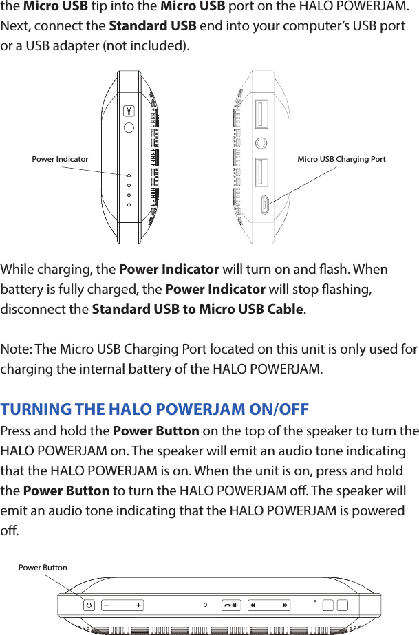 HALO POWERJAMThank you for choosing HALO. Innovative, portable and easy to use, the HALO POWERJAM allows you to stream and enjoy music wirelessly from your smartphone, tablet or other Bluetooth devices anywhere you go. The HALO POWERJAM includes a built-in speaker phone, 6000 mAh of portable power and dual USB output ports so you can recharge multiple devices simultaneously. Let HALO POWER YOUR LIFE. Please read the operating instructions carefully before using your HALO POWERJAM.CONTENTSPackage Contents Operating InstructionsMaintenance and CareSafety PrecautionsSpecicationsTroubleshooting GuideCompliance with FCC RegulationsWarranty and Contact InformationPACKAGE CONTENTS- HALO POWERJAM            Side View- Standard USB to Micro USB Cable- AUX Audio Cable- Wrist Strap- Operating InstructionsFront ViewBack ViewOPERATING INSTRUCTIONSPrior to rst use, it is recommended to full charge the HALO POWERJAM.Quickly press and release the power button to display the power level on the HALO POWERJAM. The LED battery indicator will display four solid white lights when fully chargedCHARGING THE HALO POWERJAMThe HALO POWERJAM operates on a rechargeable, Li-ion battery. First, use the Standard USB to Micro USB Cable (included) and connect the Micro USB tip into the Micro USB port on the HALO POWERJAM. Next, connect the Standard USB end into your computer’s USB port or a USB adapter (not included).While charging, the Power Indicator will turn on and ash. When battery is fully charged, the Power Indicator will stop ashing, disconnect the Standard USB to Micro USB Cable.Note: The Micro USB Charging Port located on this unit is only used for charging the internal battery of the HALO POWERJAM.TURNING THE HALO POWERJAM ON/OFFPress and hold the Power Button on the top of the speaker to turn the HALO POWERJAM on. The speaker will emit an audio tone indicating that the HALO POWERJAM is on. When the unit is on, press and hold the Power Button to turn the HALO POWERJAM o. The speaker will emit an audio tone indicating that the HALO POWERJAM is powered o.Note:  Once the unit is powered on, the Power Indicator will illuminate indicating the battery level. The Bluetooth Pairing Mode Indicator will ash to indicate that the unit is discoverable/ ready to pair or to reconnect with a device.When the HALO POWERJAM is idle for 90 minutes, it will automatically power o.PAIRING A BLUETOOTH ENABLED DEVICEInstructions below are for initial Bluetooth pairing to link the HALO POWERJAM to a new Bluetooth device.1. When the speaker is turned on, the Bluetooth Pairing Mode Indicator will ash indicating that the HALO POWERJAM is ready to pair with your Bluetooth device.2. Activate Bluetooth on your device, and set it to search for compatible devices.3. From the list of found devices, select: ”HALO POWERJAM”.4. If your Bluetooth devices prompts you for a passkey, enter digits 0000 (four zeros) and press OK. When pairing complete, the HALO POWERJAM will emit the audio tone “Halo POWERJAM Paired”. The Bluetooth Pairing Mode Indicator changes from ashing to solid white.Note: Only one playback unit can be connected to the HALO POWERJAM at a time. If the HALO POWERJAM is already connected to another playback unit, the HALO POWERJAM will not appear on the Bluetooth selection list. The HALO POWERJAM must be unpaired before it can become discoverable by another Bluetooth enabled device. During Bluetooth Pairing Mode, if the unit is idle for 7 minutes, the Bluetooth Pairing Mode Indicator (ashing) will automatically turn o. You can activate the Bluetooth Pairing Mode again by pressing any button on the HALO POWERJAM.CONNECTING A PAIRED DEVICEAfter turning on the HALO POWERJAM, it will automatically search for the last paired device. The Bluetooth Pairing Mode Indicator will begin ashing. If the HALO POWERJAM nds the paired Bluetooth device, it will emit an audible sound and Bluetooth Pairing Mode Indicator will stop ashing.After successfully pairing, you can begin to play music wirelessly from your Bluetooth device to the HALO POWERJAM.CONTROL BUTTONS AND PLAYBACKThe control buttons are located on the top of the speaker. Top View1.       Power Button- Press and hold to turn on or o- The speaker will emit an audible sound indicating when the HALO POWERJAM is on/ o.2.              Button- Press to play or pause the current track.- When receiving an incoming call on your cell phone, press this button once to answer the phone, press this button again to end the call. 3.  - Button- Press and hold this button to adjust volume level down4. + Button - Press and hold this button to adjust volume level up.- Short press this button once to advance to the next track.5.        Next/ Previous Song- Press this button to advance to the next track or go to the previous track.- Short press this button once to return to the beginning of current track or previous trackHANDSFREE SPEAKER PHONE1. Pair your cell phone to the HALO POWERJAM via Bluetooth as described above.2. When receiving an incoming call on your cell phone, press the  Button on the HALO POWERJAM to switch the incoming call from cell phone to the speaker. The HALO POWERJAM will emit a short beep sound conrming the call was answered. Complete your call using the built-in microphone and speaker.3. Adjust the volume of your cell phone to obtain the desired sound level.4. To end the call, just press the button again. The HALO POWERJAM will emit a short beep sound conrming the call has ended. If you were playing music from your cell phone to the HALO POWERJAM before answering the call, the music will automatically resume playing when you hang up.CHARGING ELECTRONIC DEVICESFor personal electronic devices with a Micro USB port, plug the Micro USB tip of the provided cable into your electronic device. Next, plug the Standard USB end of the provided cable into the HALO POWERJAM output port, charging will commence.The HALO POWERJAM is also compatible with the charging cable provided with your personal electronic device. To use, plug the Standard USB end of the cable into the HALO POWERJAM USB output port. Plug the other end of the Standard USB cable into your electronic device, charging will commence.Note: You can continue to listen the HALO POWERJAM while charging.AUXILIARY INPUTIf you are using an iPod, MP3/MP4 player or other mobile phone which can not connect to the HALO POWERJAM via Bluetooth directly, you can still play music on the HALO POWERJAM via an AUX Audio Cable.1. Plug one end of the AUX Audio Cable (included) into the headphone or line out jack on your player. Plug the other end of the cable into the HALO POWERJAM AUX-IN Jack.2. Turn on the external audio source and play your device.3. The volume level can be controlled through the HALO POWERJAM. Notes: Use all other functions on the external device when in AUX Mode. During AUX Mode, if you pull out the Audio Cable from the HALO POWERJAM, it will automatically change to Bluetooth mode.FLASHLIGHT OPERATION1. Press the ashlight button on the left side of the speaker to turn the ashlight on. 2. When the ashlight is on, press the ashlight button again to activate the SOS Mode.3.  When the SOS Mode is on, press the ashlight button again to turn o.MAINTENANCE AND CARE  After prolonged use, the internal battery will become weak and the operation may become intermittent. When the battery is low, only the bottom LED light of the Power Indicator will be on. When the battery is very low, it will rapidly ash to alert you to recharge the internal battery as soon as possible.To maximize battery life: once the battery is fully discharged, immediately recharge (regardless of whether you plan to use this unit or not). If you do not plan to use the battery for an extended period of time (one week or longer), we recommend that you fully charge the battery. For longer periods of storage, please recharge the battery at least every two months to maintain the battery in optimum condition.To clean the exterior surface, you can wipe it using a dry, soft cloth. Do not use chemicals, solvents or sprays. Keep objects and liquids away from any openings/vents of the HALO POWERJAM. SAFETY PRECAUTIONSThis HALO POWERJAM has been designed and manufactured to ensure your personal safety when used in the directed manner. Improper use can result in potential hazard.Please read all safety and operating instructions carefully before installation and use. Keep these instructions handy for future reference.- The HALO POWERJAM should not be used near water or wet areas such as bathtubs, showers, bathrooms, sinks, swimming pools or basements.- To reduce the risk of re or electric shock, do not expose the HALO POWERJAM to rain or moisture. Keep the HALO POWERJAM away from dripping, splashing, or any objects lled with liquids. Do not place anything on HALO POWERJAM.- Keep away from heat sources, including but not limited to: open ame sources, radiators, stoves, ovens, cars, and ampliers that produce heat.- Do not expose HALO POWERJAM or  batteries to re or sunshine.- Do not puncture, crush or subject to mechanical shock.- Do not disassemble .- Unplug the charger when batteries are fully charged or not in use.- Li-ion batteries must be recycled. Do not dispose of in the trash.SPECIFICATIONS Battery Capacity:         3.7V, 6000mAhMicro USB Input Charging:     5VDC, 500mABattery Charging Time:        5-7 Hours (varies by charging current)Max Play Time:        16 Hours (varies by volume level and audio content)USB Output:                       5V, 2.1A x2Bluetooth version:      4.1Bluetooth Transmitter Frequency Range:   2.402GHz-2.480GHzBluetooth Transmission Range:     approx. 10 metersDimensions (W x D x H):    148 x 80 x 25mm Weight:      285gWorking Temperature:           0ºC~35ºCWorking Humidity:                20%~80%Power ButtonCOMPLIANCE WITH FCC REGULATIONS“Warning: Changes or modications to this unit not expressly approved by the party responsible for compliance could void the user’s authority to operate the equipment.”“NOTE: This equipment has been tested and found to comply with the limits for a Class B digital device, pursuant to Part 15 of the FCC Rules. These limits are designed to provide reasonable protection against harmful interference in a residential installation. This equipment generates, uses and can radiate radio frequency energy and, if not installed and used in accordance with the instructions, may cause harmful interference to radio communications.However, there is no guarantee that interference will not occur in a particular installation. If this equipment does cause harmful interference to radio or television reception, which can be determined by turning the equipment o and on, the user is encouraged to try to correct the interference by one or more of the following measures:     - Reorient or relocate the receiving antenna.     - Increase the separation between the equipment and receiver.     - Connect the equipment into an outlet on a circuit dierent from                    that to which the receiver is connected.     - Consult the dealer or an experienced radio/TV technician for help.”LIMITED WARRANTYHALO INTERNATIONAL SECZ LTD warrants its products to be free fromdefects in material and workmanship under normal use. Conditionsare as follows:- During the rst 90 days from date of purchase, HALO INTERNATIONAL SECZ LTD will repair or replace the defective product.- HALO INTERNATIONAL SECZ LTD will, subject to inspection, repair thedefective product or replace it with a new or reconditioned unit. Thereturn must be accompanied by a Return Merchandise Authorization(RMA) number to be issued upon request, and must be shippedprepaid. We do not oer shipping rebates at this time. If this is something you would like to add please give me a call to discuss.- Warranty is void if the product has been improperly handled ormisused in any way, or if the label and/or bar-coded warranty label hasbeen removed or tampered with.- Where applicable, all requests for warranty returns must beaccompanied by a proof of purchase.- The warranty does not extend to the electronic equipment that isused or which incorporates with any of our products and accessories.HALO INTERNATIONAL SECZ LTD shall not be held responsible for the improper use of its products.- For all questions or exchange requests, please call 888-907-6274, or email us at support@halo2cloud.comPower Indicator Micro USB Charging Port