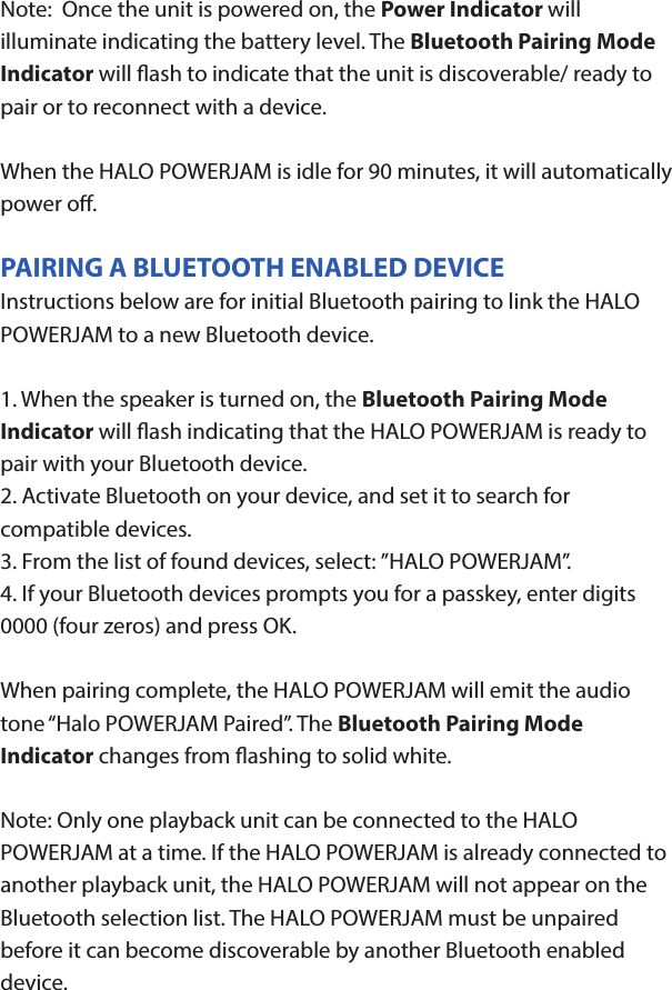 HALO POWERJAMThank you for choosing HALO. Innovative, portable and easy to use, the HALO POWERJAM allows you to stream and enjoy music wirelessly from your smartphone, tablet or other Bluetooth devices anywhere you go. The HALO POWERJAM includes a built-in speaker phone, 6000 mAh of portable power and dual USB output ports so you can recharge multiple devices simultaneously. Let HALO POWER YOUR LIFE. Please read the operating instructions carefully before using your HALO POWERJAM.CONTENTSPackage Contents Operating InstructionsMaintenance and CareSafety PrecautionsSpecicationsTroubleshooting GuideCompliance with FCC RegulationsWarranty and Contact InformationPACKAGE CONTENTS- HALO POWERJAM            Side View- Standard USB to Micro USB Cable- AUX Audio Cable- Wrist Strap- Operating InstructionsFront ViewBack ViewOPERATING INSTRUCTIONSPrior to rst use, it is recommended to full charge the HALO POWERJAM.Quickly press and release the power button to display the power level on the HALO POWERJAM. The LED battery indicator will display four solid white lights when fully chargedCHARGING THE HALO POWERJAMThe HALO POWERJAM operates on a rechargeable, Li-ion battery. First, use the Standard USB to Micro USB Cable (included) and connect the Micro USB tip into the Micro USB port on the HALO POWERJAM. Next, connect the Standard USB end into your computer’s USB port or a USB adapter (not included).While charging, the Power Indicator will turn on and ash. When battery is fully charged, the Power Indicator will stop ashing, disconnect the Standard USB to Micro USB Cable.Note: The Micro USB Charging Port located on this unit is only used for charging the internal battery of the HALO POWERJAM.TURNING THE HALO POWERJAM ON/OFFPress and hold the Power Button on the top of the speaker to turn the HALO POWERJAM on. The speaker will emit an audio tone indicating that the HALO POWERJAM is on. When the unit is on, press and hold the Power Button to turn the HALO POWERJAM o. The speaker will emit an audio tone indicating that the HALO POWERJAM is powered o.Note:  Once the unit is powered on, the Power Indicator will illuminate indicating the battery level. The Bluetooth Pairing Mode Indicator will ash to indicate that the unit is discoverable/ ready to pair or to reconnect with a device.When the HALO POWERJAM is idle for 90 minutes, it will automatically power o.PAIRING A BLUETOOTH ENABLED DEVICEInstructions below are for initial Bluetooth pairing to link the HALO POWERJAM to a new Bluetooth device.1. When the speaker is turned on, the Bluetooth Pairing Mode Indicator will ash indicating that the HALO POWERJAM is ready to pair with your Bluetooth device.2. Activate Bluetooth on your device, and set it to search for compatible devices.3. From the list of found devices, select: ”HALO POWERJAM”.4. If your Bluetooth devices prompts you for a passkey, enter digits 0000 (four zeros) and press OK. When pairing complete, the HALO POWERJAM will emit the audio tone “Halo POWERJAM Paired”. The Bluetooth Pairing Mode Indicator changes from ashing to solid white.Note: Only one playback unit can be connected to the HALO POWERJAM at a time. If the HALO POWERJAM is already connected to another playback unit, the HALO POWERJAM will not appear on the Bluetooth selection list. The HALO POWERJAM must be unpaired before it can become discoverable by another Bluetooth enabled device. During Bluetooth Pairing Mode, if the unit is idle for 7 minutes, the Bluetooth Pairing Mode Indicator (ashing) will automatically turn o. You can activate the Bluetooth Pairing Mode again by pressing any button on the HALO POWERJAM.CONNECTING A PAIRED DEVICEAfter turning on the HALO POWERJAM, it will automatically search for the last paired device. The Bluetooth Pairing Mode Indicator will begin ashing. If the HALO POWERJAM nds the paired Bluetooth device, it will emit an audible sound and Bluetooth Pairing Mode Indicator will stop ashing.After successfully pairing, you can begin to play music wirelessly from your Bluetooth device to the HALO POWERJAM.CONTROL BUTTONS AND PLAYBACKThe control buttons are located on the top of the speaker. Top View1.       Power Button- Press and hold to turn on or o- The speaker will emit an audible sound indicating when the HALO POWERJAM is on/ o.2.              Button- Press to play or pause the current track.- When receiving an incoming call on your cell phone, press this button once to answer the phone, press this button again to end the call. 3.  - Button- Press and hold this button to adjust volume level down4. + Button - Press and hold this button to adjust volume level up.- Short press this button once to advance to the next track.5.        Next/ Previous Song- Press this button to advance to the next track or go to the previous track.- Short press this button once to return to the beginning of current track or previous trackHANDSFREE SPEAKER PHONE1. Pair your cell phone to the HALO POWERJAM via Bluetooth as described above.2. When receiving an incoming call on your cell phone, press the  Button on the HALO POWERJAM to switch the incoming call from cell phone to the speaker. The HALO POWERJAM will emit a short beep sound conrming the call was answered. Complete your call using the built-in microphone and speaker.3. Adjust the volume of your cell phone to obtain the desired sound level.4. To end the call, just press the button again. The HALO POWERJAM will emit a short beep sound conrming the call has ended. If you were playing music from your cell phone to the HALO POWERJAM before answering the call, the music will automatically resume playing when you hang up.CHARGING ELECTRONIC DEVICESFor personal electronic devices with a Micro USB port, plug the Micro USB tip of the provided cable into your electronic device. Next, plug the Standard USB end of the provided cable into the HALO POWERJAM output port, charging will commence.The HALO POWERJAM is also compatible with the charging cable provided with your personal electronic device. To use, plug the Standard USB end of the cable into the HALO POWERJAM USB output port. Plug the other end of the Standard USB cable into your electronic device, charging will commence.Note: You can continue to listen the HALO POWERJAM while charging.AUXILIARY INPUTIf you are using an iPod, MP3/MP4 player or other mobile phone which can not connect to the HALO POWERJAM via Bluetooth directly, you can still play music on the HALO POWERJAM via an AUX Audio Cable.1. Plug one end of the AUX Audio Cable (included) into the headphone or line out jack on your player. Plug the other end of the cable into the HALO POWERJAM AUX-IN Jack.2. Turn on the external audio source and play your device.3. The volume level can be controlled through the HALO POWERJAM. Notes: Use all other functions on the external device when in AUX Mode. During AUX Mode, if you pull out the Audio Cable from the HALO POWERJAM, it will automatically change to Bluetooth mode.FLASHLIGHT OPERATION1. Press the ashlight button on the left side of the speaker to turn the ashlight on. 2. When the ashlight is on, press the ashlight button again to activate the SOS Mode.3.  When the SOS Mode is on, press the ashlight button again to turn o.MAINTENANCE AND CARE  After prolonged use, the internal battery will become weak and the operation may become intermittent. When the battery is low, only the bottom LED light of the Power Indicator will be on. When the battery is very low, it will rapidly ash to alert you to recharge the internal battery as soon as possible.To maximize battery life: once the battery is fully discharged, immediately recharge (regardless of whether you plan to use this unit or not). If you do not plan to use the battery for an extended period of time (one week or longer), we recommend that you fully charge the battery. For longer periods of storage, please recharge the battery at least every two months to maintain the battery in optimum condition.To clean the exterior surface, you can wipe it using a dry, soft cloth. Do not use chemicals, solvents or sprays. Keep objects and liquids away from any openings/vents of the HALO POWERJAM. SAFETY PRECAUTIONSThis HALO POWERJAM has been designed and manufactured to ensure your personal safety when used in the directed manner. Improper use can result in potential hazard.Please read all safety and operating instructions carefully before installation and use. Keep these instructions handy for future reference.- The HALO POWERJAM should not be used near water or wet areas such as bathtubs, showers, bathrooms, sinks, swimming pools or basements.- To reduce the risk of re or electric shock, do not expose the HALO POWERJAM to rain or moisture. Keep the HALO POWERJAM away from dripping, splashing, or any objects lled with liquids. Do not place anything on HALO POWERJAM.- Keep away from heat sources, including but not limited to: open ame sources, radiators, stoves, ovens, cars, and ampliers that produce heat.- Do not expose HALO POWERJAM or  batteries to re or sunshine.- Do not puncture, crush or subject to mechanical shock.- Do not disassemble .- Unplug the charger when batteries are fully charged or not in use.- Li-ion batteries must be recycled. Do not dispose of in the trash.SPECIFICATIONS Battery Capacity:         3.7V, 6000mAhMicro USB Input Charging:     5VDC, 500mABattery Charging Time:        5-7 Hours (varies by charging current)Max Play Time:        16 Hours (varies by volume level and audio content)USB Output:                       5V, 2.1A x2Bluetooth version:      4.1Bluetooth Transmitter Frequency Range:   2.402GHz-2.480GHzBluetooth Transmission Range:     approx. 10 metersDimensions (W x D x H):    148 x 80 x 25mm Weight:      285gWorking Temperature:           0ºC~35ºCWorking Humidity:                20%~80%COMPLIANCE WITH FCC REGULATIONS“Warning: Changes or modications to this unit not expressly approved by the party responsible for compliance could void the user’s authority to operate the equipment.”“NOTE: This equipment has been tested and found to comply with the limits for a Class B digital device, pursuant to Part 15 of the FCC Rules. These limits are designed to provide reasonable protection against harmful interference in a residential installation. This equipment generates, uses and can radiate radio frequency energy and, if not installed and used in accordance with the instructions, may cause harmful interference to radio communications.However, there is no guarantee that interference will not occur in a particular installation. If this equipment does cause harmful interference to radio or television reception, which can be determined by turning the equipment o and on, the user is encouraged to try to correct the interference by one or more of the following measures:     - Reorient or relocate the receiving antenna.     - Increase the separation between the equipment and receiver.     - Connect the equipment into an outlet on a circuit dierent from                    that to which the receiver is connected.     - Consult the dealer or an experienced radio/TV technician for help.”LIMITED WARRANTYHALO INTERNATIONAL SECZ LTD warrants its products to be free fromdefects in material and workmanship under normal use. Conditionsare as follows:- During the rst 90 days from date of purchase, HALO INTERNATIONAL SECZ LTD will repair or replace the defective product.- HALO INTERNATIONAL SECZ LTD will, subject to inspection, repair thedefective product or replace it with a new or reconditioned unit. Thereturn must be accompanied by a Return Merchandise Authorization(RMA) number to be issued upon request, and must be shippedprepaid. We do not oer shipping rebates at this time. If this is something you would like to add please give me a call to discuss.- Warranty is void if the product has been improperly handled ormisused in any way, or if the label and/or bar-coded warranty label hasbeen removed or tampered with.- Where applicable, all requests for warranty returns must beaccompanied by a proof of purchase.- The warranty does not extend to the electronic equipment that isused or which incorporates with any of our products and accessories.HALO INTERNATIONAL SECZ LTD shall not be held responsible for the improper use of its products.- For all questions or exchange requests, please call 888-907-6274, or email us at support@halo2cloud.com