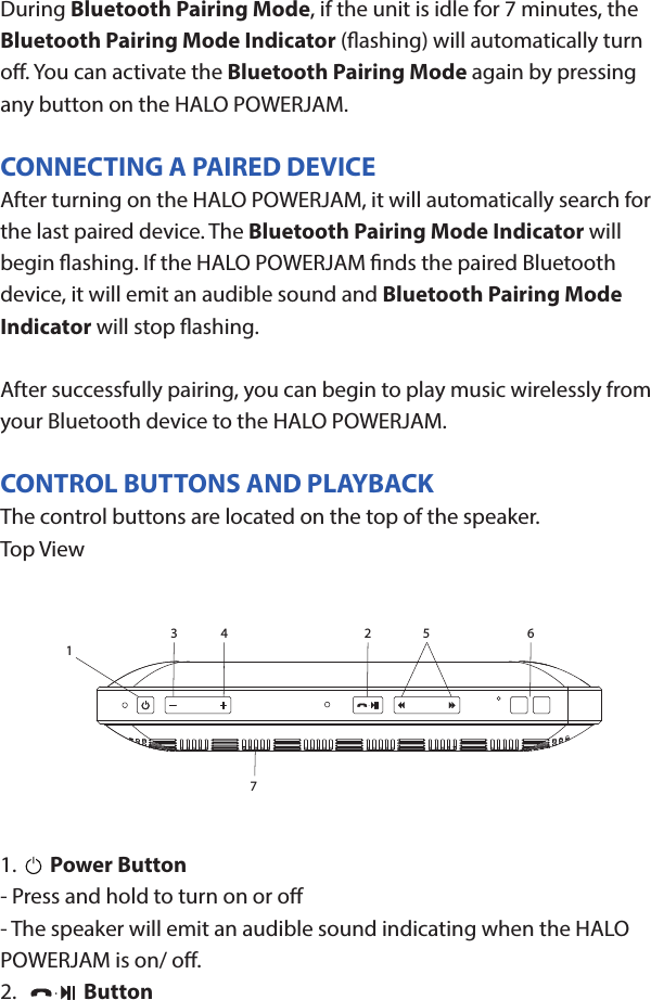 HALO POWERJAMThank you for choosing HALO. Innovative, portable and easy to use, the HALO POWERJAM allows you to stream and enjoy music wirelessly from your smartphone, tablet or other Bluetooth devices anywhere you go. The HALO POWERJAM includes a built-in speaker phone, 6000 mAh of portable power and dual USB output ports so you can recharge multiple devices simultaneously. Let HALO POWER YOUR LIFE. Please read the operating instructions carefully before using your HALO POWERJAM.CONTENTSPackage Contents Operating InstructionsMaintenance and CareSafety PrecautionsSpecicationsTroubleshooting GuideCompliance with FCC RegulationsWarranty and Contact InformationPACKAGE CONTENTS- HALO POWERJAM            Side View- Standard USB to Micro USB Cable- AUX Audio Cable- Wrist Strap- Operating InstructionsFront ViewBack ViewOPERATING INSTRUCTIONSPrior to rst use, it is recommended to full charge the HALO POWERJAM.Quickly press and release the power button to display the power level on the HALO POWERJAM. The LED battery indicator will display four solid white lights when fully chargedCHARGING THE HALO POWERJAMThe HALO POWERJAM operates on a rechargeable, Li-ion battery. First, use the Standard USB to Micro USB Cable (included) and connect the Micro USB tip into the Micro USB port on the HALO POWERJAM. Next, connect the Standard USB end into your computer’s USB port or a USB adapter (not included).While charging, the Power Indicator will turn on and ash. When battery is fully charged, the Power Indicator will stop ashing, disconnect the Standard USB to Micro USB Cable.Note: The Micro USB Charging Port located on this unit is only used for charging the internal battery of the HALO POWERJAM.TURNING THE HALO POWERJAM ON/OFFPress and hold the Power Button on the top of the speaker to turn the HALO POWERJAM on. The speaker will emit an audio tone indicating that the HALO POWERJAM is on. When the unit is on, press and hold the Power Button to turn the HALO POWERJAM o. The speaker will emit an audio tone indicating that the HALO POWERJAM is powered o.Note:  Once the unit is powered on, the Power Indicator will illuminate indicating the battery level. The Bluetooth Pairing Mode Indicator will ash to indicate that the unit is discoverable/ ready to pair or to reconnect with a device.When the HALO POWERJAM is idle for 90 minutes, it will automatically power o.PAIRING A BLUETOOTH ENABLED DEVICEInstructions below are for initial Bluetooth pairing to link the HALO POWERJAM to a new Bluetooth device.1. When the speaker is turned on, the Bluetooth Pairing Mode Indicator will ash indicating that the HALO POWERJAM is ready to pair with your Bluetooth device.2. Activate Bluetooth on your device, and set it to search for compatible devices.3. From the list of found devices, select: ”HALO POWERJAM”.4. If your Bluetooth devices prompts you for a passkey, enter digits 0000 (four zeros) and press OK. When pairing complete, the HALO POWERJAM will emit the audio tone “Halo POWERJAM Paired”. The Bluetooth Pairing Mode Indicator changes from ashing to solid white.Note: Only one playback unit can be connected to the HALO POWERJAM at a time. If the HALO POWERJAM is already connected to another playback unit, the HALO POWERJAM will not appear on the Bluetooth selection list. The HALO POWERJAM must be unpaired before it can become discoverable by another Bluetooth enabled device. During Bluetooth Pairing Mode, if the unit is idle for 7 minutes, the Bluetooth Pairing Mode Indicator (ashing) will automatically turn o. You can activate the Bluetooth Pairing Mode again by pressing any button on the HALO POWERJAM.CONNECTING A PAIRED DEVICEAfter turning on the HALO POWERJAM, it will automatically search for the last paired device. The Bluetooth Pairing Mode Indicator will begin ashing. If the HALO POWERJAM nds the paired Bluetooth device, it will emit an audible sound and Bluetooth Pairing Mode Indicator will stop ashing.After successfully pairing, you can begin to play music wirelessly from your Bluetooth device to the HALO POWERJAM.CONTROL BUTTONS AND PLAYBACKThe control buttons are located on the top of the speaker. Top View1.       Power Button- Press and hold to turn on or o- The speaker will emit an audible sound indicating when the HALO POWERJAM is on/ o.2.              Button- Press to play or pause the current track.- When receiving an incoming call on your cell phone, press this button once to answer the phone, press this button again to end the call. 3.  - Button- Press and hold this button to adjust volume level down4. + Button - Press and hold this button to adjust volume level up.- Short press this button once to advance to the next track.5.        Next/ Previous Song- Press this button to advance to the next track or go to the previous track.- Short press this button once to return to the beginning of current track or previous trackHANDSFREE SPEAKER PHONE1. Pair your cell phone to the HALO POWERJAM via Bluetooth as described above.2. When receiving an incoming call on your cell phone, press the  Button on the HALO POWERJAM to switch the incoming call from cell phone to the speaker. The HALO POWERJAM will emit a short beep sound conrming the call was answered. Complete your call using the built-in microphone and speaker.3. Adjust the volume of your cell phone to obtain the desired sound level.4. To end the call, just press the button again. The HALO POWERJAM will emit a short beep sound conrming the call has ended. If you were playing music from your cell phone to the HALO POWERJAM before answering the call, the music will automatically resume playing when you hang up.CHARGING ELECTRONIC DEVICESFor personal electronic devices with a Micro USB port, plug the Micro USB tip of the provided cable into your electronic device. Next, plug the Standard USB end of the provided cable into the HALO POWERJAM output port, charging will commence.The HALO POWERJAM is also compatible with the charging cable provided with your personal electronic device. To use, plug the Standard USB end of the cable into the HALO POWERJAM USB output port. Plug the other end of the Standard USB cable into your electronic device, charging will commence.Note: You can continue to listen the HALO POWERJAM while charging.AUXILIARY INPUTIf you are using an iPod, MP3/MP4 player or other mobile phone which can not connect to the HALO POWERJAM via Bluetooth directly, you can still play music on the HALO POWERJAM via an AUX Audio Cable.1. Plug one end of the AUX Audio Cable (included) into the headphone or line out jack on your player. Plug the other end of the cable into the HALO POWERJAM AUX-IN Jack.2. Turn on the external audio source and play your device.3. The volume level can be controlled through the HALO POWERJAM. Notes: Use all other functions on the external device when in AUX Mode. During AUX Mode, if you pull out the Audio Cable from the HALO POWERJAM, it will automatically change to Bluetooth mode.FLASHLIGHT OPERATION1. Press the ashlight button on the left side of the speaker to turn the ashlight on. 2. When the ashlight is on, press the ashlight button again to activate the SOS Mode.3.  When the SOS Mode is on, press the ashlight button again to turn o.MAINTENANCE AND CARE  After prolonged use, the internal battery will become weak and the operation may become intermittent. When the battery is low, only the bottom LED light of the Power Indicator will be on. When the battery is very low, it will rapidly ash to alert you to recharge the internal battery as soon as possible.To maximize battery life: once the battery is fully discharged, immediately recharge (regardless of whether you plan to use this unit or not). If you do not plan to use the battery for an extended period of time (one week or longer), we recommend that you fully charge the battery. For longer periods of storage, please recharge the battery at least every two months to maintain the battery in optimum condition.To clean the exterior surface, you can wipe it using a dry, soft cloth. Do not use chemicals, solvents or sprays. Keep objects and liquids away from any openings/vents of the HALO POWERJAM. SAFETY PRECAUTIONSThis HALO POWERJAM has been designed and manufactured to ensure your personal safety when used in the directed manner. Improper use can result in potential hazard.Please read all safety and operating instructions carefully before installation and use. Keep these instructions handy for future reference.- The HALO POWERJAM should not be used near water or wet areas such as bathtubs, showers, bathrooms, sinks, swimming pools or basements.- To reduce the risk of re or electric shock, do not expose the HALO POWERJAM to rain or moisture. Keep the HALO POWERJAM away from dripping, splashing, or any objects lled with liquids. Do not place anything on HALO POWERJAM.- Keep away from heat sources, including but not limited to: open ame sources, radiators, stoves, ovens, cars, and ampliers that produce heat.- Do not expose HALO POWERJAM or  batteries to re or sunshine.- Do not puncture, crush or subject to mechanical shock.- Do not disassemble .- Unplug the charger when batteries are fully charged or not in use.- Li-ion batteries must be recycled. Do not dispose of in the trash.SPECIFICATIONS Battery Capacity:         3.7V, 6000mAhMicro USB Input Charging:     5VDC, 500mABattery Charging Time:        5-7 Hours (varies by charging current)Max Play Time:        16 Hours (varies by volume level and audio content)USB Output:                       5V, 2.1A x2Bluetooth version:      4.1Bluetooth Transmitter Frequency Range:   2.402GHz-2.480GHzBluetooth Transmission Range:     approx. 10 metersDimensions (W x D x H):    148 x 80 x 25mm Weight:      285gWorking Temperature:           0ºC~35ºCWorking Humidity:                20%~80%12 653 47COMPLIANCE WITH FCC REGULATIONS“Warning: Changes or modications to this unit not expressly approved by the party responsible for compliance could void the user’s authority to operate the equipment.”“NOTE: This equipment has been tested and found to comply with the limits for a Class B digital device, pursuant to Part 15 of the FCC Rules. These limits are designed to provide reasonable protection against harmful interference in a residential installation. This equipment generates, uses and can radiate radio frequency energy and, if not installed and used in accordance with the instructions, may cause harmful interference to radio communications.However, there is no guarantee that interference will not occur in a particular installation. If this equipment does cause harmful interference to radio or television reception, which can be determined by turning the equipment o and on, the user is encouraged to try to correct the interference by one or more of the following measures:     - Reorient or relocate the receiving antenna.     - Increase the separation between the equipment and receiver.     - Connect the equipment into an outlet on a circuit dierent from                    that to which the receiver is connected.     - Consult the dealer or an experienced radio/TV technician for help.”LIMITED WARRANTYHALO INTERNATIONAL SECZ LTD warrants its products to be free fromdefects in material and workmanship under normal use. Conditionsare as follows:- During the rst 90 days from date of purchase, HALO INTERNATIONAL SECZ LTD will repair or replace the defective product.- HALO INTERNATIONAL SECZ LTD will, subject to inspection, repair thedefective product or replace it with a new or reconditioned unit. Thereturn must be accompanied by a Return Merchandise Authorization(RMA) number to be issued upon request, and must be shippedprepaid. We do not oer shipping rebates at this time. If this is something you would like to add please give me a call to discuss.- Warranty is void if the product has been improperly handled ormisused in any way, or if the label and/or bar-coded warranty label hasbeen removed or tampered with.- Where applicable, all requests for warranty returns must beaccompanied by a proof of purchase.- The warranty does not extend to the electronic equipment that isused or which incorporates with any of our products and accessories.HALO INTERNATIONAL SECZ LTD shall not be held responsible for the improper use of its products.- For all questions or exchange requests, please call 888-907-6274, or email us at support@halo2cloud.com