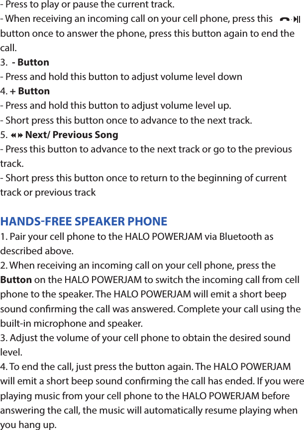 HALO POWERJAMThank you for choosing HALO. Innovative, portable and easy to use, the HALO POWERJAM allows you to stream and enjoy music wirelessly from your smartphone, tablet or other Bluetooth devices anywhere you go. The HALO POWERJAM includes a built-in speaker phone, 6000 mAh of portable power and dual USB output ports so you can recharge multiple devices simultaneously. Let HALO POWER YOUR LIFE. Please read the operating instructions carefully before using your HALO POWERJAM.CONTENTSPackage Contents Operating InstructionsMaintenance and CareSafety PrecautionsSpecicationsTroubleshooting GuideCompliance with FCC RegulationsWarranty and Contact InformationPACKAGE CONTENTS- HALO POWERJAM            Side View- Standard USB to Micro USB Cable- AUX Audio Cable- Wrist Strap- Operating InstructionsFront ViewBack ViewOPERATING INSTRUCTIONSPrior to rst use, it is recommended to full charge the HALO POWERJAM.Quickly press and release the power button to display the power level on the HALO POWERJAM. The LED battery indicator will display four solid white lights when fully chargedCHARGING THE HALO POWERJAMThe HALO POWERJAM operates on a rechargeable, Li-ion battery. First, use the Standard USB to Micro USB Cable (included) and connect the Micro USB tip into the Micro USB port on the HALO POWERJAM. Next, connect the Standard USB end into your computer’s USB port or a USB adapter (not included).While charging, the Power Indicator will turn on and ash. When battery is fully charged, the Power Indicator will stop ashing, disconnect the Standard USB to Micro USB Cable.Note: The Micro USB Charging Port located on this unit is only used for charging the internal battery of the HALO POWERJAM.TURNING THE HALO POWERJAM ON/OFFPress and hold the Power Button on the top of the speaker to turn the HALO POWERJAM on. The speaker will emit an audio tone indicating that the HALO POWERJAM is on. When the unit is on, press and hold the Power Button to turn the HALO POWERJAM o. The speaker will emit an audio tone indicating that the HALO POWERJAM is powered o.Note:  Once the unit is powered on, the Power Indicator will illuminate indicating the battery level. The Bluetooth Pairing Mode Indicator will ash to indicate that the unit is discoverable/ ready to pair or to reconnect with a device.When the HALO POWERJAM is idle for 90 minutes, it will automatically power o.PAIRING A BLUETOOTH ENABLED DEVICEInstructions below are for initial Bluetooth pairing to link the HALO POWERJAM to a new Bluetooth device.1. When the speaker is turned on, the Bluetooth Pairing Mode Indicator will ash indicating that the HALO POWERJAM is ready to pair with your Bluetooth device.2. Activate Bluetooth on your device, and set it to search for compatible devices.3. From the list of found devices, select: ”HALO POWERJAM”.4. If your Bluetooth devices prompts you for a passkey, enter digits 0000 (four zeros) and press OK. When pairing complete, the HALO POWERJAM will emit the audio tone “Halo POWERJAM Paired”. The Bluetooth Pairing Mode Indicator changes from ashing to solid white.Note: Only one playback unit can be connected to the HALO POWERJAM at a time. If the HALO POWERJAM is already connected to another playback unit, the HALO POWERJAM will not appear on the Bluetooth selection list. The HALO POWERJAM must be unpaired before it can become discoverable by another Bluetooth enabled device. During Bluetooth Pairing Mode, if the unit is idle for 7 minutes, the Bluetooth Pairing Mode Indicator (ashing) will automatically turn o. You can activate the Bluetooth Pairing Mode again by pressing any button on the HALO POWERJAM.CONNECTING A PAIRED DEVICEAfter turning on the HALO POWERJAM, it will automatically search for the last paired device. The Bluetooth Pairing Mode Indicator will begin ashing. If the HALO POWERJAM nds the paired Bluetooth device, it will emit an audible sound and Bluetooth Pairing Mode Indicator will stop ashing.After successfully pairing, you can begin to play music wirelessly from your Bluetooth device to the HALO POWERJAM.CONTROL BUTTONS AND PLAYBACKThe control buttons are located on the top of the speaker. Top View1.       Power Button- Press and hold to turn on or o- The speaker will emit an audible sound indicating when the HALO POWERJAM is on/ o.2.              Button- Press to play or pause the current track.- When receiving an incoming call on your cell phone, press this button once to answer the phone, press this button again to end the call. 3.  - Button- Press and hold this button to adjust volume level down4. + Button - Press and hold this button to adjust volume level up.- Short press this button once to advance to the next track.5.        Next/ Previous Song- Press this button to advance to the next track or go to the previous track.- Short press this button once to return to the beginning of current track or previous trackHANDSFREE SPEAKER PHONE1. Pair your cell phone to the HALO POWERJAM via Bluetooth as described above.2. When receiving an incoming call on your cell phone, press the  Button on the HALO POWERJAM to switch the incoming call from cell phone to the speaker. The HALO POWERJAM will emit a short beep sound conrming the call was answered. Complete your call using the built-in microphone and speaker.3. Adjust the volume of your cell phone to obtain the desired sound level.4. To end the call, just press the button again. The HALO POWERJAM will emit a short beep sound conrming the call has ended. If you were playing music from your cell phone to the HALO POWERJAM before answering the call, the music will automatically resume playing when you hang up.CHARGING ELECTRONIC DEVICESFor personal electronic devices with a Micro USB port, plug the Micro USB tip of the provided cable into your electronic device. Next, plug the Standard USB end of the provided cable into the HALO POWERJAM output port, charging will commence.The HALO POWERJAM is also compatible with the charging cable provided with your personal electronic device. To use, plug the Standard USB end of the cable into the HALO POWERJAM USB output port. Plug the other end of the Standard USB cable into your electronic device, charging will commence.Note: You can continue to listen the HALO POWERJAM while charging.AUXILIARY INPUTIf you are using an iPod, MP3/MP4 player or other mobile phone which can not connect to the HALO POWERJAM via Bluetooth directly, you can still play music on the HALO POWERJAM via an AUX Audio Cable.1. Plug one end of the AUX Audio Cable (included) into the headphone or line out jack on your player. Plug the other end of the cable into the HALO POWERJAM AUX-IN Jack.2. Turn on the external audio source and play your device.3. The volume level can be controlled through the HALO POWERJAM. Notes: Use all other functions on the external device when in AUX Mode. During AUX Mode, if you pull out the Audio Cable from the HALO POWERJAM, it will automatically change to Bluetooth mode.FLASHLIGHT OPERATION1. Press the ashlight button on the left side of the speaker to turn the ashlight on. 2. When the ashlight is on, press the ashlight button again to activate the SOS Mode.3.  When the SOS Mode is on, press the ashlight button again to turn o.MAINTENANCE AND CARE  After prolonged use, the internal battery will become weak and the operation may become intermittent. When the battery is low, only the bottom LED light of the Power Indicator will be on. When the battery is very low, it will rapidly ash to alert you to recharge the internal battery as soon as possible.To maximize battery life: once the battery is fully discharged, immediately recharge (regardless of whether you plan to use this unit or not). If you do not plan to use the battery for an extended period of time (one week or longer), we recommend that you fully charge the battery. For longer periods of storage, please recharge the battery at least every two months to maintain the battery in optimum condition.To clean the exterior surface, you can wipe it using a dry, soft cloth. Do not use chemicals, solvents or sprays. Keep objects and liquids away from any openings/vents of the HALO POWERJAM. SAFETY PRECAUTIONSThis HALO POWERJAM has been designed and manufactured to ensure your personal safety when used in the directed manner. Improper use can result in potential hazard.Please read all safety and operating instructions carefully before  installation and use. Keep these instructions handy for future reference.- The HALO POWERJAM should not be used near water or wet areas such as bathtubs, showers, bathrooms, sinks, swimming pools or basements.- To reduce the risk of re or electric shock, do not expose the HALO POWERJAM to rain or moisture. Keep the HALO POWERJAM away from dripping, splashing, or any objects lled with liquids. Do not place anything on HALO POWERJAM.- Keep away from heat sources, including but not limited to: open ame sources, radiators, stoves, ovens, cars, and ampliers that produce heat.- Do not expose HALO POWERJAM or  batteries to re or sunshine.- Do not puncture, crush or subject to mechanical shock.- Do not disassemble .- Unplug the charger when batteries are fully charged or not in use.- Li-ion batteries must be recycled. Do not dispose of in the trash.SPECIFICATIONS Battery Capacity:         3.7V, 6000mAhMicro USB Input Charging:     5VDC, 500mABattery Charging Time:        5-7 Hours (varies by charging current)Max Play Time:        16 Hours (varies by volume level and audio content)USB Output:                       5V, 2.1A x2Bluetooth version:      4.1Bluetooth Transmitter Frequency Range:   2.402GHz-2.480GHzBluetooth Transmission Range:     approx. 10 metersDimensions (W x D x H):    148 x 80 x 25mm Weight:      285gWorking Temperature:           0ºC~35ºCWorking Humidity:                20%~80%COMPLIANCE WITH FCC REGULATIONS“Warning: Changes or modications to this unit not expressly approved by the party responsible for compliance could void the user’s authority to operate the equipment.”“NOTE: This equipment has been tested and found to comply with the limits for a Class B digital device, pursuant to Part 15 of the FCC Rules. These limits are designed to provide reasonable protection against harmful interference in a residential installation. This equipment generates, uses and can radiate radio frequency energy and, if not installed and used in accordance with the instructions, may cause harmful interference to radio communications.However, there is no guarantee that interference will not occur in a particular installation. If this equipment does cause harmful interference to radio or television reception, which can be determined by turning the equipment o and on, the user is encouraged to try to correct the interference by one or more of the following measures:     - Reorient or relocate the receiving antenna.     - Increase the separation between the equipment and receiver.     - Connect the equipment into an outlet on a circuit dierent from                    that to which the receiver is connected.     - Consult the dealer or an experienced radio/TV technician for help.”LIMITED WARRANTYHALO INTERNATIONAL SECZ LTD warrants its products to be free fromdefects in material and workmanship under normal use. Conditionsare as follows:- During the rst 90 days from date of purchase, HALO INTERNATIONAL SECZ LTD will repair or replace the defective product.- HALO INTERNATIONAL SECZ LTD will, subject to inspection, repair thedefective product or replace it with a new or reconditioned unit. Thereturn must be accompanied by a Return Merchandise Authorization(RMA) number to be issued upon request, and must be shippedprepaid. We do not oer shipping rebates at this time. If this is something you would like to add please give me a call to discuss.- Warranty is void if the product has been improperly handled ormisused in any way, or if the label and/or bar-coded warranty label hasbeen removed or tampered with.- Where applicable, all requests for warranty returns must beaccompanied by a proof of purchase.- The warranty does not extend to the electronic equipment that isused or which incorporates with any of our products and accessories.HALO INTERNATIONAL SECZ LTD shall not be held responsible for the improper use of its products.- For all questions or exchange requests, please call 888-907-6274, or email us at support@halo2cloud.com