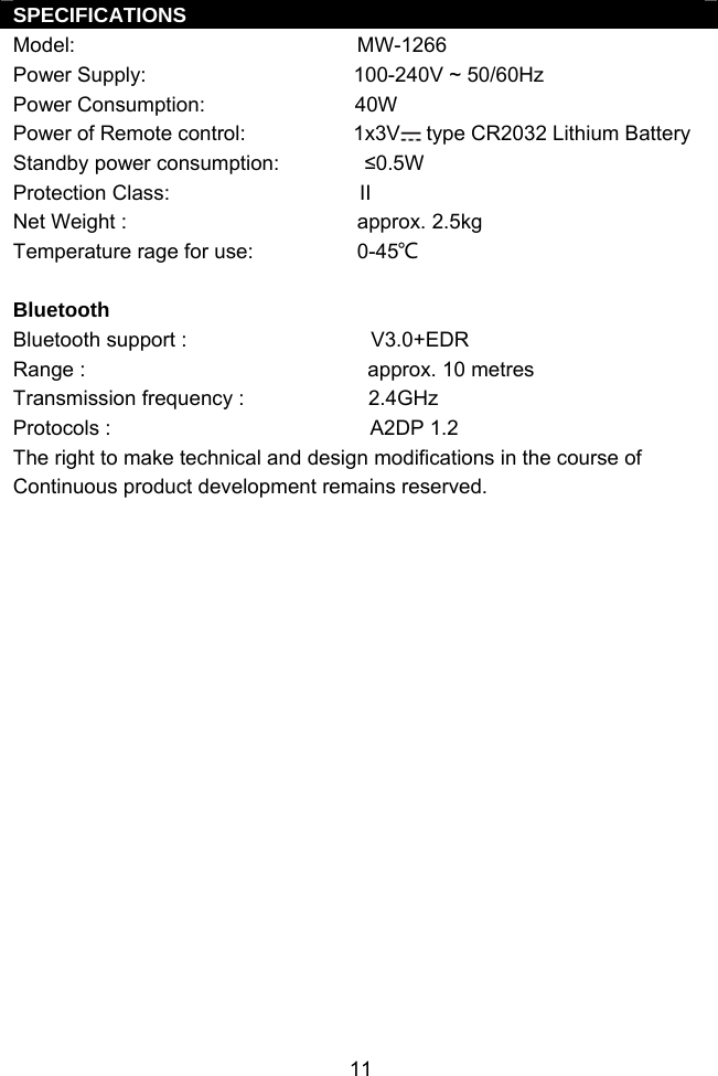  11SPECIFICATIONS Model:                                                 MW-1266 Power Supply:                                    100-240V ~ 50/60Hz Power Consumption:                          40W Power of Remote control:                   1x3V  type CR2032 Lithium Battery Standby power consumption:   ≤0.5W Protection Class:                                 II Net Weight :                                        approx. 2.5kg Temperature rage for use:                  0-45℃  Bluetooth Bluetooth support :                                V3.0+EDR Range :                                                 approx. 10 metres Transmission frequency :                   2.4GHz Protocols :                                             A2DP 1.2 The right to make technical and design modifications in the course of Continuous product development remains reserved. 
