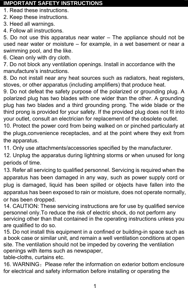  1IMPORTANT SAFETY INSTRUCTIONS 1. Read these instructions. 2. Keep these instructions. 3. Heed all warnings. 4. Follow all instructions. 5. Do not use this apparatus near water – The appliance should not be used near water or moisture – for example, in a wet basement or near a swimming pool, and the like. 6. Clean only with dry cloth. 7. Do not block any ventilation openings. Install in accordance with the manufacture’s instructions. 8. Do not install near any heat sources such as radiators, heat registers, stoves, or other apparatus (including amplifiers) that produce heat. 9. Do not defeat the safety purpose of the polarized or grounding plug. A polarized plug has two blades with one wider than the other. A grounding plug has two blades and a third grounding prong. The wide blade or the third prong is provided for your safety. If the provided plug does not fit into your outlet, consult an electrician for replacement of the obsolete outlet. 10. Protect the power cord from being walked on or pinched particularly at the plugs,convenience receptacles, and at the point where they exit from the apparatus. 11. Only use attachments/accessories specified by the manufacturer. 12. Unplug the apparatus during lightning storms or when unused for long periods of time. 13. Refer all servicing to qualified personnel. Servicing is required when the apparatus has been damaged in any way, such as power supply cord or plug is damaged, liquid has been spilled or objects have fallen into the apparatus has been exposed to rain or moisture, does not operate normally, or has been dropped. 14. CAUTION: These servicing instructions are for use by qualified service personnel only.To reduce the risk of electric shock, do not perform any servicing other than that contained in the operating instructions unless you are qualified to do so. 15. Do not install this equipment in a confined or building-in space such as a book case or similar unit, and remain a well ventilation conditions at open site. The ventilation should not be impeded by covering the ventilation openings with items such as newspaper, table-cloths, curtains etc. 16. WARNING：Please refer the information on exterior bottom enclosure for electrical and safety information before installing or operating the 