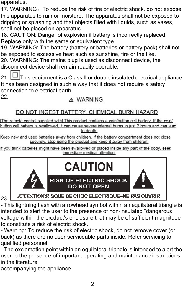  2apparatus. 17. WARNING：To reduce the risk of fire or electric shock, do not expose this apparatus to rain or moisture. The apparatus shall not be exposed to dripping or splashing and that objects filled with liquids, such as vases, shall not be placed on apparatus. 18. CAUTION: Danger of explosion if battery is incorrectly replaced. Replace only with the same or equivalent type. 19. WARNING: The battery (battery or batteries or battery pack) shall not be exposed to excessive heat such as sunshine, fire or the like. 20. WARNING: The mains plug is used as disconnect device, the disconnect device shall remain readily operable. 21.  This equipment is a Class II or double insulated electrical appliance. It has been designed in such a way that it does not require a safety connection to electrical earth. 22.          23.   - This lightning flash with arrowhead symbol within an equilateral triangle is intended to alert the user to the presence of non-insulated “dangerous voltage”within the product’s enclosure that may be of sufficient magnitude to constitute a risk of electric shock. - Warning: To reduce the risk of electric shock, do not remove cover (or back) as there are no user-serviceable parts inside. Refer servicing to qualified personnel. - The exclamation point within an equilateral triangle is intended to alert the user to the presence of important operating and maintenance instructions in the literature accompanying the appliance.  