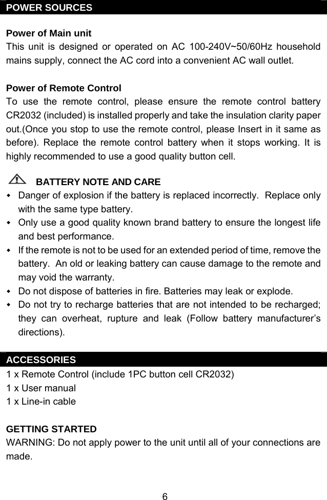  6POWER SOURCES  Power of Main unit This unit is designed or operated on AC 100-240V~50/60Hz household mains supply, connect the AC cord into a convenient AC wall outlet.   Power of Remote Control To use the remote control, please ensure the remote control battery CR2032 (included) is installed properly and take the insulation clarity paper out.(Once you stop to use the remote control, please Insert in it same as before). Replace the remote control battery when it stops working. It is highly recommended to use a good quality button cell.  BATTERY NOTE AND CARE  Danger of explosion if the battery is replaced incorrectly.  Replace only with the same type battery.  Only use a good quality known brand battery to ensure the longest life and best performance.  If the remote is not to be used for an extended period of time, remove the battery.  An old or leaking battery can cause damage to the remote and may void the warranty.  Do not dispose of batteries in fire. Batteries may leak or explode.  Do not try to recharge batteries that are not intended to be recharged; they can overheat, rupture and leak (Follow battery manufacturer’s directions).  ACCESSORIES 1 x Remote Control (include 1PC button cell CR2032) 1 x User manual 1 x Line-in cable  GETTING STARTED WARNING: Do not apply power to the unit until all of your connections are made.   