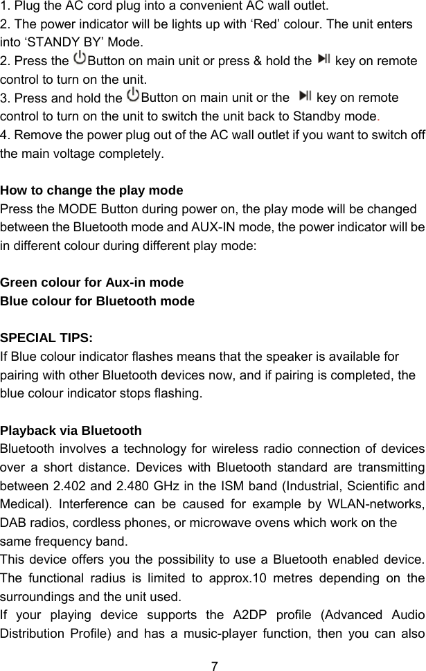  71. Plug the AC cord plug into a convenient AC wall outlet.  2. The power indicator will be lights up with ‘Red’ colour. The unit enters into ‘STANDY BY’ Mode. 2. Press the  Button on main unit or press &amp; hold the key on remote control to turn on the unit. 3. Press and hold the  Button on main unit or the  key on remote control to turn on the unit to switch the unit back to Standby mode. 4. Remove the power plug out of the AC wall outlet if you want to switch off the main voltage completely.  How to change the play mode Press the MODE Button during power on, the play mode will be changed between the Bluetooth mode and AUX-IN mode, the power indicator will be in different colour during different play mode:  Green colour for Aux-in mode  Blue colour for Bluetooth mode  SPECIAL TIPS:  If Blue colour indicator flashes means that the speaker is available for pairing with other Bluetooth devices now, and if pairing is completed, the blue colour indicator stops flashing.   Playback via Bluetooth  Bluetooth involves a technology for wireless radio connection of devices over a short distance. Devices with Bluetooth standard are transmitting between 2.402 and 2.480 GHz in the ISM band (Industrial, Scientific and Medical). Interference can be caused for example by WLAN-networks, DAB radios, cordless phones, or microwave ovens which work on the same frequency band. This device offers you the possibility to use a Bluetooth enabled device. The functional radius is limited to approx.10 metres depending on the surroundings and the unit used. If your playing device supports the A2DP profile (Advanced Audio Distribution Profile) and has a music-player function, then you can also 