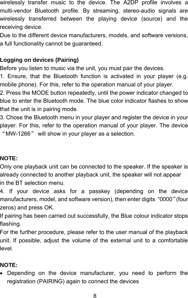  8wirelessly transfer music to the device. The A2DP profile involves a multi-vendor Bluetooth profile. By streaming, stereo-audio signals are wirelessly transferred between the playing device (source) and the receiving device. Due to the different device manufacturers, models, and software versions, a full functionality cannot be guaranteed.  Logging on devices (Pairing) Before you listen to music via the unit, you must pair the devices. 1. Ensure, that the Bluetooth function is activated in your player (e.g. mobile phone). For this, refer to the operation manual of your player. 2. Press the MODE button repeatedly, until the power indicator changed to blue to enter the Bluetooth mode. The blue color indicator flashes to show that the unit is in pairing mode. 3. Chose the Bluetooth menu in your player and register the device in your player. For this, refer to the operation manual of your player. The device “MW-1266” will show in your player as a selection.   NOTE: Only one playback unit can be connected to the speaker. If the speaker is already connected to another playback unit, the speaker will not appear in the BT selection menu. 4. If your device asks for a passkey (depending on the device manufacturers, model, and software version), then enter digits  “0000”(four zeros) and press OK.  If pairing has been carried out successfully, the Blue colour indicator stops flashing. For the further procedure, please refer to the user manual of the playback unit. If possible, adjust the volume of the external unit to a comfortable level.  NOTE: •  Depending on the device manufacturer, you need to perform the registration (PAIRING) again to connect the devices 