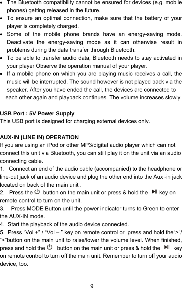  9•  The Bluetooth compatibility cannot be ensured for devices (e.g. mobile phones) getting released in the future. •  To ensure an optimal connection, make sure that the battery of your player is completely charged. •  Some of the mobile phone brands have an energy-saving mode. Deactivate the energy-saving mode as it can otherwise result in problems during the data transfer through Bluetooth. •  To be able to transfer audio data, Bluetooth needs to stay activated in your player Observe the operation manual of your player. •  If a mobile phone on which you are playing music receives a call, the music will be interrupted. The sound however is not played back via the speaker. After you have ended the call, the devices are connected to each other again and playback continues. The volume increases slowly.  USB Port : 5V Power Supply This USB port is designed for charging external devices only.  AUX-IN (LINE IN) OPERATION                                                                            If you are using an iPod or other MP3/digital audio player which can not connect this unit via Bluetooth, you can still play it on the unit via an audio connecting cable.  1.   Connect an end of the audio cable (accompanied) to the headphone or line-out jack of an audio device and plug the other end into the Aux -in jack located on back of the main unit .  2.   Press the   button on the main unit or press &amp; hold the  key on remote control to turn on the unit. 3.  Press MODE Button until the power indicator turns to Green to enter  the AUX-IN mode. 4.  Start the playback of the audio device connected. 5.  Press “Vol +” / “Vol – ” key on remote control or  press and hold the“&gt;”/ “&lt;”button on the main unit to raise/lower the volume level. When finished, press and hold the    button on the main unit or press &amp; hold the   key on remote control to turn off the main unit. Remember to turn off your audio device, too.  