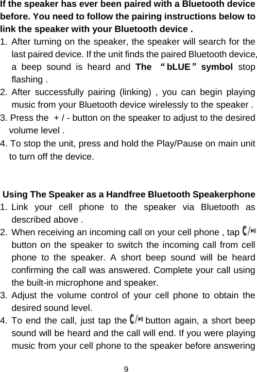  9If the speaker has ever been paired with a Bluetooth device before. You need to follow the pairing instructions below to link the speaker with your Bluetooth device . 1. After turning on the speaker, the speaker will search for the last paired device. If the unit finds the paired Bluetooth device, a beep sound is heard and The  “bLUE”symbol  stop flashing .  2. After successfully pairing (linking) , you can begin playing music from your Bluetooth device wirelessly to the speaker .  3. Press the  + / - button on the speaker to adjust to the desired volume level .  4. To stop the unit, press and hold the Play/Pause on main unit to turn off the device.                 Using The Speaker as a Handfree Bluetooth Speakerphone 1. Link your cell phone to the speaker via Bluetooth as described above .  2. When receiving an incoming call on your cell phone , tap   button on the speaker to switch the incoming call from cell phone to the speaker. A short beep sound will be heard confirming the call was answered. Complete your call using the built-in microphone and speaker.  3. Adjust the volume control of your cell phone to obtain the desired sound level.  4. To end the call, just tap the   button again, a short beep sound will be heard and the call will end. If you were playing music from your cell phone to the speaker before answering 