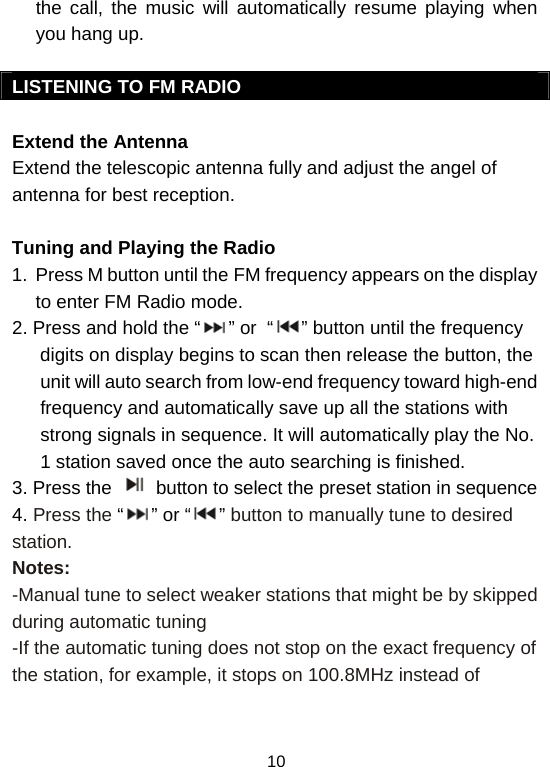  10the call, the music will automatically resume playing when you hang up.   LISTENING TO FM RADIO  Extend the Antenna Extend the telescopic antenna fully and adjust the angel of antenna for best reception.  Tuning and Playing the Radio  1.  Press M button until the FM frequency appears on the display to enter FM Radio mode. 2. Press and hold the “ ” or  “ ” button until the frequency digits on display begins to scan then release the button, the unit will auto search from low-end frequency toward high-end frequency and automatically save up all the stations with strong signals in sequence. It will automatically play the No. 1 station saved once the auto searching is finished.  3. Press the   button to select the preset station in sequence 4. Press the “” or “ ” button to manually tune to desired station. Notes: -Manual tune to select weaker stations that might be by skipped during automatic tuning -If the automatic tuning does not stop on the exact frequency of the station, for example, it stops on 100.8MHz instead of 