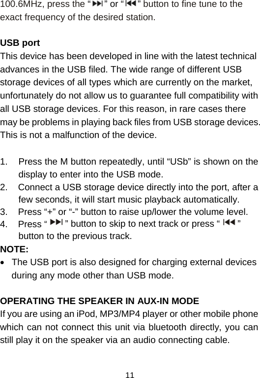  11100.6MHz, press the “” or “ ” button to fine tune to the exact frequency of the desired station.  USB port This device has been developed in line with the latest technical advances in the USB filed. The wide range of different USB storage devices of all types which are currently on the market, unfortunately do not allow us to guarantee full compatibility with all USB storage devices. For this reason, in rare cases there may be problems in playing back files from USB storage devices. This is not a malfunction of the device.  1.  Press the M button repeatedly, until “USb” is shown on the display to enter into the USB mode.  2.    Connect a USB storage device directly into the port, after a few seconds, it will start music playback automatically.  3.    Press “+” or “-” button to raise up/lower the volume level. 4.    Press “ ” button to skip to next track or press “ ” button to the previous track. NOTE: •  The USB port is also designed for charging external devices during any mode other than USB mode.  OPERATING THE SPEAKER IN AUX-IN MODE If you are using an iPod, MP3/MP4 player or other mobile phone which can not connect this unit via bluetooth directly, you can still play it on the speaker via an audio connecting cable.   