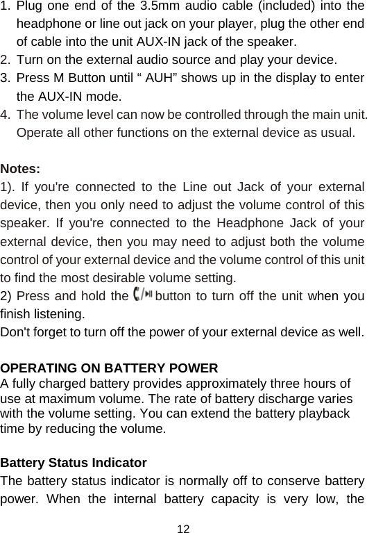  121. Plug one end of the 3.5mm audio cable (included) into the headphone or line out jack on your player, plug the other end of cable into the unit AUX-IN jack of the speaker. 2. Turn on the external audio source and play your device. 3. Press M Button until “ AUH” shows up in the display to enter the AUX-IN mode. 4.  The volume level can now be controlled through the main unit. Operate all other functions on the external device as usual.  Notes: 1). If you&apos;re connected to the Line out Jack of your external device, then you only need to adjust the volume control of this speaker. If you&apos;re connected to the Headphone Jack of your external device, then you may need to adjust both the volume control of your external device and the volume control of this unit to find the most desirable volume setting. 2) Press and hold the   button to turn off the unit when you finish listening. Don&apos;t forget to turn off the power of your external device as well.  OPERATING ON BATTERY POWER  A fully charged battery provides approximately three hours of use at maximum volume. The rate of battery discharge varies with the volume setting. You can extend the battery playback time by reducing the volume.  Battery Status Indicator The battery status indicator is normally off to conserve battery power. When the internal battery capacity is very low, the 