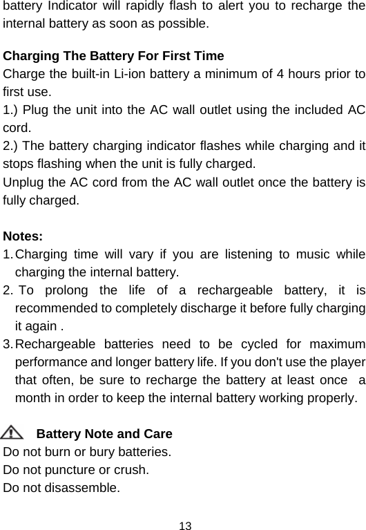  13battery Indicator will rapidly flash to alert you to recharge the internal battery as soon as possible.   Charging The Battery For First Time Charge the built-in Li-ion battery a minimum of 4 hours prior to first use. 1.) Plug the unit into the AC wall outlet using the included AC cord. 2.) The battery charging indicator flashes while charging and it stops flashing when the unit is fully charged. Unplug the AC cord from the AC wall outlet once the battery is fully charged.  Notes:    1. Charging time will vary if you are listening to music while charging the internal battery.                                   2.  To prolong the life of a rechargeable battery, it is recommended to completely discharge it before fully charging it again .                                                            3. Rechargeable batteries need to be cycled for maximum performance and longer battery life. If you don&apos;t use the player that often, be sure to recharge the battery at least once  a month in order to keep the internal battery working properly.              Battery Note and Care                                                               Do not burn or bury batteries.                                                                Do not puncture or crush.                                                                    Do not disassemble.                                                                      