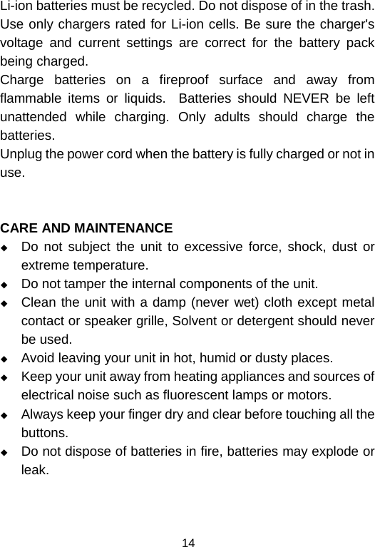  14Li-ion batteries must be recycled. Do not dispose of in the trash.          Use only chargers rated for Li-ion cells. Be sure the charger&apos;s voltage and current settings are correct for the battery pack being charged.                                                                      Charge batteries on a fireproof surface and away from flammable items or liquids.  Batteries should NEVER be left unattended while charging. Only adults should charge the batteries.                                                                                        Unplug the power cord when the battery is fully charged or not in use.   CARE AND MAINTENANCE  Do not subject the unit to excessive force, shock, dust or extreme temperature.  Do not tamper the internal components of the unit.  Clean the unit with a damp (never wet) cloth except metal contact or speaker grille, Solvent or detergent should never be used.  Avoid leaving your unit in hot, humid or dusty places.  Keep your unit away from heating appliances and sources of electrical noise such as fluorescent lamps or motors.  Always keep your finger dry and clear before touching all the buttons.  Do not dispose of batteries in fire, batteries may explode or leak.   