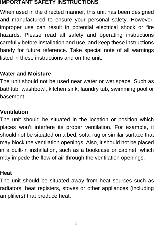  1IMPORTANT SAFETY INSTRUCTIONS When used in the directed manner, this unit has been designed and manufactured to ensure your personal safety. However, improper use can result in potential electrical shock or fire hazards. Please read all safety and operating instructions carefully before installation and use, and keep these instructions handy for future reference. Take special note of all warnings listed in these instructions and on the unit. Water and Moisture The unit should not be used near water or wet space. Such as bathtub, washbowl, kitchen sink, laundry tub, swimming pool or basement.  Ventilation The unit should be situated in the location or position which places won’t interfere its proper ventilation. For example, it should not be situated on a bed, sofa, rug or similar surface that may block the ventilation openings. Also, it should not be placed in a built-in installation, such as a bookcase or cabinet, which may impede the flow of air through the ventilation openings.  Heat The unit should be situated away from heat sources such as radiators, heat registers, stoves or other appliances (including amplifiers) that produce heat.   