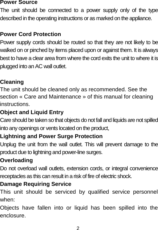  2Power Source The unit should be connected to a power supply only of the type described in the operating instructions or as marked on the appliance.  Power Cord Protection Power supply cords should be routed so that they are not likely to be walked on or pinched by items placed upon or against them. It is always best to have a clear area from where the cord exits the unit to where it is plugged into an AC wall outlet.  Cleaning  The unit should be cleaned only as recommended. See the section « Care and Maintenance » of this manual for cleaning instructions. Object and Liquid Entry Care should be taken so that objects do not fall and liquids are not spilled into any openings or vents located on the product, Lightning and Power Surge Protection Unplug the unit from the wall outlet. This will prevent damage to the product due to lightning and power-line surges. Overloading Do not overload wall outlets, extension cords, or integral convenience receptacles as this can result in a risk of fire of electric shock. Damage Requiring Service This unit should be serviced by qualified service personnel when: Objects have fallen into or liquid has been spilled into the enclosure. 