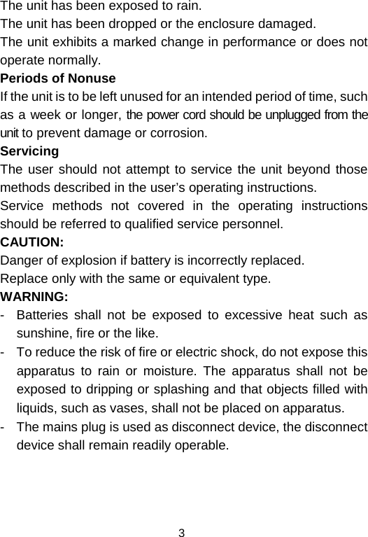  3The unit has been exposed to rain. The unit has been dropped or the enclosure damaged. The unit exhibits a marked change in performance or does not operate normally. Periods of Nonuse  If the unit is to be left unused for an intended period of time, such as a week or longer, the power cord should be unplugged from the unit to prevent damage or corrosion. Servicing The user should not attempt to service the unit beyond those methods described in the user’s operating instructions. Service methods not covered in the operating instructions should be referred to qualified service personnel. CAUTION: Danger of explosion if battery is incorrectly replaced. Replace only with the same or equivalent type. WARNING: -  Batteries shall not be exposed to excessive heat such as sunshine, fire or the like. -  To reduce the risk of fire or electric shock, do not expose this apparatus to rain or moisture. The apparatus shall not be exposed to dripping or splashing and that objects filled with liquids, such as vases, shall not be placed on apparatus.    -  The mains plug is used as disconnect device, the disconnect device shall remain readily operable.    