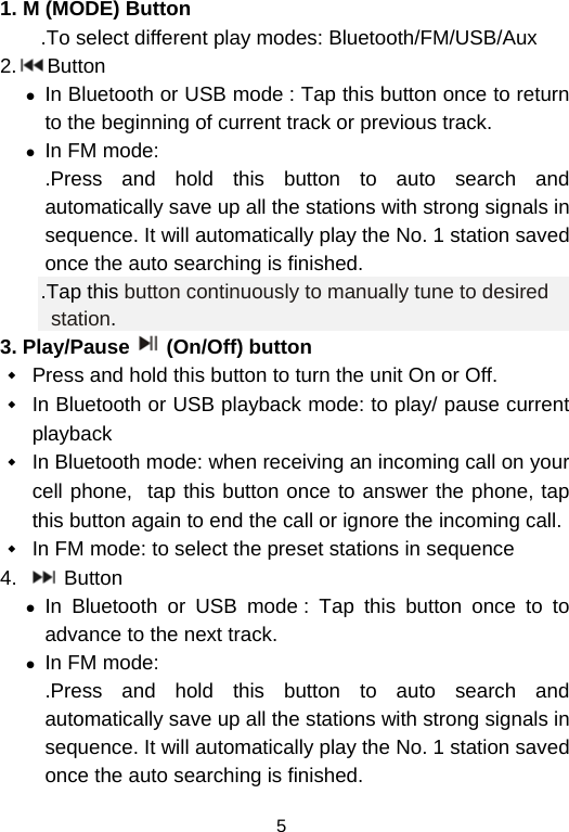  51. M (MODE) Button .To select different play modes: Bluetooth/FM/USB/Aux 2. Button z In Bluetooth or USB mode : Tap this button once to return to the beginning of current track or previous track.  z In FM mode:  .Press and hold this button to auto search and automatically save up all the stations with strong signals in sequence. It will automatically play the No. 1 station saved once the auto searching is finished.  .Tap this button continuously to manually tune to desired station. 3. Play/Pause (On/Off) button  Press and hold this button to turn the unit On or Off.  In Bluetooth or USB playback mode: to play/ pause current playback  In Bluetooth mode: when receiving an incoming call on your cell phone,  tap this button once to answer the phone, tap this button again to end the call or ignore the incoming call.   In FM mode: to select the preset stations in sequence 4.    Button z In Bluetooth or USB mode : Tap this button once to to advance to the next track.  z In FM mode:  .Press and hold this button to auto search and automatically save up all the stations with strong signals in sequence. It will automatically play the No. 1 station saved once the auto searching is finished.  