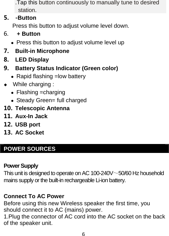  6.Tap this button continuously to manually tune to desired station. 5. -Button   Press this button to adjust volume level down. 6.  + Button  z Press this button to adjust volume level up  7. Built-in Microphone 8. LED Display 9.  Battery Status Indicator (Green color) z Rapid flashing =low battery  While charging : z Flashing =charging z Steady Green= full charged  10. Telescopic Antenna 11. Aux-In Jack 12. USB port 13. AC Socket  POWER SOURCES  Power Supply This unit is designed to operate on AC 100-240V～50/60 Hz household mains supply or the built-in rechargeable Li-ion battery.   Connect To AC Power Before using this new Wireless speaker the first time, you should connect it to AC (mains) power. 1.Plug the connector of AC cord into the AC socket on the back of the speaker unit. 