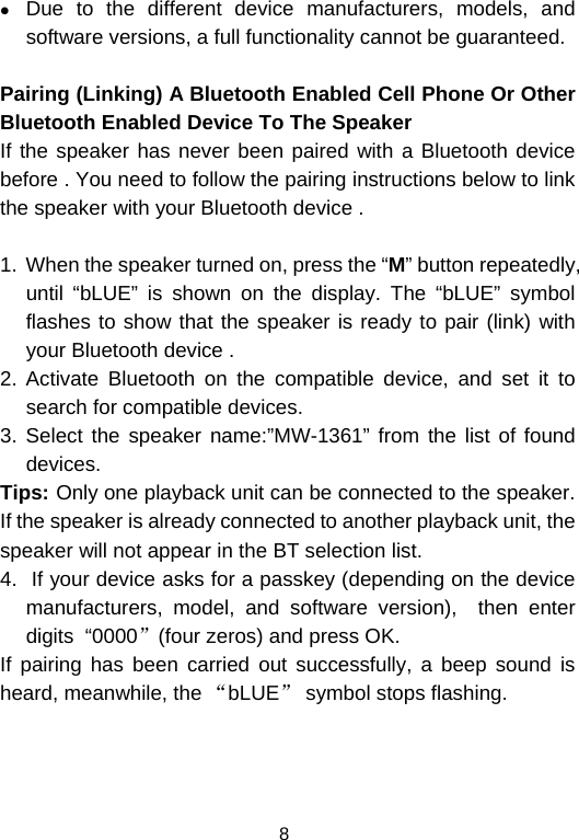  8z Due to the different device manufacturers, models, and software versions, a full functionality cannot be guaranteed.  Pairing (Linking) A Bluetooth Enabled Cell Phone Or Other Bluetooth Enabled Device To The Speaker If the speaker has never been paired with a Bluetooth device before . You need to follow the pairing instructions below to link the speaker with your Bluetooth device .   1.  When the speaker turned on, press the “M” button repeatedly, until “bLUE” is shown on the display. The “bLUE” symbol flashes to show that the speaker is ready to pair (link) with your Bluetooth device .  2. Activate Bluetooth on the compatible device, and set it to search for compatible devices. 3. Select the speaker name:”MW-1361” from the list of found devices.  Tips: Only one playback unit can be connected to the speaker. If the speaker is already connected to another playback unit, the speaker will not appear in the BT selection list. 4.  If your device asks for a passkey (depending on the device manufacturers, model, and software version),  then enter digits  “0000”(four zeros) and press OK.  If pairing has been carried out successfully, a beep sound is heard, meanwhile, the “bLUE” symbol stops flashing.  