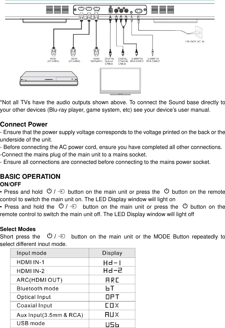 *Not all TVs have the audio outputs shown above. To connect the Sound base directly to your other devices (Blu-ray player, game system, etc) see your device’s user manual.  Connect Power - Ensure that the power supply voltage corresponds to the voltage printed on the back or the underside of the unit. - Before connecting the AC power cord, ensure you have completed all other connections. -Connect the mains plug of the main unit to a mains socket. - Ensure all connections are connected before connecting to the mains power socket.  BASIC OPERATION ON/OFF • Press and hold  / button on the main unit or press the    button on the remote control to switch the main unit on. The LED Display window will light on •  Press  and  hold  the  /   button  on  the  main  unit  or  press  the    button  on  the remote control to switch the main unit off. The LED Display window will light off  Select Modes Short  press  the    /   button  on  the  main  unit  or  the  MODE  Button  repeatedly  to select different input mode.              