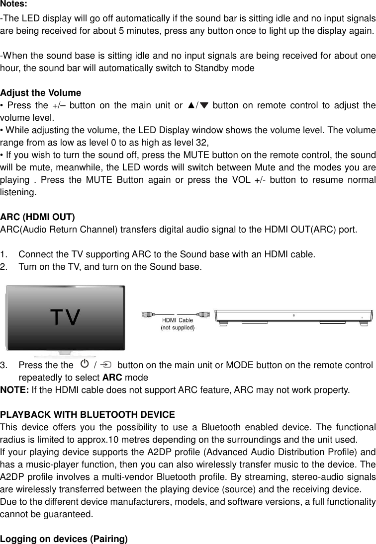 Notes: -The LED display will go off automatically if the sound bar is sitting idle and no input signals   are being received for about 5 minutes, press any button once to light up the display again.  -When the sound base is sitting idle and no input signals are being received for about one hour, the sound bar will automatically switch to Standby mode  Adjust the Volume •  Press  the  +/–  button  on the  main  unit  or  ▲/   button on remote  control  to  adjust  the volume level.   • While adjusting the volume, the LED Display window shows the volume level. The volume range from as low as level 0 to as high as level 32, • If you wish to turn the sound off, press the MUTE button on the remote control, the sound will be mute, meanwhile, the LED words will switch between Mute and the modes you are playing  .  Press  the  MUTE  Button  again  or  press  the  VOL  +/-  button  to  resume  normal listening.  ARC (HDMI OUT) ARC(Audio Return Channel) transfers digital audio signal to the HDMI OUT(ARC) port.  1.  Connect the TV supporting ARC to the Sound base with an HDMI cable. 2.  Tum on the TV, and turn on the Sound base. 3.  Press the the    /   button on the main unit or MODE button on the remote control repeatedly to select ARC mode NOTE: If the HDMI cable does not support ARC feature, ARC may not work property.  PLAYBACK WITH BLUETOOTH DEVICE This  device  offers  you  the  possibility to  use  a  Bluetooth  enabled  device.  The  functional radius is limited to approx.10 metres depending on the surroundings and the unit used. If your playing device supports the A2DP profile (Advanced Audio Distribution Profile) and has a music-player function, then you can also wirelessly transfer music to the device. The A2DP profile involves a multi-vendor Bluetooth profile. By streaming, stereo-audio signals are wirelessly transferred between the playing device (source) and the receiving device. Due to the different device manufacturers, models, and software versions, a full functionality cannot be guaranteed.  Logging on devices (Pairing) 