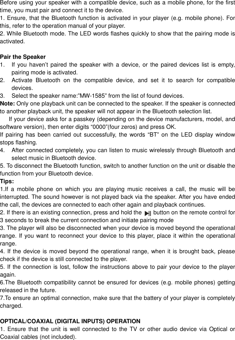 Before using your speaker with a compatible device, such as a mobile phone, for the first time, you must pair and connect it to the device.   1. Ensure, that the Bluetooth function is activated in your player (e.g. mobile phone). For this, refer to the operation manual of your player. 2. While Bluetooth mode. The LED words flashes quickly to show that the pairing mode is activated.  Pair the Speaker   1.  If you  haven’t  paired  the speaker  with a device,  or  the paired  devices list  is empty, pairing mode is activated. 2.  Activate  Bluetooth  on  the  compatible  device,  and  set  it  to  search  for  compatible devices. 3.  Select the speaker name:”MW-1585” from the list of found devices.   Note: Only one playback unit can be connected to the speaker. If the speaker is connected to another playback unit, the speaker will not appear in the Bluetooth selection list.   If your device asks for a passkey (depending on the device manufacturers, model, and software version), then enter digits “0000”(four zeros) and press OK.   If pairing  has been  carried  out  successfully, the words  “BT” on the LED  display  window stops flashing. 4.  After connected completely, you can listen to music wirelessly through Bluetooth and select music in Bluetooth device.       5. To disconnect the Bluetooth function, switch to another function on the unit or disable the function from your Bluetooth device. Tips: 1.If  a  mobile  phone  on  which  you  are  playing  music  receives  a  call,  the  music  will  be interrupted. The sound however is not played back via the speaker. After you have ended the call, the devices are connected to each other again and playback continues.   2. If there is an existing connection, press and hold the        button on the remote control for 3 seconds to break the current connection and initiate pairing mode 3. The player will also be disconnected when your device is moved beyond the operational range. If you want to reconnect your device to this player, place it within the operational range. 4. If the device is moved beyond the operational range, when it is brought back, please check if the device is still connected to the player. 5. If the connection is lost, follow the instructions above to pair your device to the player again. 6.The Bluetooth compatibility cannot be ensured for devices (e.g. mobile phones) getting released in the future. 7.To ensure an optimal connection, make sure that the battery of your player is completely charged.  OPTICAL/COAXIAL (DIGITAL INPUTS) OPERATION 1. Ensure that  the  unit  is  well connected  to  the TV  or other  audio device via  Optical  or Coaxial cables (not included). 