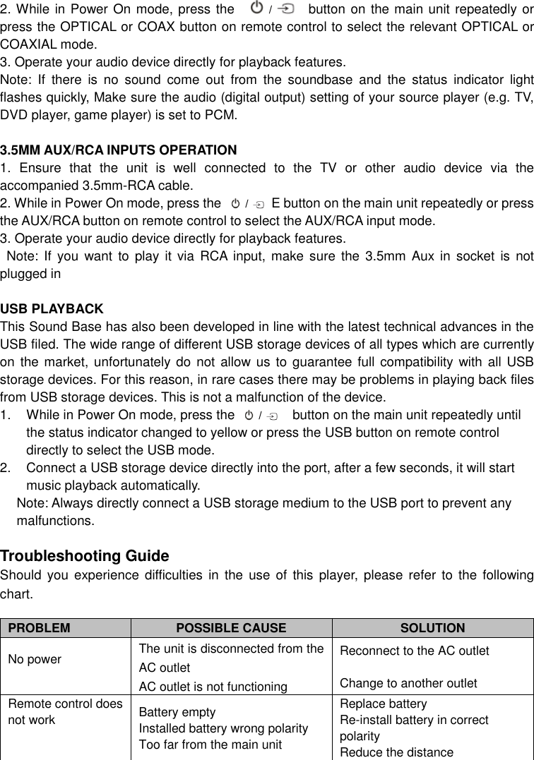 2. While in Power On mode, press the     /    button on the main unit repeatedly or press the OPTICAL or COAX button on remote control to select the relevant OPTICAL or COAXIAL mode. 3. Operate your audio device directly for playback features. Note:  If  there  is  no  sound  come  out  from  the  soundbase  and  the  status  indicator  light flashes quickly, Make sure the audio (digital output) setting of your source player (e.g. TV, DVD player, game player) is set to PCM.        3.5MM AUX/RCA INPUTS OPERATION 1.  Ensure  that  the  unit  is  well  connected  to  the  TV  or  other  audio  device  via  the accompanied 3.5mm-RCA cable. 2. While in Power On mode, press the   /  E button on the main unit repeatedly or press the AUX/RCA button on remote control to select the AUX/RCA input mode. 3. Operate your audio device directly for playback features.     Note:  If  you  want  to  play  it via  RCA  input,  make  sure  the  3.5mm  Aux in  socket  is  not plugged in  USB PLAYBACK This Sound Base has also been developed in line with the latest technical advances in the USB filed. The wide range of different USB storage devices of all types which are currently on  the market, unfortunately do  not allow us to  guarantee full  compatibility with all USB storage devices. For this reason, in rare cases there may be problems in playing back files from USB storage devices. This is not a malfunction of the device. 1.  While in Power On mode, press the   /    button on the main unit repeatedly until the status indicator changed to yellow or press the USB button on remote control directly to select the USB mode.   2.  Connect a USB storage device directly into the port, after a few seconds, it will start music playback automatically.     Note: Always directly connect a USB storage medium to the USB port to prevent any malfunctions.  Troubleshooting Guide Should  you  experience  difficulties in  the  use  of  this  player,  please  refer  to  the  following chart.    PROBLEM  POSSIBLE CAUSE  SOLUTION No power  The unit is disconnected from the AC outlet AC outlet is not functioning Reconnect to the AC outlet    Change to another outlet Remote control does not work  Battery empty Installed battery wrong polarity Too far from the main unit Replace battery Re-install battery in correct polarity Reduce the distance 