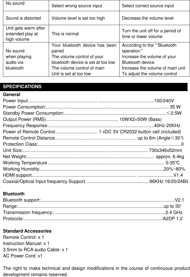 No sound    Select wrong source input  Select correct source input Sound is distorted  Volume level is set too high  Decrease the volume level Unit gets warm after extended play at high volume This is normal  Turn the unit off for a period of time or lower volume  No sound when playing audio via bluetooth Your  bluetooth  device  has  been paired   The volume control of your bluetooth device is set at too low The volume control of main Unit is set at too low According to the“Bluetooth operation” Increase the volume of your Bluetooth device Increase the volume of main unit To adjust the volume control  SPECIFICATIONS General Power Input...................................................... ...........................................100/240V Power Consumption:............................................................................................... 35 W Standby Power Consumption:...............................................................................≤0.5W Output Power (RMS)........................................................ 10WX2+50W (Bass) Frequency Response:..................................................................................40Hz-20KHz Power of Remote Control................................. 1 xDC 3V CR2032 button cell (included) Remote Control Distance………………….…………………………. up to 6m (Angle≤30°) Protection Class:...............................................................................................................II   Unit Size:................................................................................................. 730x346x52mm   Net Weight:................................................................................................... approx. 6.4kg Working Temperature .......................................................................................... 0-35℃ Working Humidity.................................................................................................20%~80% HDMI support................................................................................. ............................V1.4   Coaxial/Optical Input frequency Support..................................................96KHz 16/20/24Bit  Bluetooth Bluetooth support:........................................................................................................V2.1 Range:.................................................................................................................up to 30’ Transmission frequency:.......................................................................................2.4 GHz Protocols:............................................................................................................A2DP 1.2  Standard Accessories Remote Control: x 1 Instruction Manual: x 1 3.5mm to RCA audio Cable: x 1 AC Power Cord: x1  The right to make technical and design modifications in the course of continuous product development remains reserved. 