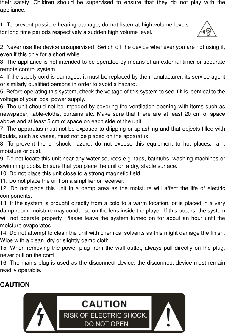 their  safety.  Children  should  be  supervised  to  ensure  that  they  do  not  play  with  the appliance.  1. To prevent possible hearing damage, do not listen at high volume levels for long time periods respectively a sudden high volume level.  2. Never use the device unsupervised! Switch off the device whenever you are not using it, even if this only for a short while. 3. The appliance is not intended to be operated by means of an external timer or separate remote control system. 4. If the supply cord is damaged, it must be replaced by the manufacturer, its service agent or similarly qualified persons in order to avoid a hazard. 5. Before operating this system, check the voltage of this system to see if it is identical to the voltage of your local power supply. 6. The unit should not be impeded by covering the ventilation opening with items such as newspaper, table-cloths,  curtains etc. Make  sure  that there are  at  least 20 cm  of  space above and at least 5 cm of space on each side of the unit. 7. The apparatus must not be exposed to dripping or splashing and that objects filled with liquids, such as vases, must not be placed on the apparatus. 8.  To  prevent  fire  or  shock  hazard,  do  not  expose  this  equipment  to  hot  places,  rain, moisture or dust. 9. Do not locate this unit near any water sources e.g. taps, bathtubs, washing machines or swimming pools. Ensure that you place the unit on a dry, stable surface. 10. Do not place this unit close to a strong magnetic field. 11. Do not place the unit on a amplifier or receiver. 12.  Do  not  place  this  unit  in  a  damp  area  as  the  moisture  will  affect  the  life  of  electric components. 13. If the system is brought directly from a cold to a warm location, or is placed in a very damp room, moisture may condense on the lens inside the player. If this occurs, the system will not operate  properly.  Please  leave  the system  turned on  for about an  hour until  the moisture evaporates. 14. Do not attempt to clean the unit with chemical solvents as this might damage the finish. Wipe with a clean, dry or slightly damp cloth. 15. When removing the power plug from the wall outlet, always pull directly on the plug, never pull on the cord. 16. The mains plug is used as the disconnect device, the disconnect device must remain readily operable.  CAUTION      