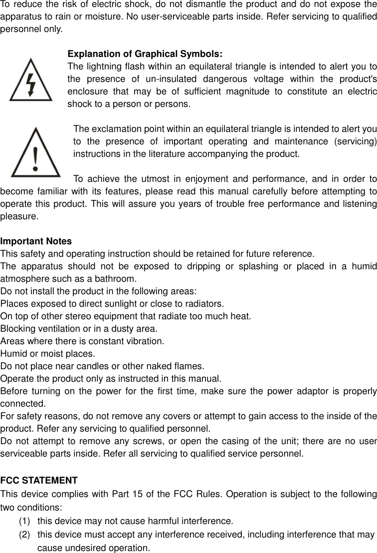 To reduce the risk of electric shock, do not dismantle the product and do not expose the apparatus to rain or moisture. No user-serviceable parts inside. Refer servicing to qualified personnel only.  Explanation of Graphical Symbols: The lightning flash within an equilateral triangle is intended to alert you to the  presence  of  un-insulated  dangerous  voltage  within  the  product&apos;s enclosure  that  may  be  of  sufficient  magnitude  to  constitute  an  electric shock to a person or persons.  The exclamation point within an equilateral triangle is intended to alert you to  the  presence  of  important  operating  and  maintenance  (servicing) instructions in the literature accompanying the product.  To  achieve  the  utmost  in  enjoyment  and  performance,  and  in  order  to become familiar  with its features, please read  this manual carefully before attempting  to operate this product. This will assure you years of trouble free performance and listening pleasure.  Important Notes This safety and operating instruction should be retained for future reference. The  apparatus  should  not  be  exposed  to  dripping  or  splashing  or  placed  in  a  humid atmosphere such as a bathroom. Do not install the product in the following areas: Places exposed to direct sunlight or close to radiators. On top of other stereo equipment that radiate too much heat. Blocking ventilation or in a dusty area. Areas where there is constant vibration. Humid or moist places. Do not place near candles or other naked flames. Operate the product only as instructed in this manual. Before  turning  on  the  power for  the  first  time,  make  sure  the  power adaptor  is properly connected. For safety reasons, do not remove any covers or attempt to gain access to the inside of the product. Refer any servicing to qualified personnel. Do not attempt to remove any screws, or open the casing of the unit; there are no user serviceable parts inside. Refer all servicing to qualified service personnel.  FCC STATEMENT This device complies with Part 15 of the FCC Rules. Operation is subject to the following two conditions: (1)  this device may not cause harmful interference.   (2)  this device must accept any interference received, including interference that may cause undesired operation. 