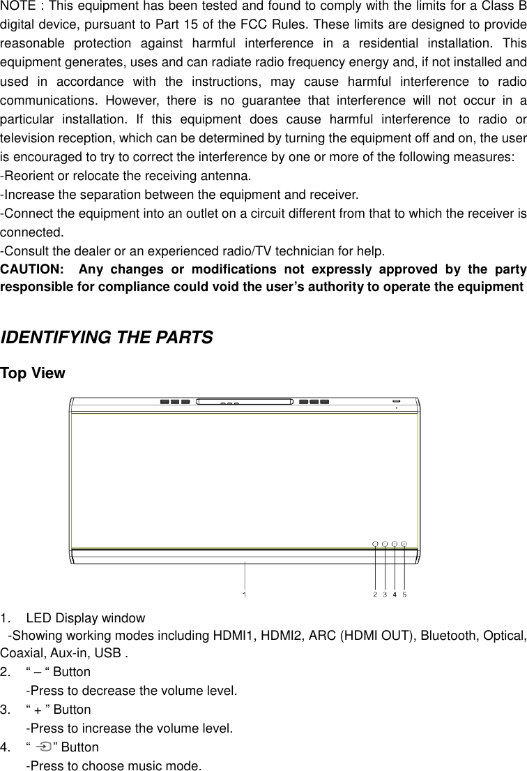 NOTE : This equipment has been tested and found to comply with the limits for a Class B digital device, pursuant to Part 15 of the FCC Rules. These limits are designed to provide reasonable  protection  against  harmful  interference  in  a  residential  installation.  This equipment generates, uses and can radiate radio frequency energy and, if not installed and used  in  accordance  with  the  instructions,  may  cause  harmful  interference  to  radio communications.  However,  there  is  no  guarantee  that  interference  will  not  occur  in  a particular  installation.  If  this  equipment  does  cause  harmful  interference  to  radio  or television reception, which can be determined by turning the equipment off and on, the user is encouraged to try to correct the interference by one or more of the following measures: -Reorient or relocate the receiving antenna. -Increase the separation between the equipment and receiver. -Connect the equipment into an outlet on a circuit different from that to which the receiver is connected. -Consult the dealer or an experienced radio/TV technician for help. CAUTION: Any  changes  or  modifications  not  expressly  approved  by  the  party responsible for compliance could void the user’s authority to operate the equipment   IDENTIFYING THE PARTS  Top View              1.  LED Display window  -Showing working modes including HDMI1, HDMI2, ARC (HDMI OUT), Bluetooth, Optical, Coaxial, Aux-in, USB . 2.  “ – “ Button   -Press to decrease the volume level. 3.  “ + ” Button -Press to increase the volume level. 4.  “ ” Button -Press to choose music mode. 