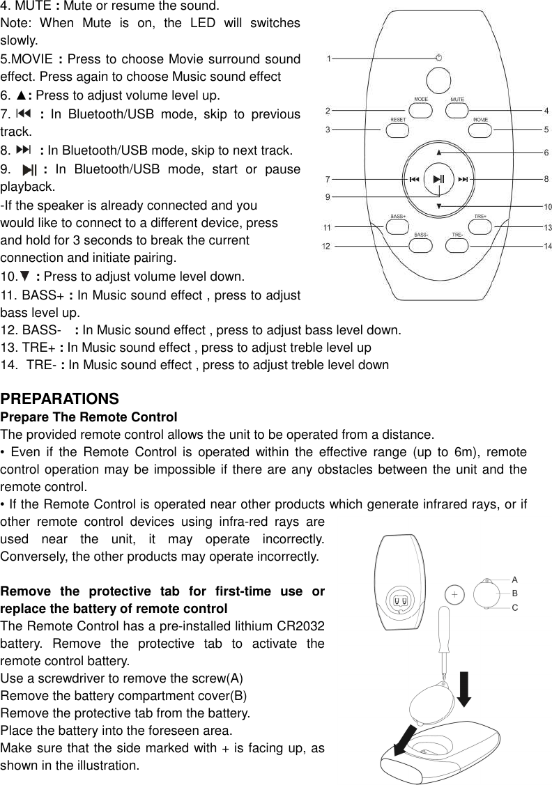 4. MUTE : Mute or resume the sound. Note:  When  Mute  is  on,  the  LED  will  switches slowly. 5.MOVIE : Press to choose Movie surround sound effect. Press again to choose Music sound effect 6. ▲: Press to adjust volume level up. 7.   :  In  Bluetooth/USB  mode,  skip  to  previous track. 8.   : In Bluetooth/USB mode, skip to next track. 9.        :  In  Bluetooth/USB  mode,  start  or  pause playback.   -If the speaker is already connected and you   would like to connect to a different device, press   and hold for 3 seconds to break the current   connection and initiate pairing. 10.   : Press to adjust volume level down. 11. BASS+ : In Music sound effect , press to adjust bass level up. 12. BASS-    : In Music sound effect , press to adjust bass level down. 13. TRE+ : In Music sound effect , press to adjust treble level up 14.  TRE- : In Music sound effect , press to adjust treble level down  PREPARATIONS Prepare The Remote Control   The provided remote control allows the unit to be operated from a distance. •  Even  if  the  Remote  Control  is  operated  within  the  effective  range  (up  to  6m),  remote control operation may be impossible if there are any obstacles between the unit and the remote control. • If the Remote Control is operated near other products which generate infrared rays, or if other  remote  control  devices  using  infra-red  rays  are used  near  the  unit,  it  may  operate  incorrectly. Conversely, the other products may operate incorrectly.  Remove  the  protective  tab  for  first-time  use  or replace the battery of remote control The Remote Control has a pre-installed lithium CR2032 battery.  Remove  the  protective  tab  to  activate  the remote control battery. Use a screwdriver to remove the screw(A) Remove the battery compartment cover(B) Remove the protective tab from the battery. Place the battery into the foreseen area. Make sure that the side marked with + is facing up, as shown in the illustration. 