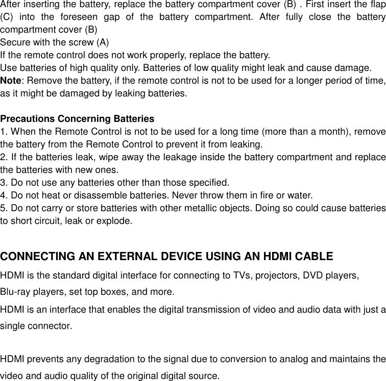 After inserting the battery, replace the battery compartment cover (B) . First insert the flap (C)  into  the  foreseen  gap  of  the  battery  compartment.  After  fully  close  the  battery compartment cover (B) Secure with the screw (A) If the remote control does not work properly, replace the battery. Use batteries of high quality only. Batteries of low quality might leak and cause damage. Note: Remove the battery, if the remote control is not to be used for a longer period of time, as it might be damaged by leaking batteries.  Precautions Concerning Batteries 1. When the Remote Control is not to be used for a long time (more than a month), remove the battery from the Remote Control to prevent it from leaking. 2. If the batteries leak, wipe away the leakage inside the battery compartment and replace the batteries with new ones. 3. Do not use any batteries other than those specified. 4. Do not heat or disassemble batteries. Never throw them in fire or water. 5. Do not carry or store batteries with other metallic objects. Doing so could cause batteries to short circuit, leak or explode.  CONNECTING AN EXTERNAL DEVICE USING AN HDMI CABLE HDMI is the standard digital interface for connecting to TVs, projectors, DVD players, Blu-ray players, set top boxes, and more.   HDMI is an interface that enables the digital transmission of video and audio data with just a single connector.  HDMI prevents any degradation to the signal due to conversion to analog and maintains the video and audio quality of the original digital source.   