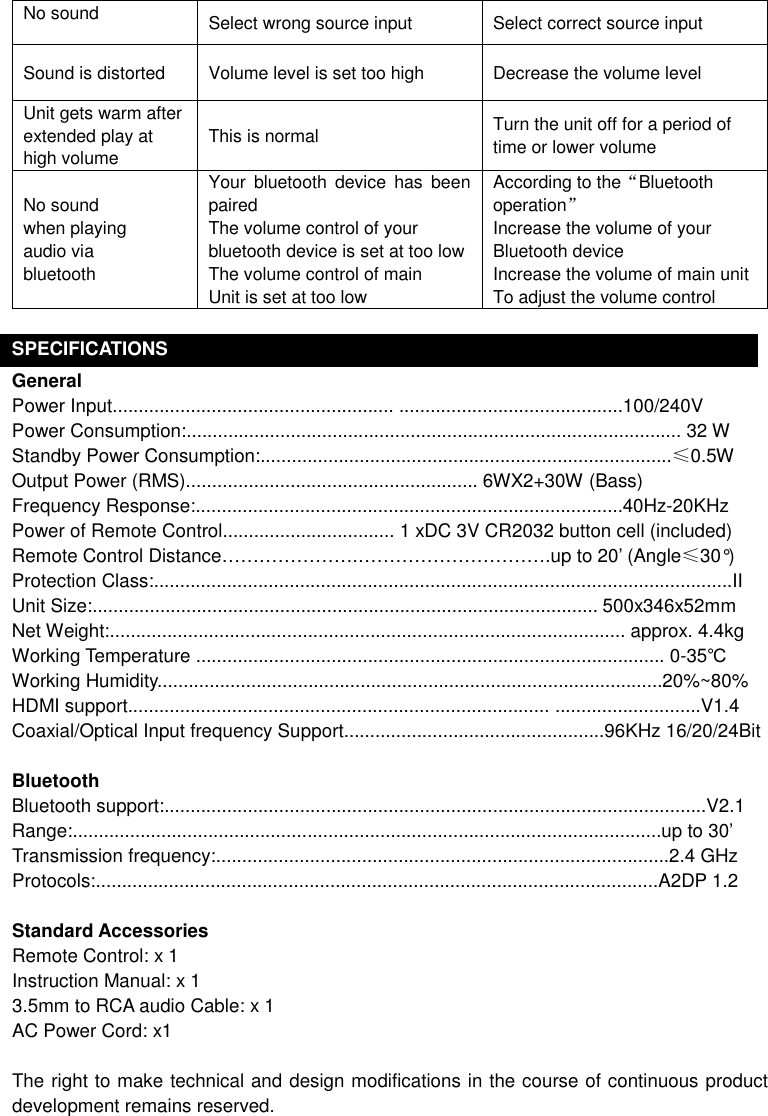 No sound    Select wrong source input  Select correct source input Sound is distorted  Volume level is set too high  Decrease the volume level Unit gets warm after extended play at high volume This is normal  Turn the unit off for a period of time or lower volume  No sound when playing audio via bluetooth Your  bluetooth  device  has  been paired   The volume control of your bluetooth device is set at too low The volume control of main Unit is set at too low According to the“Bluetooth operation” Increase the volume of your Bluetooth device Increase the volume of main unit To adjust the volume control  SPECIFICATIONS General Power Input...................................................... ...........................................100/240V Power Consumption:............................................................................................... 32 W Standby Power Consumption:...............................................................................≤0.5W Output Power (RMS)........................................................ 6WX2+30W (Bass) Frequency Response:..................................................................................40Hz-20KHz Power of Remote Control................................. 1 xDC 3V CR2032 button cell (included) Remote Control Distance………………….………………………….up to 20’ (Angle≤30°) Protection Class:...............................................................................................................II   Unit Size:................................................................................................. 500x346x52mm   Net Weight:................................................................................................... approx. 4.4kg Working Temperature .......................................................................................... 0-35℃ Working Humidity.................................................................................................20%~80% HDMI support................................................................................. ............................V1.4   Coaxial/Optical Input frequency Support..................................................96KHz 16/20/24Bit  Bluetooth Bluetooth support:........................................................................................................V2.1 Range:.................................................................................................................up to 30’ Transmission frequency:.......................................................................................2.4 GHz Protocols:............................................................................................................A2DP 1.2  Standard Accessories Remote Control: x 1 Instruction Manual: x 1 3.5mm to RCA audio Cable: x 1 AC Power Cord: x1  The right to make technical and design modifications in the course of continuous product development remains reserved. 