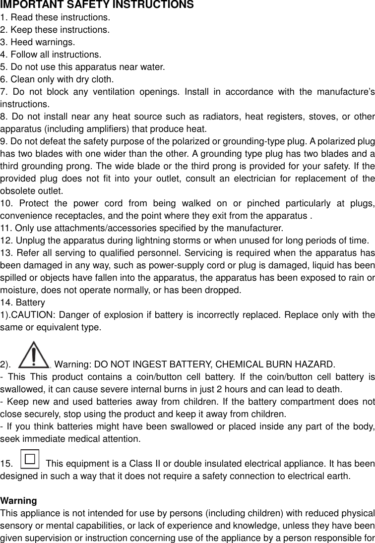 IMPORTANT SAFETY INSTRUCTIONS 1. Read these instructions. 2. Keep these instructions. 3. Heed warnings.   4. Follow all instructions.   5. Do not use this apparatus near water. 6. Clean only with dry cloth. 7.  Do  not  block  any  ventilation  openings.  Install  in  accordance  with  the  manufacture’s instructions. 8. Do not install near any heat source such as radiators, heat registers, stoves, or other apparatus (including amplifiers) that produce heat. 9. Do not defeat the safety purpose of the polarized or grounding-type plug. A polarized plug has two blades with one wider than the other. A grounding type plug has two blades and a third grounding prong. The wide blade or the third prong is provided for your safety. If the provided  plug  does  not  fit  into  your  outlet,  consult an  electrician  for  replacement  of  the obsolete outlet.   10.  Protect  the  power  cord  from  being  walked  on  or  pinched  particularly  at  plugs, convenience receptacles, and the point where they exit from the apparatus .   11. Only use attachments/accessories specified by the manufacturer.   12. Unplug the apparatus during lightning storms or when unused for long periods of time. 13. Refer all serving to qualified personnel. Servicing is required when the apparatus has been damaged in any way, such as power-supply cord or plug is damaged, liquid has been spilled or objects have fallen into the apparatus, the apparatus has been exposed to rain or moisture, does not operate normally, or has been dropped. 14. Battery 1).CAUTION: Danger of explosion if battery is incorrectly replaced. Replace only with the same or equivalent type.   2).        Warning: DO NOT INGEST BATTERY, CHEMICAL BURN HAZARD. -  This  This  product  contains  a  coin/button  cell  battery.  If  the  coin/button  cell  battery  is swallowed, it can cause severe internal burns in just 2 hours and can lead to death. - Keep new and used batteries away from children. If the battery compartment does not         close securely, stop using the product and keep it away from children. - If you think batteries might have been swallowed or placed inside any part of the body, seek immediate medical attention.  15.              This equipment is a Class II or double insulated electrical appliance. It has been designed in such a way that it does not require a safety connection to electrical earth.  Warning This appliance is not intended for use by persons (including children) with reduced physical sensory or mental capabilities, or lack of experience and knowledge, unless they have been given supervision or instruction concerning use of the appliance by a person responsible for 