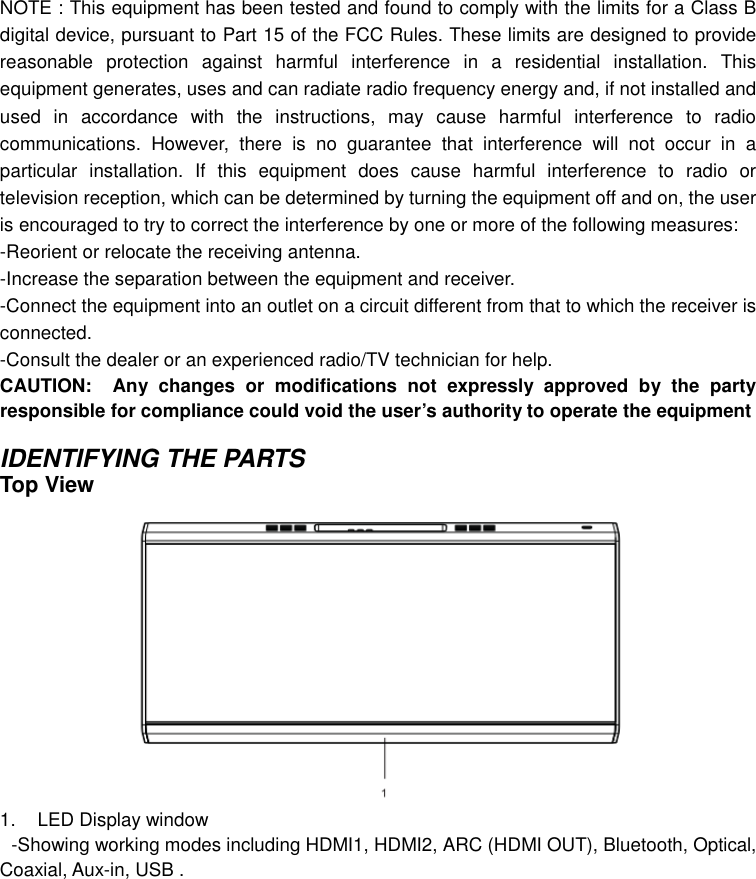 NOTE : This equipment has been tested and found to comply with the limits for a Class B digital device, pursuant to Part 15 of the FCC Rules. These limits are designed to provide reasonable  protection  against  harmful  interference  in  a  residential  installation.  This equipment generates, uses and can radiate radio frequency energy and, if not installed and used  in  accordance  with  the  instructions,  may  cause  harmful  interference  to  radio communications.  However,  there  is  no  guarantee  that  interference  will  not  occur  in  a particular  installation.  If  this  equipment  does  cause  harmful  interference  to  radio  or television reception, which can be determined by turning the equipment off and on, the user is encouraged to try to correct the interference by one or more of the following measures: -Reorient or relocate the receiving antenna. -Increase the separation between the equipment and receiver. -Connect the equipment into an outlet on a circuit different from that to which the receiver is connected. -Consult the dealer or an experienced radio/TV technician for help. CAUTION: Any  changes  or  modifications  not  expressly  approved  by  the  party responsible for compliance could void the user’s authority to operate the equipment  IDENTIFYING THE PARTS Top View 1.  LED Display window  -Showing working modes including HDMI1, HDMI2, ARC (HDMI OUT), Bluetooth, Optical, Coaxial, Aux-in, USB .  