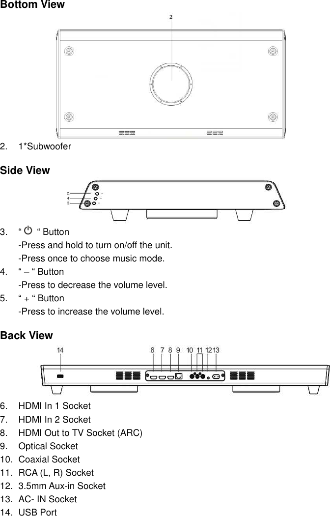 Bottom View 2.  1*Subwoofer   Side View 3.  “   “ Button -Press and hold to turn on/off the unit. -Press once to choose music mode. 4.  “ – “ Button   -Press to decrease the volume level. 5.  “ + “ Button   -Press to increase the volume level.  Back View 6.  HDMI In 1 Socket 7.  HDMI In 2 Socket 8.  HDMI Out to TV Socket (ARC) 9.  Optical Socket 10.  Coaxial Socket 11.  RCA (L, R) Socket 12.  3.5mm Aux-in Socket 13.  AC- IN Socket 14.  USB Port   