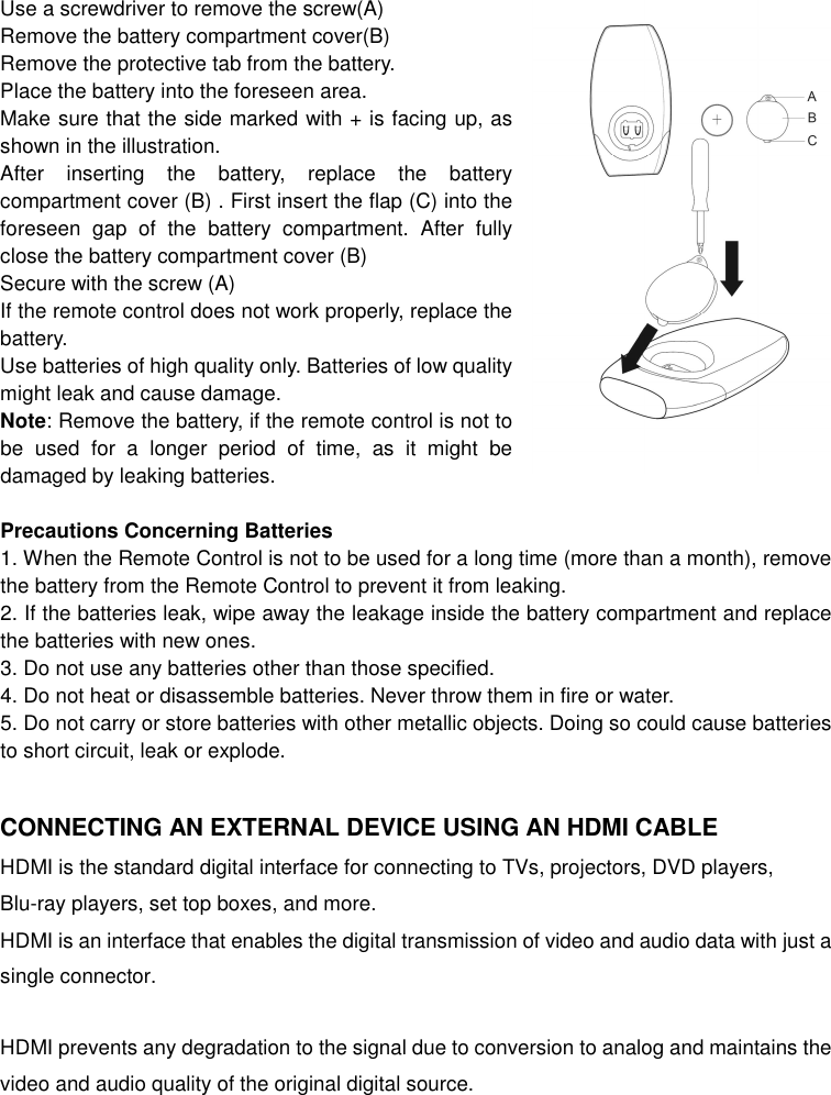 Use a screwdriver to remove the screw(A) Remove the battery compartment cover(B) Remove the protective tab from the battery. Place the battery into the foreseen area. Make sure that the side marked with + is facing up, as shown in the illustration. After  inserting  the  battery,  replace  the  battery compartment cover (B) . First insert the flap (C) into the foreseen  gap  of  the  battery  compartment.  After  fully close the battery compartment cover (B) Secure with the screw (A) If the remote control does not work properly, replace the battery. Use batteries of high quality only. Batteries of low quality might leak and cause damage. Note: Remove the battery, if the remote control is not to be  used  for  a  longer  period  of  time,  as  it  might  be damaged by leaking batteries.  Precautions Concerning Batteries 1. When the Remote Control is not to be used for a long time (more than a month), remove the battery from the Remote Control to prevent it from leaking. 2. If the batteries leak, wipe away the leakage inside the battery compartment and replace the batteries with new ones. 3. Do not use any batteries other than those specified. 4. Do not heat or disassemble batteries. Never throw them in fire or water. 5. Do not carry or store batteries with other metallic objects. Doing so could cause batteries to short circuit, leak or explode.  CONNECTING AN EXTERNAL DEVICE USING AN HDMI CABLE HDMI is the standard digital interface for connecting to TVs, projectors, DVD players, Blu-ray players, set top boxes, and more.   HDMI is an interface that enables the digital transmission of video and audio data with just a single connector.  HDMI prevents any degradation to the signal due to conversion to analog and maintains the video and audio quality of the original digital source.   