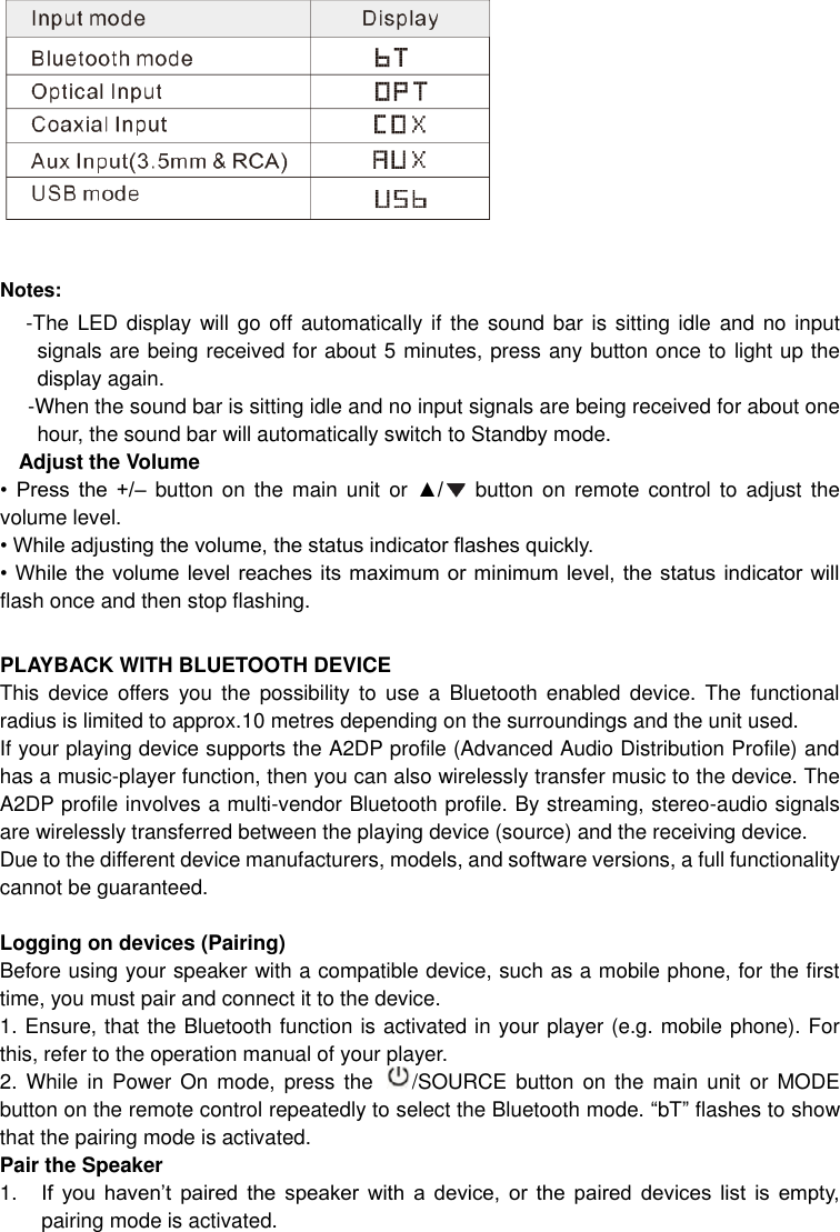    Notes:  -The LED display will  go off automatically if the sound bar  is sitting  idle and  no input signals are being received for about 5 minutes, press any button once to light up the display again.  -When the sound bar is sitting idle and no input signals are being received for about one hour, the sound bar will automatically switch to Standby mode. Adjust the Volume •  Press  the  +/–  button on the  main  unit or  ▲/   button  on  remote control to  adjust  the volume level.   • While adjusting the volume, the status indicator flashes quickly. • While the  volume level reaches  its maximum or  minimum  level, the status  indicator  will flash once and then stop flashing.    PLAYBACK WITH BLUETOOTH DEVICE This  device  offers  you  the  possibility  to  use  a  Bluetooth  enabled  device.  The  functional radius is limited to approx.10 metres depending on the surroundings and the unit used. If your playing device supports the A2DP profile (Advanced Audio Distribution Profile) and has a music-player function, then you can also wirelessly transfer music to the device. The A2DP profile involves a multi-vendor Bluetooth profile. By streaming, stereo-audio signals are wirelessly transferred between the playing device (source) and the receiving device. Due to the different device manufacturers, models, and software versions, a full functionality cannot be guaranteed.  Logging on devices (Pairing) Before using your speaker with a compatible device, such as a mobile phone, for the first time, you must pair and connect it to the device.   1. Ensure, that the Bluetooth function is activated in your player (e.g. mobile phone). For this, refer to the operation manual of your player. 2. While in Power  On  mode,  press  the  /SOURCE button on the  main  unit  or  MODE button on the remote control repeatedly to select the Bluetooth mode. “bT” flashes to show that the pairing mode is activated. Pair the Speaker   1. If  you  haven’t  paired  the  speaker  with  a  device,  or  the  paired  devices  list  is  empty, pairing mode is activated. 